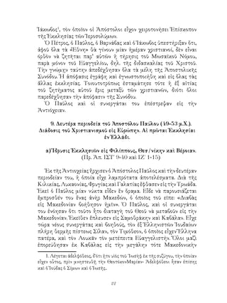 22
Ἰάκωβος
, τὸν ὁποῖον οἱ Ἀπόστολοι εἷχον χειροτονήσει Ἐπίσκοπον
τῆς Ἐκκλησίας τῶν Ἱεροσολύμων.
Ὁ Πέτρος, ὁ Παῦλος, ὁ Βαρνάβας καὶ ὁ Ἰάκωβος ὑπεστήριξαν ὅτι,
ἀφοῦ ὅλα τὰ «Ἔθνη» θὰ γίνουν μίαν ἡμέραν χριστιανοί, δὲν εἶναι
όρθὸν νὰ ζητῆται παρ’ αὐτῶν ἡ τήρησις τοῦ Μωσαϊκοῦ Νόμου,
παρὰ μόνον τοῦ Εὐαγγελίου, δηλ. τῆς διδασκαλίας τοῦ Χριστοῦ.
Τὴν γνώμῃν ταύτην ἀπεδέχθησαν ὅλα τὰ μέλη τῆς Ἀποστολικῆς
Συνόδου. Ἡ ἀπόφασις ἐγράφη καὶ ἐγνωστοποιήθη καὶ εἰς ὅλας τὰς
ἄλλας ἐκκλησίας. Τοιουτοτρόπως ἐσταμάτησε τότε ἡ ἐξ αἰτίας
τοῦ ζητήματος αὐτοῦ ἔρις μεταξὺ τῶν χριστιανῶν, διότι ὅλοι
παρεδέχθησαν τὴν ἀπόφασιν τῆς Συνόδου.
Ὁ Παῦλος καὶ οἱ συνεργάται του ἐπέστρεψαν εἰς τὴν
Ἀντιόχειαν.
9. Δευτέρα περιοδεία τοῦ Ἀποστόλου Παύλου (49-53 μ.Χ.).
Διάδοσις τοῦ Χριστιανισμοῦ εἰς Εὐρώπην. Αἱ πρῶται Ἐκκλησίαι
ἐν Ἑλλάδι.
α) Ἵδρυσις Ἐκκλησιῶν εἰς Φιλίππους, Θεσ/νίκην καὶ Βέροιαν.
(Πρ. Ἀπ. ΙΣΤ΄ 9-40 καὶ ΙΖ΄ 1-15)
Ἐκ τῆς Ἀντιοχείας ἤρχισεν ὁ Ἀπόστολος Παῦλος καὶ τὴν δευτέραν
περιοδείαν του, ἡ ὁποία εἶχε λαμπρότατα ἀποτελέσματα. Διὰ τῆς
Κιλικίας, Λυκαονίας, Φρυγίας καὶ Γαλατίας ἔφθασεν εἰς τὴν Τρωάδα.
Ἐκεῖ ὁ Παῦλος μίαν νύκτα εἶδεν ἕν ὅραμα. Εἶδε νὰ παρουσιάζεται
ἔμπροσθέν του ἕνας ἀνὴρ Μακεδών, ὁ ὁποῖος τοῦ εῖπε: «Διαβὰς
εἰς Μακεδονίαν βοήθησον ἡμῖν». Ὁ Παῦλος, καὶ οἱ συνεργάται
του ἐνόησαν ὅτι τοῦτο ἦτο διαταγὴ τοῦ Θεοῦ νὰ μεταβοῦν εἰς τὴν
Μακεδονίαν. Ἐκεῖθεν ἔπλευσεν εἰς Σαμοθράκην καὶ Καβάλαν. Εἶχε
τώρα νέους συνεργάτας καὶ βοηθούς, τὸν ἐξ Ἑλληνιστῶν Ἰουδαίων
πλήρη θερμῆς πίστεως Σίλαν, τὸν Τιμόθεον, ὁ ὁποῖος εἶχεν Ἕλληνα
πατέρα, καὶ τὸν Λουκᾶν τὸν μετέπειτα Εὐαγγελιστήν. Ὅλοι μαζὶ
ἐπορεύθησαν ἐκ Καβάλας εἰς τὴν μεγάλην τότε Μακεδονικὴν
. Λέγεται ἀδελφόθεος, δ῾ότι ᾑτο υὶὸς τοῦ ᾽Ιωσὴφ ἐκ τῆς συζύγου, τὴν ὁποίαν
εἶχεν οὗτος, πρὶν μνηστευθῇ τὴν ΘεοτόκονΜαρίαν- Ἀδελφόθεοι ἦσαν ἐπίσης
καὶ ὁ Ἰούδας ὁ Σίμων καὶ ὁ Ἰωσῆς..
 