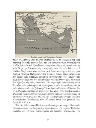 23
πόλιν Φιλίππους, ὅπου πολλοὶ ἐπίστευσαν εἰς τὸ κήρυγμα τῆς νέας
πίστεως. Μεταξὺ τούτων ἦτο καὶ μία πλουσία γυνὴ ὀνομαζομένη
Λυδία, ἡ ὁποία καὶ ἐφιλοξένησε τοὺς ἀποστόλους εἰς τὸν οἶκόν της
καθ’ ὅλην τὴν διάρκειαν τῆς παραμονῆς των. Εἰς τοὺς Φιλίππους ὁ
Παῦλος ἐθεράπευσε μίαν παιδίσκην, ἡ ὁποία κατείχετο ἀπὸ πονηρὸν
πνεῦμα (πνεῦμα Πύθωνος). Τότε αὐτοὶ οἱ ὁποῖοι ἐξεμεταλλεύοντο
τὴν κόρην καὶ ἐκέρδιζον χρήματα κατηγόρησαν τὸν Παῦλον καὶ
τοὺς συντρόφους του ὅτι προσπαθοῦν νὰ ἐπιβάλουν ἤθη, τὰ ὁποῖα
δὲν ἤρμοζον εἰς τοὺς Ρωμαίους. Οἱ στρατηγοὶ ἀκούσαντες αὐτὰ
διέταξαν τοὺς ραβδούχους νὰ μαστιγώσουν τοὺς ἀποστόλους καὶ νὰ
τοὺς κλείσουν εἰς τὴν φυλακήν. Ὅταν ὅμως ὁ Παῦλος ἐδήλωσεν ὅτι
εἶναι Ρωμαῖοι πολῖται, οἱ στρατηγοὶ ὄχι μόνον τοὺς ἀπεφυλάκισαν,
ἀλλὰ καὶ τοὺς ἐζήτησαν συγνώμην (διότι ἐθεωρεῖτο ἀτιμωτικὸν νὰ
μαστιγώνωνται Ρωμαῖοι πολῖται). Ἡ ἵδρυσις τῆς πρώτης ἐν Εὐρώπῃ
Χριστιανικῆς Ἐκκλησίας τῶν Φιλίππων ἔγινε τὸν χειμῶνα τοῦ
ἔτους 49 - 50 μ.Χ.
Ἐκ τῶν Φιλίππων ὁ Παῦλος καὶ οἱ συνεργάται του μετέβησαν εἰς
Θεσσαλονίκην, τὴν ὀνομαστὴν πρωτεύουσαν τῆς Βορείου Ἑλλάδος.
Ἰουδαῖοι καὶ Εθνικοὶ πιστεύσαντες εἰς Χριστὸν ἀπετέλεσαν τὴν
 