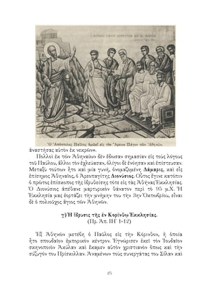 25
ἀναστήσας αὐτὸν ἐκ νεκρῶν».
Πολλοὶ ἐκ τῶν Ἀθηναίων δὲν ἔδωσαν σημασίαν εἰς τοὺς λόγους
τοῦ Παύλου, ἄλλοι τὸν ἐχλεύασαν, ὀλίγοι δὲ ἐνόησαν καὶ ἐπίστευσαν.
Μεταξὺ τούτων ἦτο καὶ μία γυνή, ὀνομαζομένη Δάμαρις, καὶ εἷς
ἐπίσημος Ἀθηναῖος, ὁ Ἀρεοπαγίτης Διονύσιος. Οὗτος ἔγινε κατόπιν
ὁ πρῶτος ἐπίσκοπος τῆς ἱδρυθείσης τότε εἰς τὰς Ἀθήνας Ἐκκλησίας.
Ὁ Διονύσιος ἀπέθανε μαρτυρικὸν θάνατον περὶ τὸ 95 μ.Χ. Ἡ
Ἐκκλησία μας ἑορτάζει τὴν μνήμην του τὴν 3ην Ὀκτωβρίου, εἶναι
δὲ ὁ πολιοῦχος ἄγιος τῶν Ἀθηνῶν.
γ) Ἡ ἵδρυσις τῆς ἐν Κορίνθῳ Ἐκκλησίας.
(Πρ. Ἀπ. ΙΗ΄ 1-12)
Ἐξ Ἀθηνῶν μετέβη ὁ Παῦλος εἰς τὴν Κόρινθον, ἡ ὁποία
ἦτο σπουδαῖον ἐμπορικὸν κέντρον. Ἐγνώρισεν ἐκεῖ τὸν Ἰουδαῖον
σκηνοποιὸν Ἀκύλαν καὶ ἔκαμεν αὐτὸν χριστιανὸν ὅπως καὶ τὴν
σύζυγόν του Πρίσκιλλαν. Ἀναμένων τοὺς συνεργάτας του Σίλαν καὶ
 