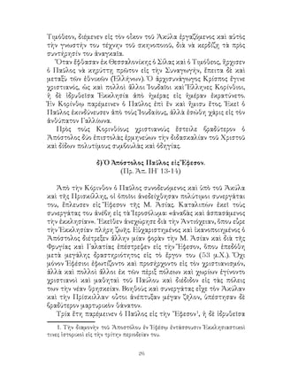 26
Τιμόθεον, διέμενεν εἰς τὸν οἶκον τοῦ Ἀκύλα ἐργαζόμενος καὶ αὐτὸς
τὴν γνωστήν του τέχνην τοῦ σκηνοποιοῦ, διὰ νὰ κερδίζῃ τὰ πρὸς
συντήρησίν του ἀναγκαῖα.
Ὅταν ἔφθασαν ἐκ Θεσσαλονίκης ὁ Σίλας καὶ ὁ Τιμόθεος, ἤρχισεν
ὁ Παῦλος νὰ κηρύττῃ πρῶτον εἰς τὴν Συναγωγήν, ἔπειτα δὲ καὶ
μεταξὺ τῶν ἐθνικῶν (Ἑλλήνων). Ὁ ἀρχισυνάγωγος Κρίσπος ἔγινε
χριστιανός, ὡς καὶ πολλοὶ ἄλλοι Ἰουδαῖοι καὶ Ἕλληνες Κορίνθιοι,
ἡ δὲ ἱδρυθεῖσα Ἐκκλησία ἀπὸ ἡμέρας εἰς ἡμέραν ἐκρατύνετο.
Ἐν Κορίνθῳ παρέμεινεν ὁ Παῦλος ἐπὶ ἕν καὶ ἤμισυ ἔτος. Ἐκεῖ ὁ
Παῦλος ἐκινδύνευσεν ἀπὸ τοὺς Ἰουδαίους, ἀλλὰ ἐσώθη χάρις εἰς τὸν
ἀνθύπατον Γαλλίωνα.
Πρὸς τοὺς Κορινθίους χριστιανοὺς ἔστειλε βραδύτερον ὁ
Ἀπόστολος δύο ἐπιστολὰς ἑρμηνεύων τὴν διδασκαλίαν τοῦ Χριστοῦ
καὶ δίδων πολυτίμους συμβουλὰς καὶ ὁδηγίας.
δ) Ὁ Ἀπόστολος Παῦλος εἰς Ἔφεσον.
(Πρ. Ἀπ. ΙΗ΄ 13-14)
Ἀπὸ τὴν Κόρινθον ὁ Παῦλος συνοδευόμενος καὶ ὑπὸ τοῦ Ἀκύλα
καὶ τῆς Πρισκίλλης, οἱ ὁποῖοι ἀνεδείχθησαν πολύτιμοι συνεργάται
του, ἔπλευσεν εἰς Ἔφεσον τῆς Μ. Ἀσίας. Καταλιπὼν ἐκεῖ τοὺς
συνεργάτας του ἀνέβη εἰς τὰ Ἱεροσόλυμα: «ἀναβὰς καὶ ἀσπασάμενος
τὴν ἐκκλησίαν». ᾽Εκεῖθεν ἀνεχώρησε διὰ τὴν Ἀντιόχειαν, ὅπου εὗρε
τὴν Ἐκκλησίαν πλήρη ζωῆς. Εὐχαριστημένος καὶ ἱκανοποιημένος ὁ
Ἀπόστολος διέτρεξεν ἄλλην μίαν φορὰν τὴν Μ. Ἀσίαν καὶ διὰ τῆς
Φρυγίας καὶ Γαλατίας ἐπέστρεψεν εἰς τὴν Ἔφεσον, ὅπου ἑπεδόθη
μετὰ μεγάλης δραστηριότητος εἰς τὸ ἔργον του (53 μ.Χ.). Ὄχι
μόνον Ἐφέσιοι ἐφωτίζοντο καὶ προσήρχοντο εἰς τὸν χριστιανισμόν,
ἀλλὰ καὶ πολλοὶ ἄλλοι ἐκ τῶν πὲριξ πόλεων καὶ χωρίων ἐγίνοντο
χριστιανοὶ καὶ μαθηταὶ τοῦ Παύλου καὶ διέδιδον εἰς τὰς πόλεις
των τὴν νέαν θρησκείαν. Βοηθοὺς καὶ συνεργάτας εἶχε τὸν Ἀκύλαν
καὶ τὴν Πρίσκιλλαν· οὗτοι ἀνέπτυξαν μέγαν ζῆλον, ὑπέστησαν δὲ
βραδύτερον μαρτυρικὸν θάνατον.
Τρία ἔτη παρέμεινεν ὁ Παῦλος εἰς τὴν ῎Εφεσον
, ἡ δὲ ἱδρυθεῖσα
. Τὴν διαμονὴν τοῦ Ἀποστόλου ἐν Ἐφέσῳ ἐντάσσουσιν Ἐκκλησιαστικοὶ
τινες ἱστορικοὶ εἰς τὴν τρίτην περιοδείαν του.
 