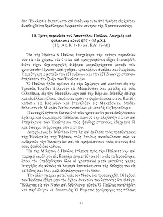 27
ἐκεῖ Ἐκκλησία ἐκρατύνετο καὶ ἐνεδυναμοῦτο ἀπὸ ἡμέρας εἰς ἡμέραν
ἀναδειχθεῖσα βραδύτερον ὀνομαστὸν κέντρον τῆς Χριστιανοσύνης.
10. Τρίτη περιοδεία τοῦ Ἀποστόλου Παῦλου. Διωγμὸς καὶ
φυλάκισις αὐτοῦ (57 - 62 μ.Χ.).
(Πρ. Ἀπ. Κ΄ 1-16 καὶ ΚΑ΄ 17-40)
Ἐκ τῆς Ἐφέσου ὁ Παῦλος ἐπεχείρησε τὴν τρίτην περιοδείαν
του εἰς τὰς χώρας, τὰς ὁποίας καὶ προηγουμένως εἶχεν ἐπισκεφθῆ,
διότι εἶχον δημιουργηθῆ διάφορα μικροζητήματα μεταξὺ τῶν
χριστιανῶν. Προσωπικαὶ γνῶμαι προεκάλουν ἀταξίαν καὶ διαιρέσεις.
Παρεξηγήσεις μεταξὺ τῶν ἐξ Ἰουδαίων καὶ τῶν ἐξ Ἐθνῶν χριστιανῶν
ἐτάρασσον τὴν ζωὴν τῶν Ἐκκλησιῶν.
Ὁ Παῦλος ἧλθε πρῶτον εἰς τὴν Σμύρνην καὶ κατὸπιν εἰς τὴν
Τρωάδα. Ἐκεῖθεν ἔπλευσεν εἰς Μακεδονίαν καὶ μετέβη εἰς τοὺς
Φιλίππους, εἰς τὴν Θεσσαλονίκην καὶ τὴν Βέροιαν. Μετέβη ἐπίσης
καὶ εἰς ἄλλας πόλεις, τὰς ὁποίας πρώτην φορὰν ἑπεσκέπτετο. Κατέβη
κατόπιν εἰς Κόρινθον καὶ ἐπανῆλθεν εἰς Μακεδονίαν, ὁπόθεν
ἔπλευσεν εἰς Μικρὰν Ἀσίαν σκοπεύων νὰ μεταβῆ εἰς Ἱεροσόλυμα.
Πανταχοῦ ἐγίνετο δεκτὸς ὑπὸ τῶν χριστιανῶν μετὰ ἐκδηλώσεων
ἀγάπης καὶ θαυμασμοῦ. Ἐδίδασκε παντοῦ τὴν άληθινὴν πίστιν καὶ
ἀπεμάκρυνε τῶν Ἐκκλησιῶν τοὺς ψευδοχριστιανοὺς, ἐθέρμαινε δὲ
καὶ ἐνίσχυε τὸ φρόνημα τῶν πιστῶν.
Διερχόμενος ἐκ Μιλήτου ἔστειλε καὶ ἐκάλεσε τοὺς πρεσβυτέρους
τῆς Ἐκκλησίας τῆς Ἐφέσου, τοὺς ὁποίους συνεβούλευσε πῶς νὰ
κυβερνοῦν τὴν Ἐκκλησίαν καὶ νὰ προφυλάττουν τοὺς πιστοὺς ἀπὸ
τοὺς ψευδοδιδασκάλους.
Ἐκ τῆς Μιλήτου ὁ Παῦλος ἔπλευσε πρὸς τὴν Παλαιστίνην καὶ
παραμείνας ὀλίγον εἰς Καισάρειαν μετέβη κατόπιν εἰς τα Ἱεροσόλυμα,
ὅπου τὸν ὑπεδέχθησαν ὅλοι οἱ χριστιανοὶ μετὰ μεγάλης χαρᾶς.
Διηγήθη εἰς αὐτοὺς τὰ λαμπρὰ ἀποτελέσματα τῆς διδαχῆς του εἰς
τὰ Ἔθνη καὶ ὅλοι μαζὶ ἐδοξολόγησαν τὸν Θεόν.
Τὴν ἄλλη ἡμέραν μετέβη εἰς τὸν Ναόν, ἵνα προσευχηθῇ. Οἱ ἐχθροὶ
του Ἰουδαῖοι ἐξήγειραν τὸν ὄχλον ἐναντίον του λέγοντες ὅτι εἰσάγει
Ἕλληνας εἰς τὸν Ναὸν καὶ βεβηλώνει αὐτόν. Ὁ Παῦλος συνελήφθη
καὶ παρ’ ὀλίγον νὰ θανατωθῇ. Ὁ Ρωμαῖος φρούραρχος τῆς πόλεως
 