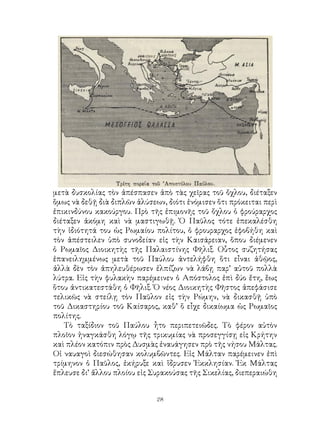 28
μετὰ δυσκολίας τὸν ἀπέσπασεν ἀπὸ τὰς χεῖρας τοῦ ὄχλου, διέταξεν
ὅμως νὰ δεθῇ διὰ διπλῶν ἁλύσεων, διότι ἐνόμισεν ὅτι πρόκειται περὶ
ἐπικινδύνου κακούργου. Πρὸ τῆς ἐπιμονῆς τοῦ ὄχλου ὁ φρούραρχος
διέταξεν ἀκόμη καὶ νὰ μαστιγωθῇ. Ὁ Παῦλος τότε ἐπεκαλέσθη
τὴν ἰδιότητά του ὡς Ρωμαίου πολίτου, ὁ φρουραρχος ἐφοβήθη καὶ
τὸν ἀπέστειλεν ὑπὸ συνοδείαν εἰς τὴν Καισάρειαν, ὅπου διέμενεν
ὁ Ρωμαῖος Διοικητὴς τῆς Παλαιστίνης Φῆλιξ. Οὗτος συζητήσας
ἐπανειλημμένως μετὰ τοῦ Παύλου ἀντελήφθη ὅτι εἶναι ἀθῷος,
ἀλλὰ δὲν τὸν ἀπηλευθέρωσεν ἐλπίζων νὰ λάβῃ παρ’ αὐτοῦ πολλὰ
λύτρα. Εἰς τὴν φυλακὴν παρέμεινεν ὁ Απόστολος ἐπὶ δύο ἔτη, ἕως
ὅτου ἀντικατεστάθη ὁ Φῆλιξ. Ὁ νέος Διοικητὴς Φῆστος ἀπεφάσισε
τελικῶς νὰ στείλῃ τὸν Παῦλον εἰς τὴν Ρώμην, νὰ δικασθῇ ὑπὸ
τοῦ Δικαστηρίου τοῦ Καίσαρος, καθ’ ὅ εἶχε δικαίωμα ὡς Ρωμαῖος
πολίτης.
Τὸ ταξίδιον τοῦ Παύλου ἦτο περιπετειῶδες. Τὸ φέρον αὐτὸν
πλοῖον ἠναγκάσθη λόγῳ τῆς τρικυμίας νὰ προσεγγίσῃ εἰς Κρήτην
καὶ πλέον κατόπιν πρὸς Δυσμὰς ἐναυάγησεν πρὸ τῆς νήσου Μάλτας.
Οἱ ναυαγοὶ διεσώθησαν κολυμβῶντες. Εἰς Μάλταν παρέμεινεν ἐπὶ
τρίμηνον ὁ Παῦλος, ἐκήρυξε καὶ ἵδρυσεν Ἐκκλησίαν. Ἐκ Μάλτας
ἔπλευσε δι’ ἄλλου πλοίου εἰς Συρακούσας τῆς Σικελίας, διεπεραιώθη
 