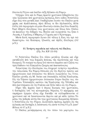 29
ἔπειτα εἰς Ρήγιον καὶ ἐκεῖθεν πεζῇ ἔφθασεν εἰς Ρώμην.
Ὑπῆρχον τότε καὶ ἐν Ρώμῃ ἀρκετοὶ χριστιανοὶ διδαχθέντες τὴν
νέαν θρησκείαν ἀπὸ χριστιανοὺς ἐμπόρους, διότι οὐδεὶς Ἀπόστολος
εἶχεν ἕως τότε μεταβῆ ἐκεῖ. Ὑπεδέχθησαν λοιπὸν τὸν Παῦλον μετὰ
χαρᾶς καὶ ἀγαλλιάσεως, ἀφοῦ ἄλλως τε δὲν ἐφυλακίσθη, ἀλλὰ
ἐτέθη ὑπὸ περιορισμὸν εἰς μίαν ἰδιωτικὴν οἰκίαν, ἕως ὅτου δικασθῇ.
Ἐκεῖ ἐδέχετο ἐλευθέρως τοὺς χριστιανοὺς καὶ ὅλους ὅσοι ἤθελον
νὰ ἀκούσουν τὴν διδαχήν του. Βοηθοὶ καὶ συνεργάται του ἦσαν ὁ
Λουκᾶς, ὁ Τιμόθεος, ὁ Μᾶρκος, ὁ Τυχικὸς καὶ ὁ Ἀρίσταρχος.
Μετὰ διετῆ περιορισμὸν ἔγινεν ἐπί τέλους ἡ δίκη του πρὸ τοῦ
δικαστηρίου τοῦ Καίσαρος, ἠθωώθη καὶ ἀφέθη ἐλεύθερος (62
μ.Χ.).
11. Τετάρτη περιοδεία καὶ τελευτὴ τοῦ Παύλου.
(Πρ. Ἀπ. ΚΒ΄ 22-30)
Ὁ Ἀπόστολος Παῦλος ἦτο πλέον μεγάλης ἡλικίας καὶ εἶχε
καταβληθῆ ἀπὸ τοὺς διαρκεῖς ἀγῶνας, τὰς περιπετείας καὶ τοὺς
διωγμούς. Τὸ πνεῦμά του ὅμως ἦτο πάντοτε ἀκμαῖον καὶ ὁ ζῆλός του
πρὸς διάδοσιν τοῦ Εὐαγγελίου ζωηρὸς καὶ ἀκαταπόνητος.
Ἀποκτήσας τὴν ἐλευθερίαν του, ἐπιχειρεῖ τετάρτην περιοδείαν,
τὴν τελευταίαν. Ἐκ Ρώμης ἔπλευσεν εἰς τὴν Κρήτην πρῶτον καὶ
ἐχειροτόνησεν ἐκεῖ ἐπίσκοπον τὸν ἄλλοτε συνεργάτην του Τίτον.
Ἐκεῖθεν μετέβη εἰς Μ. Ἀσίαν καὶ ἐπεσκέφθη πολλὰς Ἐκκλησίας.
Εἰς τὴν Ἔφεσον ἐχειροτόνησεν ἐπίσκοπον ἕτερον βοηθόν του, τὸν
Τιμόθεον. Ἐπεσκέφθη κατόπιν τὰς Ἐκκλησίας τῆς ῾Ελλάδος καὶ
ἀπὸ ἐκεῖ ἐπέρασεν εἰς τὴν Ἰταλίαν καὶ ἦλθε πάλιν είς τὴν Ρώμην.
Εἶχεν ἤδη ἀρχίσει ἐκεῖ ὁ ἄγριος διωγμὸς τῶν χριστιανῶν,
ὁ διαταχθεὶς ὑπὸ τοῦ αὐτοκράτορος Νέρωνος. Ὁ αἱμοχαρὴς καὶ
παράφρων ἡγεμὼν οὗτος εἶχε διατάξει νὰ συλλαμβάνωνται οἱ
χριστιανοὶ καὶ νὰ θανατώνωνται ἄκριτοι καὶ μὲ κάθε τρόπον. Ἐν
μέσῳ τῆς φοβερᾶς αὐτῆς διὰ τοὺς χριστιανοὺς δοκιμασίας ἔφθασεν
ὁ Ἀπόστολος εἰς τὴν Ρώμην. Συνελήφθη ἀμέσως, ἐρρίφθη εἰς τὰς
φυλακὰς καὶ διετάχθη ἡ θανάτωσίς του κατὰ τὸ ἔτος 64 μ.Χ. (κατ’
ἄλλους τὸ 67 μ.Χ.).
Ὁ Παῦλος μεταφερόμενος εἰς τὸν τόπον τοῦ μαρτυρίου του
 