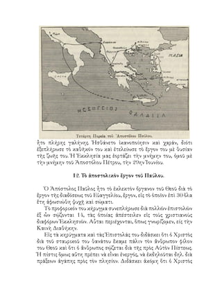 ἦτο πλήρης γαλήνης. Ἠσθάνετο ἱκανοποίησιν καὶ χαράν, διότι
ἐξεπλήρωσε τὸ καθῆκόν του καὶ ἐτελείωσε τὸ ἔργον του μὲ θυσίαν
τῆς ζωῆς του. Ἡ Ἐκκλησία μας ἑορτάζει τὴν μνήμην του, ὁμοῦ μὲ
τὴν μνήμην τοῦ Ἀποστόλου Πέτρου, τὴν 29ην Ἰουνίου.
12. Τὸ ἀποστολικὸν ἔργον τοῦ Παύλου.
Ὁ Ἀπόστολος Παῦλος ἦτο τὸ ἐκλεκτὸν ὄργανον τοῦ Θεοῦ διὰ τὸ
ἔργον τῆς διαδόσεως τοῦ Εὐαγγελίου, ἔργον, εἰς τὸ ὁποῖον ἐπὶ 30 ὅλα
ἔτη ἀφωσιώθη ψυχῇ καὶ σώματι.
Τὸ προφορικόν του κήρυγμα συνεπλήρωσε διὰ πολλῶν ἐπιστολῶν
ἐξ ὧν σῴζονται 14, τὰς ὁποίας ἀπέστειλεν εἰς τοὺς χριστιανοὺς
διαφόρων Ἐκκλησιῶν. Αὗται περιέχονται, ὅπως γνωρίζομεν, είς τὴν
Καινὴ Διαθήκην.
Εἰς τὰ κηρύγματα καὶ τὰς Ἐπιστολάς του διδάσκει ὅτι ὁ Χριστὸς
διὰ τοῦ σταυρικοῦ του θανάτου ἔκαμε πάλιν τὸν ἄνθρωπον φίλον
του Θεοῦ καὶ ὅτι ὁ ἄνθρωπος σῴζεται διὰ τῆς πρὸς Αὐτὸν Πίστεως.
Ἡ πίστις ὅμως αὔτη πρέπει νὰ εἶναι ἐνεργός, νὰ ἐκδηλοῦται δηλ. διὰ
πράξεων ἀγάπης πρὸς τὸν πλησίον. Διδάσκει ἀκόμη ὅτι ὁ Χριστὸς
 