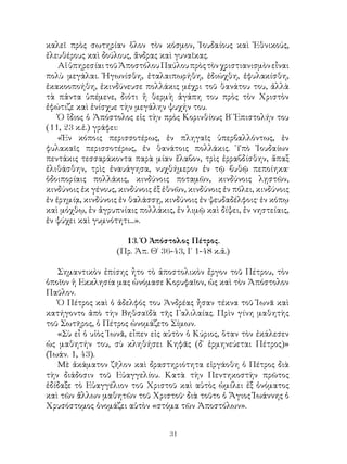 31
καλεῖ πρὸς σωτηρίαν ὅλον τὸν κόσμον, Ἰουδαίους καὶ Ἐθνικούς,
ἐλευθέρους καὶ δούλους, ἄνδρας καὶ γυναῖκας.
ΑἱὑπηρεσίαιτοῦἈποστόλουΠαύλουπρὸςτὸνχριστιανισμὸνεἶναι
πολὺ μεγάλαι. Ἠγωνίσθη, ἐταλαιπωρήθη, ἐδιώχθη, ἐφυλακίσθη,
ἐκακοοποήθη, ἐκινδύνευσε πολλάκις μέχρι τοῦ θανάτου του, ἀλλὰ
τὰ πάντα ὑπέμενε, διότι ἡ θερμὴ ἀγάπη του πρὸς τὸν Χριστὸν
ἐφώτιζε καὶ ἐνίσχυε τὴν μεγάλην ψυχήν του.
Ὁ ἴδιος ὁ Ἀπόστολος εἰς τὴν πρὸς Κορινθίους Β΄ Ἐπιστολήν του
(11, 23 κ.ἑ.) γράφει:
«Ἐν κόποις περισσοτέρως, ἐν πληγαῖς ὑπερβαλλόντως, ἐν
φυλακαῖς περισσοτέρως, ἐν θανάτοις πολλάκις. Ὑπὸ Ἰουδαίων
πεντάκις τεσσαράκοντα παρὰ μίαν ἔλαβον, τρὶς ἐρραβδίσθην, ἅπαξ
ἐλιθάσθην, τρὶς ἐναυάγησα, νυχθήμερον ἐν τῷ βυθῷ πεποίηκα·
ὁδοιπορίαις πολλάκις, κινδύνοις ποταμῶν, κινδύνοις λῃστῶν,
κινδύνοις ἐκ γένους, κινδύνοις ἐξ ἐθνῶν, κινδύνοις ἐν πόλει, κινδύνοις
ἐν ἐρημίᾳ, κινδύνοις ἐν θαλάσσῃ, κινδύνοις ἐν ψευδαδέλφοις· ἐν κόπῳ
καὶ μόχθῳ, ἐν ἀγρυπνίαις πολλάκις, ἑν λιμῷ καὶ δίψει, ἐν νηστείαις,
ἐν ψύχει καὶ γυμνότητι...».
13. Ὁ Ἀπόστολος Πέτρος.
(Πρ. Ἀπ. Θ΄ 36-43, Ι΄ 1-48 κ.ἀ.)
Σημαντικὸν ἐπίσης ἦτο τὸ ἀποστολικὸν ἔργον τοῦ Πέτρου, τὸν
ὁποῖον ἡ Εκκλησία μας ὠνόμασε Κορυφαῖον, ὡς καὶ τὸν Ἀπόστολον
Παῦλον.
Ὁ Πέτρος καὶ ὁ ἀδελφός του Ἀνδρέας ἦσαν τέκνα τοῦ Ἰωνᾶ καὶ
κατήγοντο ἀπὸ τὴν Βηθσαϊδὰ τῆς Γαλιλαίας. Πρὶν γίνη μαθητὴς
τοῦ Σωτῆρος, ὁ Πέτρος ὠνομάζετο Σίμων.
«Σὺ εἶ ὁ υἱὸς Ἰωνᾶ, εἶπεν εἰς αὐτὸν ὁ Κύριος, ὅταν τὸν ἐκάλεσεν
ὡς μαθητήν του, σὺ κληθήσει Κηφᾶς (δ` ἑρμηνεύεται Πέτρος)»
(Ἰωάν. 1, 43).
Μὲ ἀκάματον ζῆλον καὶ δραστηριότητα εἰργάοθη ὁ Πέτρος διὰ
τὴν διάδοσιν τοῦ Εὐαγγελίου. Κατὰ τὴν Πεντηκοστὴν πρῶτος
ἐδίδαξε τὸ Εὐαγγέλιον τοῦ Χριστοῦ καὶ αὐτὸς ὡμίλει ἐξ ὀνόματος
καὶ τῶν ἄλλων μαθητῶν τοῦ Χριστοῦ· διὰ τοῦτο ὁ Ἅγιος Ἰωάννης ὁ
Χρυσόστομος ὀνομάζει αὐτὸν «στόμα τῶν Ἀποστόλων».
 