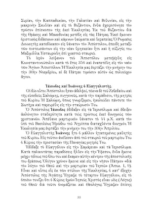 33
Συρίαν, τὴν Καππαδοκίαν, τὴν Γαλατίαν καὶ Βιθυνίαν, εἰς τὴν
μακρινὴν Σκυθίαν καὶ εἰς τὸ Βυζάντιον, ἔνθα ἐχειροτόνησε τὸν
πρῶτον ἐπίσκοπον τῆς ἐκεῖ Ἐκκλησίας. Ἐκ τοῦ Βυζαντίου διὰ
τῆς Θράκης καὶ Μακεδονίας μετέβη εἰς τὰς Πάτρας. Ἐκεῖ ἔμεινεν
ὁριστικῶς διδάσκων καὶ κάμνων θαύματα καὶ θεραπείας. Ὁ Ρωμαῖος
Διοικητὴς κατεδίκασεν εἰς θάνατον τὸν Ἀπόστολον, ἐπειδὴ μεταξὺ
τῶν πιστευσάντων εἰς τὴν νέαν θρησκείαν ἦτο καὶ ἡ σύζυγός του
Μαξιμίλλα. Ἐσταυρώθη ἐπὶ χιαστοῦ σταυροῦ.
Τὸ ἱερὸν λείψανον τοῦ Ἀποστόλου μετεφέρθη εἰς
Κωνσταντινούπολιν κατὰ τὸ ἔτος 356 καὶ ἐναπετέθη εἰς τὸν ναὸν
τῶν Ἁγίων Ἀποστόλων. Ἡ Ἐκκλησία μας ἑορτάζει τὴν μνήμην του
τὴν 30ὴν Νοεμβρίου, αἱ δὲ Πάτραι τιμῶσιν αὐτὸν ὡς πολιοῦχον
ἅγιον.
Ἰάκωβος καὶ Ἰωάννης ὁ Εὐαγγελιστὴς.
Οἱ δύο οὗτοι Ἀπόστολοι ἦσαν ἀδελφοί, τέκνα δὲ τοῦ Ζεβεδαίου καὶ
τῆς εὐσεβοῦς Σαλώμης, συγγενοῦς, κατὰ τὴν παράδοσιν, τῆς μητρὸς
τοῦ Κυρίου. Ἡ Σαλώμη, ὅπως γνωρίζομεν, ἠκολούθει πάντοτε τὸν
Σωτῆρα καὶ παρευρέθη εἰς τὴν σταύρωσίν Του.
Ὁ Ἀπόστολος Ἰάκωβος ἐδίδαξεν εἰς τὰ Ἱεροσόλυμα καὶ ἔδειξεν
ἀκλόνητον σταθερότητα κατὰ τοὺς πρώτους ἐκεῖ διωγμοὺς τῶν
χριστιανῶν. Ἀπέθανε μαρτυρικὸν θάνατον τὸ 44 μ.Χ. κατὰ τὸν
ὑπὸ τοῦ Βασιλέως Ἡρώδου τοῦ Ἀγρίππα διαταχθέντα διωγμόν. Ἡ
Ἐκκλησία μας ἑορτάζει τὴν μνήμην του τὴν 30ὴν Ἀπριλίου.
Ὁ Εὐαγγελιστὴς Ἰωάννης ἦτο ὁ μᾶλλον ἠγαπημένος μαθητὴς
τοῦ Κυρίου. Εἰς τοῦτον ἀνέθεσεν ἀπὸ τοῦ σταυροῦ τοῦ μαρτυρίου Του
ὁ Κύριος τὴν προστασίαν τῆς Παναγίας μητρός Του.
Ἐδίδαξε τὸ Εὐαγγέλιον εἰς τὴν Σαμάρειαν καὶ τὰ Ἱεροσόλυμα.
Κατὰ παλαιοτάτας παραδόσεις ἦλθεν εἰς τὴν Ἔφεσον, ἔνθα ἔμεινε
μέχρι τέλους τοῦ βίου του καὶ ἔκαμεν αὐτὴν κέντρον τῆς ἀποστολικῆς
του δράσεως. Ὀλίγον χρόνον ἔμεινε καὶ εἰς τὴν νῆσον Πάτμον «διὰ
τὸν λόγον τοῦ Θεοῦ καὶ τὴν μαρτυρίαν τοῦ Ἰησοῦ» (Ἀποκ. 1, 9).
Εἶναι καὶ οὗτος εἷς ἐκ τῶν στύλων τῆς Ἐκκλησίας, ὁ κατ’ ἐξοχὴν
Ἀπόστολος τῆς Ἀγάπης. Ἔγραψε τὸ τέταρτον Εὐαγγέλιον, εἰς τὸ
ὁποῖον τονίζει ὅτι ὁ Κύριος ἡμῶν Ἰησοῦς Χριστὸς εἶναι υἱὸς (Λόγος)
τοῦ Θεοῦ· διὰ τοῦτο ὀνομάζεται καὶ Θεολόγος. Ἔγραψεν ἐπίσης
 