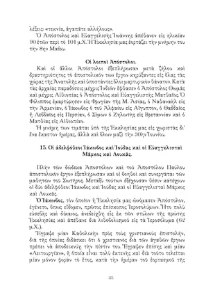 35
λέξεις: «τεκνία, ἀγαπᾶτε αλλήλους».
Ὁ Ἀπόστολος καὶ Εὐαγγελισὴς Ἰωάννης ἀπέθανεν εἰς ηλικίαν
90 ἐτῶν περὶ τὸ 101 μ.Χ. Ἡ Ἐκκλησία μας ἑορτάζει τὴν μνήμην του
τὴν 8ην Μαΐου.
Οἱ λοιποὶ Ἀπόστολοι.
Καὶ οἱ ἄλλοι Ἀπόστολοι ἐξεπλήρωσαν μετὰ ζήλου καὶ
δραστηριότητος τὸ ἀποστολικόν των ἔργον κηρύξαντες εἰς ὅλας τὰς
χώρας τῆς Ἀνατολῆς καὶ ὑποστάντες ὅλοι μαρτυρικὸν θάνατον. Κατὰ
τὰς ἀρχαίας παραδόσεις μέχρις Ἰνδιῶν ἔφθασεν ὁ Ἀπόστολος Θωμᾶς
καὶ μέχρις Αἰθιοπίας ὁ Ἀπόστολος καὶ Εὐαγγελιστὴς Ματθαῖος. Ὁ
Φίλιππος ἐμαρτύρησεν εἰς Φρυγίαν τῆς Μ. Ἀσίας, ὁ Ναθαναὴλ εἰς
τὴν Ἀρμενίαν, ὁ Ἰάκωβος ὁ τοῦ Ἀλφαίου εἰς Αἴγυπτον, ὁ Θαδδαῖος
ἤ Λεββαῖος εἰς Περσίαν, ὁ Σίμων ὁ Ζηλωτὴς εἰς Βρεταννίαν καὶ ὁ
Ματθίας εἰς Αἱθιοπίαν.
Ἡ μνήμη των τιμᾶται ὑπὸ τῆς Ἐκκλησίας μας εἰς χωριστὰς δι᾽
ἕνα ἕκαστον ἡμέρας, ἀλλὰ καὶ ὅλων μαζὶ τὴν 30ὴν Ἰουνίου.
15. Οἱ ἀδελφόθεοι Ἰάκωβος καὶ Ἰούδας καὶ οἱ Εὐαγγελισταὶ
Μᾶρκος καὶ Λουκᾶς.
Πλὴν τῶν δώδεκα Ἀποστόλων καὶ τοῦ Ἀποστόλου Παύλου
ἀποστολικὸν ἔργον ἐξεπλήρωσαν καὶ οἱ βοηθοὶ καὶ συνεργάται τῶν
μαθητῶν τοῦ Σωτῆρος. Μεταξὺ τούτων ἐξέχουσαν θέσιν κατέχουν
οἱ δύο ἀδελφόθεοι Ἰάκωβος καὶ Ἰούδας καὶ οἱ Εὐαγγελισταὶ Μᾶρκος
καὶ Λουκᾶς.
Ὁ Ἰάκωβος, τὸν ὁποῖον ἡ Ἐκκλησία μας ὠνόμασεν Ἀπόστολον,
ἐγένετο, ὅπως εἴδομεν, πρῶτος ἐπίσκοπος Ἱεροσολύμων. Ἦτο πολὺ
εὐσεβὴς καὶ δίκαιος, ἀνεδείχθη εἷς ἐκ τῶν στύλων τῆς πρώτης
Ἐκκλησίας καὶ ἀπέθανε διὰ λιθοβολισμοῦ εἰς τὰ Ἱεροσόλυμα (62
μ.Χ.).
Ἔγραψε μίαν Καθολικὴν πρὸς τοὺς χριστιανοὺς ἐπιστολήν,
διὰ τῆς ὁποίας διδάσκει ὅτι ὁ χριστιανὸς διὰ τῶν ἀγαθῶν ἔργων
πρέπει νὰ ἀποδεικνύῃ τὴν πίστιν του. Ἔγραψεν ἐπίσης καὶ μίαν
«Λειτουργίαν», ἡ ὁποία εἶναι πολὺ ἐκτενὴς καὶ διὰ τοῦτο τελεῖται
μίαν μόνον φορὰν τὸ ἔτος, κατὰ τὴν ἡμέραν τοῦ ἑορτασμοῦ τῆς
 