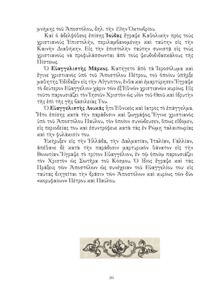 36
μνήμης τοῦ Ἀποστόλου, δηλ. τὴν 23ην Ὀκτωβρίου.
Καὶ ὁ ἀδελφόθεος ἐπίσης Ἰούδας ἔγραψε Καθολικὴν πρὸς τοὺς
χριστιανοὺς Ἐπιστολήν, περιλαμβανομένην καὶ ταύτην εἰς τὴν
Καινὴν Διαθήκην. Εἰς τὴν ἐπιστολὴν ταύτην συνιστᾷ εἰς τοὺς
χριστιανοὺς νὰ προφυλάσσωνται ἀπὸ τοὺς ψευδοδιδασκάλους τῆς
Πίστεως.
Ὁ Εὐαγγελιστὴς Μᾶρκος. Κατήγετο ἀπὸ τὰ Ἱεροσόλυμα καὶ
ἔγινε χριστιανὸς ὑπὸ τοῦ Ἀποστόλου Πέτρου, τοῦ ὁποίου ὑπῆρξε
μαθητής. Ἐδίδαξεν εἰς τὴν Αἴγυπτον, ἔνθα καὶ ἐμαρτύρησεν. Ἔγραψε
τὸ δεύτερον Εὐαγγέλιον χάριν τῶν ἐξ Ἐθνῶν χριστιανῶν κυρίως. Εἰς
τοῦτο παρουσιάζει τὸν Ἰησοῦν Χριστὸν ὡς υἱὸν τοῦ Θεοῦ καὶ ἱδρυτὴν
τῆς ἐπὶ τῆς γῆς βασιλείας Του.
Ὁ Εὐαγγελιστὴς Λουκᾶς ἦτο Ἐθνικὸς καὶ ἰατρὸς τὸ ἐπάγγελμα.
Ἦτο ἐπίσης κατὰ τὴν παράδοσιν καὶ ζωγράφος. Ἔγινε χριστιανὸς
ὑπὸ τοῦ Ἀποστόλου Παύλου, τὸν ὁποῖον συνώδευσεν, ὅπως εἴδομεν,
εἰς περιοδείας του καὶ ἐσυντρόφευε κατὰ τὰς ἐν Ρώμῃ ταλαιπωρίας
καὶ τὴν φυλάκισίν του.
Ἐκήρυξεν εἰς τὴν Ἑλλάδα, τὴν Δαλματίαν, Ἰταλίαν, Γαλλίαν,
ἀπέθανε δὲ κατὰ τὴν παράδοσιν μαρτυρικὸν θάνατον εἰς τὴν
Βοιωτίαν. Ἔγραψε τὸ τρίτον Εὐαγγέλιον, ἐν τῷ ὁποίῳ παρουσιάζει
τὸν Χριστὸν ὡς Σωτῆρα τοῦ Κόσμου. Ὁ ἴδιος ἔγραψε καὶ τὰς
Πράξεις τῶν Ἀποστόλων ὡς συνέχειαν τοῦ Εὐαγγελίου του· εἰς
ταύτας διηγεῖται τὴν δρᾶσιν τῶν Ἀποστόλων καὶ κυρίως τῶν δύο
«κορυφαίων» Πέτρου καὶ Παύλου.
 
