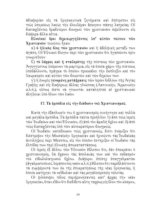 38
ἀδιαφορίαν εἰς τὰ θρησκευτικὰ ζητήματα καὶ ἐπέτρεπον εἰς
τοὺς ὑπηκόους λαοὺς τὴν ἐλευθέραν ἄσκησιν πάσης λατρείας. Οἱ
διαταχθέντες βραδύτερον διωγμοὶ τῶν χριστιανῶν ὠφείλοντο εἰς
διάφορα ἄλλα αἴτια.
Εὐνοϊκοὶ ὅροι δημιουργηθὲντες ὑπ’ αὐτῶν τούτων τῶν
Χριστιανῶν· τοιοῦτοι ἦσαν:
α΄) ὁ ἠθικὸς βὶος τῶν χριστιανῶν καὶ ἡ ἀδελφικὴ μεταξύ των
ἀγάπη. Οἱ Ἐθνικοὶ ἔλεγον περὶ τῶν χριστιανῶν ὅτι ἠγαπῶντο πρὶν
γνωρισθοῦν·
β΄) τὸ θάρρος καὶ ἡ σταθερότης τῆς πίστεως τῶν χριστιανῶν.
Ἀγογγύστως ὑπέμενον τὰ μαρτύρια, εἰς τὰ ὁποῖα χάριν τῆς πίστεως
ὑπεβάλλοντο, πρᾶγμα τὸ ὁποῖον προεκάλει τὴν ἔκπληξιν καὶ τὸν
θαυμασμὸν καὶ αὐτῶν τῶν διωκτῶν καὶ τῶν δημίων των·
γ΄) ἡ ἐνωρὶς γενομένη μετάφρασις τῶν ἱερῶν βιβλίων τῆς Ἁγίας
Γραφῆς καὶ εἰς διαφόρους ἄλλας γλώσσας (Λατινικήν, Ἀρμενικὴν
κ.λ.π.), οὕτως ὥστε νὰ γίνωνται καταληπταὶ αἱ χριστιανικαὶ
ἀλήθειαι ὑπὸ ὅλων τῶν λαῶν.
17. Τὰ ἐμπόδια εἰς τὴν διάδοσιν τοῦ Χριστιανισμοῦ.
Κατὰ τὴν ἐξάπλωσίν του ὁ χριστιανισμὸς συνήντησε καὶ πολλὰ
καὶ μεγάλα ἐμπόδια. Τὰ ἐμπόδια ταῦτα προῆλθον 1) ἀπὸ τοὺς ἱερεῖς
τῶν ᾽Ιουδαίων καὶ τῶν Ἐθνικῶν, 2) ἀπὸ τὸν ἀμαθῆ ὄχλον καὶ 3) ἀπὸ
τοὺς διαταχθέντας ὑπὸ τῶν αὐτοκρατόρων διωγμούς.
Οἱ Ἰουδαῖοι κατεδίωκον τοὺς χριστιανούς, διότι ἐνόμιζον ὅτι
διέστρεφον τὴν Μωσαϊκὴν θρησκείαν καὶ ἠρνοῦντο τὰς Ἰουδαϊκὰς
ἀντιλήψεις περὶ Μεσσίου, εἰς τὸν ὁποῖον ἐστήριζον οἱ Ἰουδαῖοι τὰς
ἐλπίδας των περὶ ἐθνικῆς ἀποκαταστάσεως.
Οἱ ἱερεῖς ἐξ ἄλλου τῶν Ἐθνικῶν ἔβλεπον ὅτι, ἐὰν ἐπεκράτει ὁ
χριστιανισμός, θὰ ἔχανον τὰς ἀπολαυάς των καὶ τὸν σεβασμὸν
τοῦ εἰδωλολατρικοῦ ὄχλου. Διάφοροι ἐπίσης ἐπαγγελματίαι
(ἀγαλματοποιοί, θεράποντες ναῶν κ.λ.π.) ἔβλεπον ὅτι παρεβλάπτοντο
τὰ συμφέροντά των ἐκ τῆς ἐπικρατήσεως τῆς νέας θρησκείας, ἡ
ὁποία κατήργει τὰ «εἴδωλα» καὶ τὰς μεγαλοπρεπεῖς τελετάς.
Οἱ φιλόσοφοι τέλος περιφρονήσαντες κατ’ ἀρχὰς τὴν νέαν
θρησκείαν, ὅταν εἷδον ὅτι διεδίδετο αὕτη ταχέως εἰς ὅλον τὸν κόσμον,
 