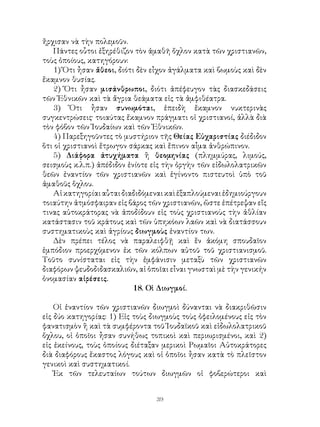 39
ἤρχισαν νὰ τὴν πολεμοῦν.
Πάντες οὗτοι ἐξηρέθιζον τὸν ἀμαθῆ ὄχλον κατὰ τῶν χριστιανῶν,
τοὺς ὁποίους, κατηγόρουν:
1) Ὅτι ἦσαν ἄθεοι, διότι δὲν εἶχον ἀγάλματα καὶ βωμοὺς καὶ δὲν
ἔκαμνον θυσίας.
2) Ὅτι ἦσαν μισάνθρωποι, διότι ἀπέφευγον τὰς διασκεδάσεις
τῶν Ἐθνικῶν καὶ τὰ ἄγρια θεάματα εἰς τὰ ἀμφιθέατρα.
3) Ὅτι ἦσαν συνωμόται, ἐπειδὴ ἔκαμνον νυκτερινὰς
συγκεντρώσεις· τοιαύτας ἔκαμνον πράγματι οἱ χριστιανοί, ἀλλὰ διὰ
τὸν φόβον τῶν Ἰουδαίων καὶ τῶν Ἐθνικῶν.
4) Παρεξηγοῦντες τὸ μυστήριον τῆς Θείας Εὐχαριστίας διέδιδον
ὅτι οἱ χριστιανοὶ ἔτρωγον σάρκας καὶ ἔπινον αἷμα ἀνθρώπινον.
5) Διάφορα ἀτυχήματα ἢ θεομηνίας (πλημμύρας, λιμούς,
σεισμοὺς κ.λ.π.) ἀπέδιδον ἐνίοτε εἰς τὴν ὀργὴν τῶν εἰδωλολατρικῶν
θεῶν ἐναντίον τῶν χριστιανῶν καὶ ἐγίνοντο πιστευτοὶ ὑπὸ τοῦ
ἀμαθοῦς ὅχλου.
Αἱκατηγορίαιαὗταιδιαδιδόμεναικαὶἐξαπλούμεναιἐδημιούργουν
τοιαύτην ἀτμόσφαιραν εἰς βάρος τῶν χριστιανῶν, ὥστε ἐπέτρεψαν εἴς
τινας αὐτοκράτορας νὰ ἀποδίδουν εἰς τοὺς χριστιανοὺς τὴν ἀθλίαν
κατάστασιν τοῦ κράτους καὶ τῶν ὑπηκόων λαῶν καὶ νὰ διατάσσουν
συστηματικοὺς καὶ ἀγρίους διωγμοὺς ἐναντίον των.
Δὲν πρέπει τέλος νὰ παραλειφθῇ καὶ ἕν ἀκόμη σπουδαῖον
ἐμπόδιον προερχόμενον ἐκ τῶν κόλπων αὐτοῦ τοῦ χριστιανισμοῦ.
Τοῦτο συνίσταται εἰς τὴν ἐμφάνισιν μεταξὺ τῶν χριστιανῶν
διαφόρων ψευδοδιδασκαλιῶν, αἱ ὁποῖαι εἶναι γνωσταὶ μὲ τὴν γενικήν
ὀνομασίαν αἰρέσεις.
18. Οἱ Διωγμοί.
Οἱ ἐναντίον τῶν χριστιανῶν διωγμοὶ δύνανται νὰ διακριθῶσιν
εἰς δύο κατηγορίας: 1) Εἰς τοὺς διωγμοὺς τοὺς ὀφειλομένους εἰς τὸν
φανατισμὸν ἢ καὶ τὰ συμφέροντα τοῦ Ἰουδαϊκοῦ καὶ εἰδωλολατρικοῦ
ὄχλου, οἱ ὁποῖοι ἦσαν συνήθως τοπικοὶ καὶ περιωρισμένοι, καὶ 2)
εἰς ἐκείνους, τοὺς ὁποίους διέταξαν μερικοὶ Ρωμαῖοι Αὐτοκράτορες
διὰ διαφόρους ἔκαστος λόγους καὶ οἱ ὁποῖοι ἦσαν κατὰ τὸ πλεῖστον
γενικοὶ καὶ συστηματικοί.
Ἐκ τῶν τελευταίων τούτων διωγμῶν οἱ φοβερώτεροι καὶ
 