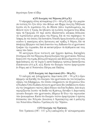 40
ἀγριώτεροι ἦσαν οἱ ἑξῆς:
α΄) Ὁ Διωγμὸς τοῦ Νέρωνος (64 μ.Χ.)
Ὁ αἱμοχαρὴς οὗτος αὐτοκράτωρ (54 - 68 μ.Χ.) εἶχε τὴν μωρίαν
νὰ πιστεύῃ ὅτι ἦτο πλὴν τῶν ἄλλων καὶ ἔξοχος ποιητής. Ἐδήλωσε
λοιπὸν εἰς ἕν συμπόσιον ὅτι, ἄν ἔβλεπε πόλιν πυρπολουμένην, ὡς
ἄλλοτέ ποτε ἡ Τροία, θὰ ἠδύνατο νὰ συνθέσῃ ποιήματα ἴσης ἀξίας
πρὸς τὰ Ὁμηρικά. Οἱ περὶ αὐτὸν ἐξωλέστατοι κόλακες ἔσπευσαν
νὰ πυρπολήσουν μέγα μέρος τῆς Ρώμης, διὰ νὰ τοῦ παράσχουν τὸ
θέαμα, ἐκ τοῦ ὁποίου θὰ ἐνεπνέετο. Ἐπειδὴ ὅμως ἐγνώσθη εἰς εὐρὺν
κύκλον ἡ κακοῦργος αὕτη ἔμπνευσις καὶ πρᾶξις, ὁ Νέρων, διὰ νὰ
ἀποφύγῃ ἐξέγερσιν τοῦ λαοῦ ἐναντίον του, διέδωσεν ὅτι οἱ χριστιανοὶ
ἤναψαν τὴν πυρκαϊάν, διὰ νὰ καταστρέψουν τὰ ἀγάλματα καὶ τοὺς
ναοὺς τῶν θεῶν.
Ἡ κατηγορία ἔγινε πιστευτὴ καὶ ἤρχισεν ἀμέσως, διαταχθεὶς
ἐπισήμως ὑπὸ τοῦ Νέρωνος, ἄγριος διωγμὸς τῶν χριστιανῶν. Ἄλλους
ἔκαιον ἐπὶ τῆς πυρᾶς, ἄλλους ἐσταύρωνον καὶ ἄλλους ἔρριπτον ἐν τοῖς
ἀμφιθεάτροις. εἰς τὰ θηρία ἢ κατὰ διαφόρους τρόπους βασανίζοντες
ἐθανάτωνον (64 μ.Χ. κ.ἑ.). Κατὰ τὸν διωγμὸν τοῦτον ἐμαρτύρησαν
ἐν Ρώμη καὶ οἱ Ἀπόστολοι Πέτρος καὶ Παῦλος.
β΄) Ὁ Διωγμὸς τοῦ Δομιτιανοῦ (94 - 96 μ.Χ.)
Ὁ σκληρὸς καὶ φιλοχρήματος Δομιτιανὸς (81 - 96 μ.Χ.) εὗρεν
ἀφορμὴν νὰ διατάξῃ τὸν διωγμὸν τῶν χριστιανῶν ἐκ τοῦ λεγομένου
«φόρου τοῦ διδράχμου», τὸν ὁποῖον ὑπεχρεοῦντο νὰ πληρώνουν ὅλοι
οἱ Ἱουδαῖοι. Ὅσοι Ἰουδαῖοι ἐγίνοντο χριστιανοὶ δὲν ὑπεβάλλοντο πλέον
εἰς τὴν ὑποχρέωσιν ταύτην, ἀφοῦ ἔπαυον νὰ εἶναι Ἰουδαῖοι. Διὰ νὰ μὴ
περιορίζωνται λοιπὸν τὰ ἔσοδα τοῦ Κράτους, διέταξεν ὁ Δομιτιανὸς
γενικὸν διωγμὸν τῶν χριστιανῶν, ἐδήμευε δὲ ὅλην τὴν περιουσίαν
τῶν φονευομένων. Κατὰ τὸν διωγμὸν τοῦτον ἐμαρτύρησαν ὁ πρῶτος
ἐπίσκοπος τῶν Ἀθηνῶν Διονύσιος ὁ Ἀρεοπαγίτης καὶ ὁ μαθητὴς
τοῦ Ἀποστόλου Παύλου Τιμόθεος εἰς τὴν ῎Εφεσον.
γ΄) Ὁ Διωγμὸς τοῦ Τραϊανοῦ.
Ἐπὶ Τραϊανοῦ (98 - 117 μ.Χ.) καθωρίσθη δι’ αὐτοκρατορικῶν
 