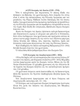 42
στ΄) Ὀ Διωγμὸς τοῦ Δεκίου (249 - 251).
Ἦτο ὁ σκληρότατος καὶ ἀγριώτατος. Ὁ Δέκιος ἔλαβε τὴν
ἀπόφασιν νὰ ἐξαλείψῃ τὸν χριστιανισμόν, διότι ἐνόμιζεν ὅτι οὗτος
εἶναι ἡ αἰτία τῆς καταπτώσεως τῆς Ἐθνικῆς θρησκείας καὶ τοῦ
μεγαλείου τῆς Ρώμης. Ἐξέδωσε λοιπὸν διάταγμα, διὰ τοῦ ὁποίου
ἐκάλει τοὺς χριστιανοὺς ἐντὸς ὡρισμένης προθεσμίας νὰ προσέλθουν
εἰς τὴν Ἐθνικὴν θρησκείαν καὶ νὰ παραδώσουν τὰ ἱερὰ βιβλία των εἰς
τὴν πυράν. Καὶ ἐπειδὴ δέν ὑπήκουσαν, ἐξαπέλυσεν ἄγριον διωγμὸν
ἑναντίον των.
Κατὰ τὸν διωγμὸν τοῦ Δεκίου ὑφίσταντο σκληρὰ βασανιστήρια
καὶ ἐθανατώνοντο κυρίως οἱ κληρικοὶ καὶ μάλιστα οἱ Επίσκοποι,
διότι οὗτοι ἑνεθάρρυνον τοὺς χριστιανοὺς καὶ προέτρεπον αὐτοὺς νὰ
μένουν πιστοὶ μέχρι θανάτου εἰς τὴν πίστιν των. Πλεῖστοι μάρτυρες
πάσης ἡλικίας καὶ τάξεως, νέοι, γέροντες, παρθένοι, ἱερεῖς καὶ
ἐπίσκοποι ὑπέστησαν ἀγογγύστως τὸν ὑπὲρ τῆς Πίστεως θάνατον.
Καὶ ὁ διαδεχθεὶς τὸν Δέκιον αὐτοκράτωρ Βαλεριανὸς (253 - 260)
διέταξε διωγμὸν ἐναντίον τῶν χριστιανῶν.
Ὁ τελευταῖος ἀλλὰ φοβερώτερος ὅλων τῶν διωγμῶν ἦτο:
ζ΄) Ὁ Διωγμὸς τοῦ Διοκλητιανοῦ (285 - 305).
Οὗτος διετάχθη ὑπὸ τοῦ αὐτοκράτορος διὰ τοὺς αὐτοὺς λόγους, δι’
ους καὶ ὁ τοῦ Δεκίου, καὶ διήρκεσεν ἐννέα ἔτη (296 - 305). Μυριάδες
πιστῶν ἐμαρτύρησαν κατὰ τὸν διωγμὸν τοῦτον. Μόνον εἰς τὴν Μ.
Ἀσίαν ἐθανατώθησαν 15 χιλιάδες χριστιανοί, εἰς τὴν Αἴγυπτον δὲ
τὰ θύματα τοῦ διωγμοῦ ἀνῆλθον εἰς τὸν καταπληκτικὸν ἀριθμὸν
τῶν 140 χιλιάδων.
Οἱ χριστιανοὶ ἐσύροντο κατὰ ἐκατοντάδας εἰς τὰ βασανιστήρια,
ἀλλὰ δέν ἡρνοῦντο τὸν Χριστόν· ἀνεδείχθησαν ἀληθεῖς ἥρωες τῆς
Πίστεως.
Ἐπὶ Διοκλητιανοῦ ἐμαρτύρησαν καὶ οἱ ἅγιοι Γεώργιος καὶ
Δημήτριος (βλ. κατωτέρω σελ. 45 - 46).
Οἱ ἐπίσημοι καὶ συστηματικοὶ διωγμοὶ ἐσταμάτησαν ὁριστικῶς
ὀλίγα ἔτη μετὰ τὸν θάνατον τοῦ Διοκλητιανοῦ, ἐπὶ Μεγάλου
Κωνσταντίνου.
 