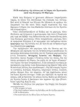 43
19. Ἡ σταθερότης τῆς πίστεως καὶ τὸ θάρρος τῶν Χριστιανῶν
κατὰ τοὺς διωγμούς. Οἱ Μάρτυρες.
Κατὰ τοὺς διωγμοὺς οἱ χριστιανοὶ ἐδείκνυον ὑπεράνθρωπον
θάρρος, τὸ ὁποῖον ἦτο ἀποτέλεσμα τῆς σταθερᾶς των πίστεως.
Καὶ αὐτοὶ οἱ διῶκταί των Ἐθνικοὶ δὲν ἠδύναντο νὰ κρύψουν τὸν
θαυμασμόν των διὰ τοῦτο. Πολὺ συχνὰ στρατιῶται ποὺ τοὺς
ἐφρούρουν ἢ δήμιοι ποὺ τοὺς ἐβασάνιζον ἐπίστευον εἰς τὸν Χριστὸν
καὶ συνεμαρτύρουν.
Ὅσον επολλαπλασιάζοντο αἱ διώξεις καὶ τὰ μαρτύρια, τόσον
ἐξηπλοῦτο καὶ ἐστερεοῦτο ὁ χριστιανισμὸς. Διὰ τοῦτο ἡ Ἐκκλησία
μας τιμᾷ καὶ δοξάζει τοὺς βασανισθέντας καὶ θανατωθέντας κατὰ
τοὺς διωγμοὺς χριστιανούς. Οὗτοι ὠνομάσθησαν μάρτυρες, διότι
αἱ προφορικαὶ διηγήσεις ἤ αἱ περιγραφαὶ τῶν παθημάτων αὐτῶν
ἐμαρτύρουν περὶ τῆς πίστεώς των. Δι’ αὐτὸ δὲ καὶ τὰ βασανιστήριά
των ἀπεκλήθησαν μαρτύρια.
Τὴν περιφρόνησιν τῶν μαρτύρων πρὸς τὸν θάνατον καὶ τὴν
ἀδιαφορίαν καὶ καρτερίαν των εἰς τὰ βασανιστήρια καταδεικνύει τὸ
κατωτέρω ἀπόσπασμα ἐπιστολῆς τοῦ ἐπὶ Τραϊανοῦ μαρτυρήσαντος
(112) Ἐπισκόπου Ἀντιοχείας Ἰγνατίου τοῦ Θεοφόρου. Τὴν
ἐπιστολὴν ταύτην ἔγραψεν ὁ Ἰγνάτιος ἐντὸς τοῦ πλοίου, διὰ τοῦ
ὁποίου μετεφέρετο εἰς Ρώμην, ἵνα ριφθῇ εἰς τὰ θηρία. «Ὀναίμην
τῶν θηρίων τῶν ἐμοὶ ἡτοιμασμένων... ἅ καὶ κολακεύω συντόμως με
καταφαγεῖν, οὐχ ὥσπερ τινῶν δειλαινόμενα οὐχ ἥψαντο
. Κἂν αὐτὰ
δὲ ἑκόντα μὴ θελήσῃ, ἐγὼ προσβιάσομαι
... Πῦρ καὶ σταυρός, θηρίων
τε συστάσεις, ἀνατομαί, διαιρέσεις, σκορπισμοὶ ὀστέων, συγκοπὴ
μελῶν, ἀλεσμοὶ ὅλου τοῦ σώματος... ἐπ’ ἐμὲ ἐρχέσθωσαν, μόνον
ἵνα Ἰησοῦ Χριστοῦ ἐπιτύχω
. Οὐδέν μοι ὠφελήσει τὰ τερπνὰ τοῦ
κόσμου, οὐδὲ αἱ βασιλεῖαι τοῦ αἰῶνος τούτου. Καλόν μοι ἀποθανεῖν
εἰς Χριστὸν Ἰησοῦν ἤ βασιλεύειν τῶν περάτων τῆς γῆς» (Ἐπιστ.
Ἰγνατ. πρὸς Ρωμ. Κεφ. Ξ. κ.ἑ.).
Μεταξὺ τοῦ πλήθους τῶν μαρτύρων τῆς ἐποχῆς τῶν διωγμῶν
. Εἴθε νὰ χαρῶ τὰ θηρία.
. Ὄχι ὅπως συμβαίνει κάποτε ποὺ δειλιάζουν καὶ δὲν ἐγγίζουν μερικούς.
. Θὰ τὰ ἐξαναγκάσω.
. Ἵνα συναντήσω εἰς τὴν ἄλλην ζωὴν τὸν Ἰησοῦν Χριστόν.	
 