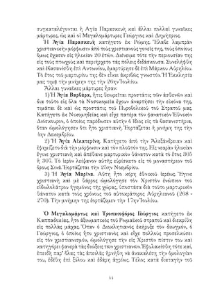 44
συγκαταλέγονται ἡ Αγία Παρασκευὴ καὶ ἄλλαι πολλαὶ γυναῖκες
μάρτυρες, ὡς καὶ οἱ Μεγαλομάρτυρες Γεώργιος καὶ Δημήτριος.
Ἡ Ἁγία Παρασκευὴ κατήγετο ἐκ Ρώμης. Ἔλαβε λαμπρὰν
χριστιανικὴν μόρφωσιν ἀπὸ τοὺς χριστιανοὺς γονεῖς της, τοὺς ὁποίους
ὅμως ἔχασεν εἰς ἡλικίαν 20 ἐτῶν. Διένειμε τότε τὴν περιουσίαν της
εἰς τοὺς πτωχοὺς καὶ περιήρχετο τάς πόλεις διδάσκουσα. Συνελήφθη
καὶ ἐβασανίσθη ἐπὶ Αντωνίου, ἐμαρτύρησε δὲ ἐπὶ Μάρκου Αὐρηλίου.
Τὸ ἔτος τοῦ μαρτυρίου της δὲν εἶναι ἀκριβῶς γνωστόν. Ἡ Ἐκκλησία
μας τιμᾷ τὴν μνήμην της τὴν 26ην Ἰουλίου.
Ἄλλαι γυναῖκες μάρτυρες ἦσαν:
1) Ἡ Ἁγία Βαρβάρα, ἥτις θεωρεῖται προστάτις τῶν ἀσθενῶν καὶ
δια τοῦτο εἰς ὅλα τὰ Νοσοκομεῖα ἔχουν ἀναρτήσει τὴν εἰκόνα της,
τιμᾶται δὲ καὶ ὡς προστάτις τοῦ Πυροβολικοῦ τοῦ Στρατοῦ μας.
Κατήγετο ἐκ Νικομηδείας καὶ εἶχε πατέρα τὸν φανατικὸν Ἐθνικὸν
Διόσκουρον, ὁ ὁποῖος παρέδωσεν αὐτὴν ὁ ἴδιος εἰς τὰ βασανιστήρια,
ὅταν ὡμολόγησεν ὅτι ἦτο χριστιανή. Ἑορτάζεται ἡ μνήμη της τὴν
4ην Δεκεμβρίου.
2) Ἡ Ἁγία Αἰκατερίνη. Κατήγετο ἀπὸ τὴν Ἀλεξάνδρειαν καὶ
ἐφημίζετο διὰ τὴν μόρφωσιν καὶ τὸν πλοῦτόν της. Εἰς νεαρὰν ἡλικίαν
ἔγινε χριστιανὴ καὶ ἀπέθανε μαρτυρικὸν θάνατον κατὰ τὸ ἔτος 305
ἢ 307. Τὸ ἱερὸν λείψανον αὐτῆς εὑρίσκετο εἰς τὸ μοναστήριον τοῦ
ὄρους Σινᾶ. Ἑορτάζεται τὴν 25ην Νοεμβρίου.
3) Ἡ Ἁγία Μαρῖνα. Αὔτη ἦτο κόρη ἐθνικοῦ ἱερέως. Ἔγινε
χριστιανὴ καὶ μὲ θάρρος ὡμολόγησε τὸν Χριστὸν ἐνώπιον τοῦ
εἰδωλολάτρου ἡγεμόνος τῆς χώρας, ὑποστᾶσα διὰ τοῦτο μαρτυρικὸν
θάνατον κατὰ τοὺς χρόνους τοῦ αὐτοκράτορος Αὐρηλιανοῦ (268 -
270). Τὴν μνήμην της ἑορτάζομεν τὴν 17ην Ἰουλίου.
Ὁ Μεγαλομάρτυς καὶ Τροπαιοφόρος Γεώργιος κατήγετο ἐκ
Καππαδοκίας, ἦτο ἀξιωματικὸς τοῦ Ρωμαϊκοῦ στρατοῦ καὶ διεκρίθη
εἰς πολλὰς μάχας. Ὅταν ὁ Διοκλητιανὸς ἐκήρυξε τὸν διωγμόν, ὁ
Γεώργιος, ὁ ὁποῖος ἦτο χριστιανὸς καὶ εἶχε πολλοὺς προσελκύσει
εἰς τὸν χριστιανισμόν, ὡμολόγησε τὴν εἰς Χριστὸν πίστιν του καὶ
κατηγόρει φανερὰ τὰς διώξεις τῶν χριστιανῶν. Ἐφυλακίσθη τότε καί,
ἐπειδὴ παρ’ ὅλας τὰς ἀπειλὰς ἠρνήθη νὰ ἀνακαλέσῃ τὴν ὁμολογίαν
του, ἐδέθη ἐπὶ ξύλου καὶ ἐδάρη ἀγρίως. Τέλος κατὰ διαταγὴν τοῦ
 