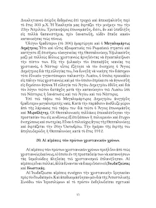 45
Διοκλητιανοῦ ἐσύρθη δεδεμένος ἐπὶ τροχοῦ καὶ ἀπεκεφαλίσθη περὶ
τὸ ἔτος 303 μ.Χ. Ἡ Ἐκκλησία μας ἑορτάζει τὴν μνήμην του τὴν
23ην Ἀπριλίου. Τροπαιοφόρος ἐπωνομάσθη, διότι, ἄν καὶ ὑπεβλήθη
εἰς πολλὰ βασανιστήρια, πρὶν θανατωθῇ, οὐδὲν ἔπαθε κακὸν
κατανικήσας τοὺς πόνους.
Ὀλίγον βραδύτερον (τὸ 306) ἐμαρτύρησε καὶ ὁ Μεγαλομάρτυς
Δημήτριος. Ἦτο καὶ οὗτος ἀξιωματικὸς τοῦ Ρωμαϊκοῦ στρατοῦ καὶ
κατήγετο ἐξ ἐπισήμου οἰκογενείας τῆς Θεσσαλονίκης. Ἐφυλακίσθη
μαζὶ μὲ πολλοὺς ἄλλους χριστιανοὺς ἀρνηθέντας νὰ ἐγκαταλείψωσι
τὴν πίστιν των. Εἰς τὴν φυλακὴν τὸν ἐπεσκέφθη νεανίας τις
χριστιανός, ὁ Νέστωρ· οὗτος ἐζήτησε νὰ τὸν ἐνισχύσῃ ὁ Ἅγιος
Δημήτριος διὰ τῆς εὐλογίας του, ἵνα δυνηθῇ νὰ νικήσῃ τὸν διάσημον
τότε ἐθνικὸν γιγαντόσωμον παλαιστὴν Λυαῖον, ὁ ὁποῖος προεκάλει
εἰς πάλην τοὺς χριστιανοὺς καὶ μὲ τὸν ὁποῖον ἐπρόκειτο νὰ ἀγωνισθῇ
εἰς δημόσιον ἀγῶνα. Ἡ εὐλογία τοῦ Ἁγίου Δημητρίου ἐδόθη καὶ διὰ
τὸν λόγον τοῦτον διετάχθη μετὰ τῂν κατανίκησιν τοῦ Λυαίου ὑπὸ
τοῦ Νέστορος ἡ θανάτωσις καὶ τοῦ Ἁγίου καὶ τοῦ Νέστορος.
Ἐπὶ τοῦ τάφου τοῦ Μεγαλομάρτυρος Δημητρίου ἀνηγέρθη
βραδὺτερον μεγαλοπρεπής ναός. Κατὰ τὴν παράδοσιν ἀνέβλυζε μύρον
ἀπὸ τῆς λάρνακος τοῦ τάφου του· διὰ τοῦτο ὁ Ἅγιος ἐπωνομάσθη
καὶ Μυροβλήτης. Οἱ Θεσσαλονικεῖς πολλάκις ἐπεκαλέσθησαν τὴν
προστασίαν του εἰς κινδύνους ἐξ ἐπιθέσεων ἤ πολιορκιῶν καὶ ἔτυχον
ἐνισχύσεως καὶ σωτηρίας. Εἶναι ὁ πολιοῦχος ἅγιος τῆς Θεσσαλονίκης
καὶ ἑορτάζεται τὴν 26ην Ὀκτωβρίου. Τὴν ἡμέραν τῆς ἑορτῆς του
ἀπηλευθερώθη ἡ Θεσσαλονίκη κατὰ τὸ ἔτος 1912.
20. Αἰ αἰρέσεις τῶν πρώτων χριστιανικῶν χρόνων.
Αἱ αἱρέσεις τῶν πρώτων χριστιανικῶν χρόνων προῆλθον ἀπὸ τοὺς
χριστιανοὺς ἐκείνους, οἱ ὁποῖοι ἐν τῆ προσπαθείᾳ των νὰ κατανοήσουν
τὰς θεμελιώδεις ἀληθείας τοῦ χριστιανισμοῦ ἐπλανήθησαν. Αἱ
αἱρέσειςεἶναιπολλαί,ἀλλὰδύνανταινὰδιακριθῶσινεἰςἸουδαϊζούσας
καὶ Γνωστικάς.
Αἱ Ἰουδαΐζουσαι αἱρέσεις συνέχεον τήν χριστιανικὴν θρησκείαν
πρὸςτὸνἸουδαϊσμόν.ΚαὶἀπεδοκιμάσθησανμὲνδιὰτῆςἈποστολικῆς
Συνόδου τῶν Ἱεροσολύμων αἱ τὸ πρῶτον ἐκδηλωθεῖσαι σχετικαὶ
 