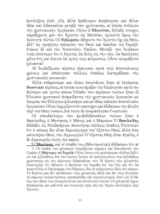 46
ἀντιλήψεις (σελ. 23), ἀλλὰ βραδύτερον ἀνεφάνησαν καὶ ἄλλαι
ἰδέαι καὶ διδασκαλίαι μεταξὺ τῶν χριστιανῶν, αἱ ὁποῖαι ἐνόθευον
τὴν χριστιανικὴν θρησκείαν. Οὕτω οἱ Ἐβιωνῖται, δηλαδὴ πτωχοί,
παρεδέχοντο μὲν τὸν Χριστὸν ὡς Μεσσίαν, ἠρνοῦντο ὅμως τὴν
θειότητα Αὐτοῦ. Οἱ Ναζωραῖοι ἐδέχοντο τὸν Χριστὸν ὄχι ὡς Θεόν,
ἀλλ’ ὡς προφήτην ἐκλεκτὸν τοῦ Θεοῦ καὶ βασιλέα τοῦ Ἰσραήλ·
ἐτίμων δὲ καὶ τὸν Ἀπόστολον Παῦλον. Μεταξὺ τῶν Ἰουδαίων
τινὲς ἐπίστευον ὅτι ὁ Χριστὸς θὰ ἔλθῃ εἰς τὴν γῆν, θὰ βασιλεύσῃ
χίλια ἔτη καὶ ἔπειτα θὰ κρίνη τοὺς ἀνθρώπους. Οὗτοι ὠνομάζοντο
χιλιασταί
.
Αἱ Ἰουδαΐζουσαι αἱρέσεις ἐφάνησαν κατὰ τοὺς ἀποστολικοὺς
χρόνους καὶ ἀπέκτησαν πολλοὺς ὀπαδοὺς διαταράξασαι τὴν
χριστιανικὴν κοινωνίαν.
Ἀλλὰ σοβαρώτεραι καὶ πλέον ἐπικίνδυνοι ἦσαν αἱ λεγόμεναι
Γνωστικαὶ αἱρέσεις, αἱ ὁποῖαι συνετάραξαν τὴν Ἐκκλησίαν κατὰ τὸν
δεύτερον καὶ τρίτον αἰῶνα. Ὀπαδοὶ τῶν αἱρέσεων τούτων ἦσαν ἐξ
Ἐθνικῶν χριστιανοὶ ἀναμείξαντες τὴν χριστιανικὴν θρησκείαν μὲ
θεωρίας τῶν Ἑλλήνων φιλοσόφων καὶ μὲ ἰδέας παλαιῶν ἀνατολικῶν
θρησκειῶν. Οὗτοι ἰσχυρίζοντο ὅτι κατεῖχον καὶ ἐδίδασκον τὴν ἀληθῆ
περὶ τοῦ Θεοῦ γνῶσιν, διὰ τοῦτο δὲ ὠνομάσθησαν Γνωστικοί.
Οἱ σπουδαιότεροι τῶν ψευδοδιδασκάλων τούτων ἦσαν ὁ
Βασιλείδης, ὁ Μοντανός, ὁ Μάνης καὶ ὁ Μαρκίων. Ὁ Βασιλείδης
ἐδίδαξεν εἰς Ἀλεξάνδρειαν ἀποκτήσας πολλοὺς ὀπαδούς. Ἐπίστευεν
ὅτι ὁ κόσμος δὲν εἶναι δημιούργημα τοῦ Ὑψίστου Θεοῦ, ἀλλὰ ἑνὸς
κατωτέρου Θεοῦ, τοῦ Δημιουργοῦ. Ὁ Ὕψιστος Θεὸς εἶναι ἀγαθός, ὁ
δὲ Δημιουργὸς πηγὴ τοῦ κακοῦ.
Ὁ Μοντανὸς καὶ οἱ ὀπαδοί του (Μοντανισταὶ) ἐδίδασκον ὅτι αἱ
. Οἱ ὀπαδοὶ τοῦ χιλιασμοῦ ὀνομάζονται σήμερον καὶ Σπουδασταὶ τῶν
Γραφῶν ἤ Μάρτυρες τού Ἰεχωβᾶ. Οὗτοι θέτουν εἰς κυκλοφορίαν πλῆθος βιβλί-
ων καὶ φυλλαδίων, διὰ τῶν οποίων ζητοῦν νὰ προσυλητίσουν τούς ὀρθοδόξους
χριστιανοὺς εἰς τὴν αἱρετικὴν διδασκαλίαν των. Ἡ αἵρεσις τῶν χιλιαστῶν
ὑποστηρίζει ὅτι ἔφθασεν ἡ βασιλεία τοῦ Ἰεχωβᾶ ἐπὶ τῆς Γῆς καὶ ὅτι θὰ
ἀναστηθοῦν οἱ Πατριάρχαι τῶν Ἑβραίων, διὰ νὰ κυβερνήσουν ὅλον τὸν κόσμον.
Τὸ Κράτος μας δὲν καταδιώκει τοὺς χιλιαστάς, ἀλλὰ καὶ δὲν τοὺς ἐπιτρέπει
νὰ κάμνουν συγκεντρώσεις, προπαγάνδαν καὶ προσηλυτισμόν, διότι εἰς τὸ βά-
θος τῶν ἰδεῶν των ὑποκρύπτονται καὶ ἀντεθνικοὶ σκοποὶ. Οἱ χιλιασταὶ ἔχουν
ἐσφαλμένας καὶ μάλιστα καὶ συγγενεῖς πρὸς τὰς τοῦ Ἀρείου ἀντιλήψεις περὶ
Χριστοῦ.
 