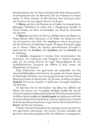 47
ἀποκαλυφθεῖσαι ὑπὸ τοῦ Χριστοῦ ἀλήθειαι δὲν ἦσαν πλήρεις καὶ ὅτι
συνεπληρώθησαν ὑπὸ τοῦ Μοντανοῦ, διὰ τοῦ στόματος τοῦ ὁποίου
ὡμίλει τὸ Ἅγιον Πνεῦμα. Οἱ Μοντανισταὶ ἦσαν αὐστηρῶν ἠθῶν
καὶ ἐπίστευον εἰς τὴν ταχεῖαν ἔλευσιν τοῦ Κυρίου.
Ὁ Μάνης κατήγετο ἐκ Περσίας καὶ οἱ ὀπαδοί του ὠνομάσθησαν
Μανιχαῖοι. Ἐδίδασκεν ὅτι αὐτὸς εἶναι ὁ Παράκλητος, δηλαδὴ τὸ
Ἅγιον Πνεῦμα, καὶ ἦλθε νὰ ἐπαναφέρη τὴν ἀληθινὴν θρησκείαν
τοῦ Χριστοῦ.
Ὁ Μαρκίων κατήγετο ἐκ Πόντου, ἐδίδαξεν ὅμως καὶ ἔδρασεν ἐν
Ρώμῃ. Ἵδρυσεν ἰδίαν ἐκκλησίαν, οἱ δὲ ὀπαδοί του διεκρίνοντο διὰ
τὴν αὐστηρότητα τῶν ἠθῶν. Δὲν παρεδέχοντο πάντα τὰ μυστήρια
καὶ δὲν ἐπίστευον εἰς ἀνάστασις νεκρῶν. Ἡ αἵρεσις διετηρήθη μέχρι
τοῦ Δ΄ αἰῶνος. Πάσας τὰς αἱρέσεις κατεπολέμησεν ἐπιτυχῶς ἡ
ἐκκλησία διὰ τῶν Συνόδων, τῶν Συμβόλων καὶ τοῦ Κανόνος τῆς
Κ. Διαθήκης.
Αἱ Σύνοδοι, ἐπαρχιακαὶ ἢ τοπικαί, ἦσαν συγκεντρώσεις τῶν
ἐπισκόπων τῶν ἐκκλησιῶν μιᾶς Ἐπαρχίας ἢ πολλῶν ἐπαρχιῶν
μαζί, εἰς τὰς ὁποίας ἐλύοντο τὰ τυχὸν παρουσιαζόμενα ἐκ τῶν
ψευδοδιδασκαλιῶν ζητήματα καὶ ἐδίδετο ἡ ὀρθὴ ἔννοια τῆς
διδασκαλίας τοῦ Χριστοῦ.
Πρὸς ὑποβοήθησιν τῶν χριστιανῶν καὶ προφύλαξίν των ἀπὸ
τοὺς ψευδοδιδασκάλους διετυποῦντο εἰς μικρὰς καὶ ὀλίγας φράσεις
αἱ θεμελιώδεις ἀλήθειαι τῆς γνησίας χριστιανικῆς πίστεως. Οὕτως
ἐδημιουργήθησαν αἱ «ὁμολογίαι» τῆς πίστεως, τὰ ἄλλως λεγόμενα
Σύμβολα. Ἐκ τούτων προῆλθε τὸ βραδύτερον συνταχθὲν Σύμβολον
τῆς Πίστεως.
Οἱ αἱρετικοί, διὰ νὰ ὑποστηρίζουν τὰς ἰδέας των, ἐξέδιδον καὶ
βιβλία, τῶν ὁποίων τὴν συγγραφὴν ἀπέδιδον ψευδῶς διὰ τῆς ἐπ’
αὐτῶν ἐπιγραφῆς εἰς διάφορα ἱερὰ πρόσωπα. Ἡ Ἐκκλησία κατήγγειλε
τὰ βιβλίᾳ ταῦτα ὡς νόθα καὶ ψευδεπίγραφα καὶ καθώρισε ποῖα εἶναι
τὰ γνήσια βιβλία, ἐξ ὧν ἀποτελεῖται ἡ Καινὴ Διαθήκη καὶ τὰ ὁποῖα
δύνανται ἀκινδύνως νὰ μελετοῦν οἱ χριστιανοί. Οὕτως ἀπετελέσθη ὁ
Κανὼν τῆς Καινῆς Διαθήκης.
Τὸ ἔργον τῆς καταπολεμήσεως τῶν αἱρέσεων ὡς καὶ τῶν ἐναντίον
τῶν χριστιανῶν κατηγοριῶν τῶν λογίων Ἐθνικῶν ἀνέλαβον καὶ
χριστιανοὶ ἀνωτέρας μορφώσεως διὰ τῆς ἐκδόσεως συγγραμμάτων,
 