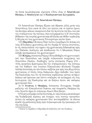 48
τὰ ὁποῖα ἐκυκλοφόρησαν εὐρύτατα. Οὗτοι εἶναι οἱ Ἀποστολικοὶ
Πατέρες, οἱ Ἀπολογηταὶ καὶ οἱ Ἐκκλησιαστικοὶ Συγγραφεῖς.
21. Ἀποστολικοὶ Πατέρες.
Οἱ Ἀποστολικοὶ Πατέρες ἔζησαν καὶ ἔδρασαν εὐθὺς μετὰ τοὺς
Ἀποστόλους, ἤτοι κατὰ τὰ τέλη τοῦ πρώτου καὶ τὸ πρῶτον ἥμισυ
τοῦ δευτέρου αἰῶνος. Διεκρίνοντο διὰ τὴν ἁγιότητα τοῦ βίου των καὶ
τὴν σταθερότητα τῆς πίστεως. Διὰ συγγραμμάτων ἢ δι’ ἐπιστολῶν
ἐδίδασκον τὰς γνησίας χριστιανικὰς ἀληθείας καὶ ἔδιδον συμβουλὰς
ἢ ὁδηγίας εἰς τοὺς χριστιανούς. Ἐπισημότεροι αὐτῶν ἦσαν:
1) Ὁ Βαρνάβας ὁ Κύπριος. Περὶ τούτου γνωρίζομεν ὅτι ἀνῆκεν εἰς
τοὺς, ἐξ Ἰουδαίων χριστιανοὺς καὶ ὅτι ἔγραψε δι’ αὐτοὺς ἐπιστολήν,
ἐν τῇ, ὁποίᾳ ἐκθέτει τὴν σχέσιν τῆς χριστιανικῆς διδασκαλίας πρὸς
τὴν Παλαιὰν Διαθήκην καὶ ἀποδεικνύει ὅτι ὁ Μωσαϊκὸς Νόμος
ὑπῆρξε προπαρασκευὴ τοῦ χριστιανισμοῦ
.
2)ὉΚλήμης,ἐπίσκοποςΡώμης.Οὗτοςἐδιδάχθητὸνχριστινισμὸν
ὑπὸ τῶν Ἀποστόλων καὶ ὑπῆρξε πιθανώτατα συνεργάτης νοῦ
Ἀποστόλου Παύλου. Ἀνεδείχθη τρίτος ἐπίσκοπος Ρώμης (92 -
101), ἐργασθεὶς δραστηρίως διὰ τὴν σταθεροποίησιν τῆς πίστεως
καὶ τὴν διάδοσιν τῶν γνησίων Εὐαγγελικῶν ἀληθειῶν. Ἔγραψε
πολλὰς ἐπιστολάς, ἐκ τῶν ὁποίων σῴζεται μία πρὸς τοὺς Κορινθίους
χριστιανούς, οἱ ὁποῖοι λόγῳ διαφωνιῶν εἶχον ἐκδιώξει τοὺς ἱερεῖς
τῆς Ἐκκλησίας των. Ἐν τῇ ἐπιστολῇ συμβουλεύει αὐτοὺς νὰ ἔχουν
ἀγάπην καὶ ὁμόνοιαν καὶ πίστιν σταθεράν, νὰ πειθαρχοῦν εἰς τοὺς
λειτουργοὺς τῆς Ἐκκλησίας καὶ νὰ διάγουν ἁγνὸν καὶ καθαρῶς
χριστιανικὸν βίον.
3) Ὁ Ἰγνάτιος ὀ Θεοφόρος, ἐπίσκοπος Ἀντιοχείας. Ὑπῆρξε
μαθητὴς τοῦ Εὐαγγελιστοῦ Ἰωάννου καὶ ὠνομάσθη Θεοφόρος ὡς
«τὸν Χριστὸν ἔχων ἐν στέρνοις», ὅπως ὁ ἴδιος ἔλεγεν.
Ὁ Ἰγνάτιος ἔγραψεν ἑπτὰ ἐπιστολάς, ἐν ταῖς ὁποίαις καταπολεμεῖ
τὰς Ἰουδαϊζούσας αἱρέσεις καὶ ἐνισχύει τοὺς πιστοὺς προτρέπων
αὐτοὺς εἰς καθαρῶς χριστιανικὸν βίον· ἀντιπαραβάλλει τὰ αἰώνια
ἀγαθὰ τῆς μελλούσης ζωῆς πρὸς τὰ φαινομενικὰ τῆς προσκαίρου ἐπὶ
τῆς γῆς ζωῆς.
. Κατὰ τὴ παράδοσιν ὁ Βαρνάβας ἐλιθοβολήθη ὑπὸ τῶν Ἰουδαίων.
 