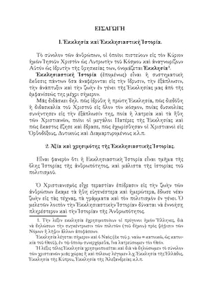 ΕΙΣΑΓΩΓΗ
1. Ἐκκλησία καὶ Ἐκκλησιαστική Ἱστορία.
Τὸ σύνολον τῶν ἀνθρώπων, οἱ ὁποῖοι πιστεύουν εἰς τὸν Κύριον
ἡμῶν Ἰησοῦν Χριστὸν ὡς Λυτρωτὴν τοῦ Κόσμου καὶ ἀναγνωρίζουν
Αὐτόν ὡς ἱδρυτὴν τῆς θρησκείας των, όνομάζεται Ἐκκλησία
.
Ἐκκλησιαστική Ἱστορία (ἑπομένως) εἶναι ἡ συστηματικὴ
ἔκθεσις πάντων ὅσα ἀναφέρονται εἰς τὴν ἵδρυσιν, τὴν ἐξάπλωσιν,
τὴν ἀνάπτυξιν καὶ τὴν ζωὴν ἐν γένει τῆς Ἐκκλησίας μας ἀπὸ τῆς
ἐμφανίσεώς της μέχρι σήμερον.
Μᾶς διδάσκει δηλ. πῶς ἱδρύθη ἡ πρώτη Ἐκκλησία, πῶς διεδόθη
ἡ διδασκαλία τοῦ Χριστοῦ εἰς ὅλον τὸν κόσμον, ποίας δυσκολίας
συνήντησεν εἰς τὴν ἐξάπλωσίν της, ποία ἡ λατρεία καὶ τὰ ἤθη
τῶν Χριστιανῶν, ποῖοι οἱ μεγάλοι Πατέρες τῆς Ἐκκλησίας καὶ
πῶς ἕκαστος ἔζησε καὶ ἔδρασε, πῶς ἐχωρίσθησαν οἱ Χριστιανοὶ εἰς
Ὀρθοδόξους, Δυτικοὺς καὶ Διαμαρτυρομένους κ.λ.π.
2. Ἀξία καὶ χρησιμότης τῆς Ἐκκλησιαστικῆς Ἱστορίας.
Εἶναι φανερὸν ὅτι ἡ Εκκλησιαστικὴ Ἱστορία εἶναι τμῆμα τῆς
ὅλης Ἱστορίας τῆς ἀνθρωπότητος, καὶ μάλιστα τῆς ἱστορίας τοῦ
πολιτισμοῦ.
Ὁ Χριστιανισμὸς εἶχε τεραστίαν ἐπίδρασιν εἰς τὴν ζωὴν τῶν
ἀνθρώπων ἔκαμε τὰ ἤθη εὐγενέστερα καὶ ἡμερώτερα, ἔδωσε νέαν
ζωὴν εἰς τὰς τέχνας, τὰ γράμματα καὶ τὸν πολιτισμὸν ἐν γένει. Ὁ
μελετῶν λοιπὸν τὴν Ἐκκλησιαστικὴν Ἱστορίαν δύναται νὰ ἐννοήσῃ
πληρέστερον καὶ τὴν Ἱστορίαν τῆς Ἀνθρωπότητος.
. Τὴν λέξιν εκκλησία ἐχρησιμοποίουν οἱ πρόγονοι ἡμῶν Ἔλληνες, διὰ
νὰ δηλώσουν τὴν συγκέντρωσιν τῶν πολιτῶν (τοῦ δήμου) πρὸς ψήφισιν τῶν
Νόμων ἤ λῆψιν ἄλλων ἀποφάσεων.
Ἐκκλησία λέγεται σήμερον καὶ ὁ Ναὸς (ἐκ τοῦ ρ. ναίω = κατοικῶ, ὡς κατοι-
κία τοῦ Θεοῦ), ἐν τῷ ὁποίῳ συνερχόμεθα, ἵνα λατρεύσωμεν τὸν Θεόν.
Ἡ λέξις τέλος Ἐκκλησία χρησιμοποιεῖται καὶ διὰ νὰ δηλώσωμεν τὸ σύνολον
τῶν χριστιανῶν μιᾶς χώρας ἤ καὶ πόλεως· λέγομεν λ.χ. Ἐκκλησία τῆς Ἑλλάδος,
Ἐκκλησία τῆς Κύπρου, Ἐκκλησία τῆς Ἀλεξανδρείας κ.λ.π.
 