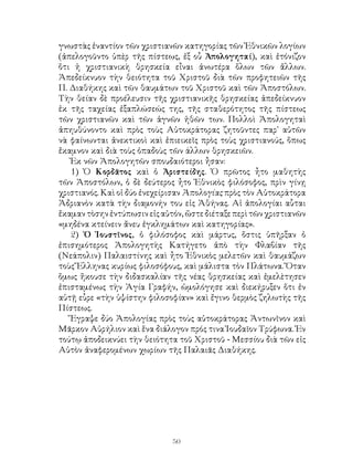 50
γνωστὰς ἐναντίον τῶν χριστιανῶν κατηγορίας τῶν Ἐθνικῶν λογίων
(ἀπελογοῦντο ὑπὲρ τῆς πίστεως, ἐξ οὗ Ἀπολογηταί), καὶ ἐτόνιζον
ὅτι ἡ χριστιανικὴ θρησκεία εἶναι ἀνωτέρα ὅλων τῶν ἄλλων.
Ἀπεδείκνυον τὴν θειότητα τοῦ Χριστοῦ διὰ τῶν προφητειῶν τῆς
Π. Διαθήκης καὶ τῶν θαυμάτων τοῦ Χριστοῦ καὶ τῶν Ἀποστόλων.
Τὴν θείαν δὲ προέλευσιν τῆς χριστιανικῆς θρησκείας ἀπεδείκνυον
ἐκ τῆς ταχείας ἐξαπλώσεώς της, τῆς σταθερότητος τῆς πίστεως
τῶν χριστιανῶν καὶ τῶν ἁγνῶν ἠθῶν των. Πολλοὶ Ἀπολογηταὶ
ἀπηυθύνοντο καὶ πρὸς τοὺς Αὐτοκράτορας ζητοῦντες παρ᾽ αὐτῶν
νὰ φαίνωνται ἀνεκτικοὶ καὶ ἐπιεικεῖς πρὸς τοὺς χριστιανούς, ὅπως
ἔκαμνον καὶ διὰ τοὺς ὀπαδοὺς τῶν άλλων θρησκειῶν.
Ἐκ νῶν Ἀπολογητῶν σπουδαιότεροι ἦσαν:
1) Ὁ Κορδᾶτος καὶ ὁ Ἀριστείδης. Ὁ πρῶτος ἦτο μαθητὴς
τῶν Ἀποστόλων, ὁ δὲ δεύτερος ἦτο Ἐθνικὸς φιλόσοφος, πρὶν γίνῃ
χριστιανός. Καὶ οἱ δύο ἐνεχείρισαν Ἀπολογίας πρὸς τὸν Αὐτοκράτορα
Ἀδριανὸν κατὰ τὴν διαμονήν του εἰς Ἀθήνας. Αἱ ἀπολογίαι αὗται
ἔκαμαντὸσηνἐντύπωσινεἰςαὐτόν,ὥστεδιέταξεπερὶτῶνχριστιανῶν
«μηδένα κτείνειν ἄνευ ἐγκλημάτων καὶ κατηγορίας».
2) Ὁ Ἰουστῖνος, ὁ φιλόσοφος καὶ μάρτυς, ὅστις ὑπῆρξαν ὁ
ἐπισημότερος Ἀπολογητὴς Κατήγετο ἀπὸ τὴν Φλαβίαν τῆς
(Νεάπολιν) Παλαιστίνης καὶ ἦτο Ἐθνικὸς μελετῶν καὶ θαυμάζων
τοὺς Ἕλληνας κυρίως φιλοσόφους, καὶ μάλιστα τὸν Πλάτωνα. Ὅταν
ὅμως ἤκουσε τὴν διδασκαλίαν τῆς νέας θρησκείας καὶ ἐμελὲτησεν
ἐπισταμένως τὴν Ἁγία Γραφήν, ὡμολόγησε καὶ διεκήρυξεν ὅτι ἐν
αὐτῇ εὗρε «τὴν ὑψίστην φιλοσοφίαν» καὶ ἔγινο θερμὸς ζηλωτὴς τῆς
Πίστεως.
Ἔγραψε δύο Ἀπολογίας πρὸς τοὺς αὐτοκράτορας Ἀντωνῖνον καὶ
Μᾶρκον Αὐρήλιον καὶ ἕνα διάλογον πρός τινα Ἰουδαῖον Τρύφωνα. Ἐν
τούτῳ ἀποδεικνύει τὴν θειότητα τοῦ Χριστοῦ - Μεσσίου διὰ τῶν εἰς
Αὐτὸν ἀναφερομένων χωρίων τῆς Παλαιᾶς Διαθήκης.
 