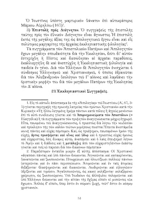 51
Ὁ Ἰουστῖνος ὑπέστη μαρτυρικὸν θάνατον ἐπὶ αὐτοκράτορος
Μάρκου Αὐρηλίου (167)
.
3) Ἐπιστολὴ πρός Διόγνητον. Ὁ συγγραφεὺς τῆς ἐπιστολῆς
ταύτης πρὸς τὸν ἐθνικὸν Διόγνητον εἶναι ἄγνωστος. Ἡ ἐπιστολὴ
ἐκτὸς τῆς μεγάλης ἀξίας της ὡς ἀπολογητικοῦ ἔργου εἶναι καὶ εἷς
πολύτιμος μαργαρίτης τῆς ἀρχαίας ἐκκλησιαστικῆς φιλολογίας
.
Τὰ συγγράμματα τῶν Ἀποστολικῶν Πατέρων καὶ Ἀπολογητῶν
ἔχουν μεγάλην σπουδαιότητα διὰ τὴν Ἐκκλησίαν, διότι δι’ αὐτῶν
ἐστηρίχθη ἡ Πίστις καὶ διεσώθησαν αἱ ἀρχαῖαι παραδόσεις,
ἐκαλλιεργήθη δὲ καὶ ἀνεπτύχθη ἡ Ἐκκλησιαστικὴ φιλολογία καὶ
παιδεία ἐν γένει. Διὰ τῶν Ἑλλήνων δὲ Ἀπολογητῶν ἐνισχύεται ὁ
σύνδεσμος Ἑλληνισμοῦ καὶ Χριστιανισμοῦ, ὁ ὁποῖος ἑδραιοῦται
διὰ τῶν Ἀλεξανδρινῶν θεολόγων τοῦ Γ΄ αἰῶνος καὶ λαμβάνει τὴν
ὁριστικὴν μορφήν του διὰ τῶν μεγάλων Πατέρων τῆς Ἐκκλησίας
τὸν Δ΄ αἰῶνα.
23. Ἐκκλησιαστικοὶ Συγγραφεῖς.
. Εἰς τὸ κάτωθι ἀπόσπασμα ἐκ τῆς «Ἀπολογίας» τοῦ Ἰουστίνου (Α΄, 67, 3-
5) γίνεται περιγραφὴ τῆς πρωινῆς λατρείας τῶν πρώτων Χριστιανῶν κατὰ τὴν
Κυριακήν: «Τῇ ἡλίου λεγομένῃ ἡμέρᾳ πάντων κατὰ πόλεις ἢ ἀγροὺς μενόντων
ἐπὶ τὸ αὐτὸ συνέλευσις γίνεται καὶ τὰ Ἀπομνημονεύματα τῶν Ἀποστόλων (=
Εὐαγγέλια) ἢ τὰ συγγράμματα τῶν προφητῶν ἀναγιγνώσκεται μὲχρις ἐγχωρεῖ.
Εἶτα, παυομένου τοῦ ἀναγιγνώσκοντος, ὁ προεστὼς διὰ λόγου τὴν νουθεσίαν
καὶ πρόκλησιν τῆς τῶν καλῶν τούτων μιμήσεως ποιεῖται. Ἔπειτα ἀνιστάμεθα
κοινῇ πάντες καὶ εὐχὰς πέμπομεν. Καί, ὡς προέφημεν, παυσαμένων ἡμῶν τῆς
εὐχῆς, ἄρτος προσφέρεται καὶ οἶνος καὶ ὕδωρ καὶ ὁ προεστὼς εὐχὰς ὁμοίως
καὶ εὐχαριστίας, ὅση δύναμις αὐτῷ, ἀναπέμπει καὶ ὁ λαὸς ἐπευφημεῖ λέγων
τὸ Ἀμὴν καὶ ἡ διάδοσις καὶ ἡ μετάληψις ἀπὸ τῶν εὐχαριστηθέντων ἑκάστῳ
γίνεται καὶ τοῖς οὐ παροῦσι διὰ τῶν διακόνων πέμπεται»
. Παραθέτομεν ἐνταῦθα μικρὸν ἐξ αὐτῆς ἀπόσπασμα: Οἱ Χριστιανοὶ
«ἀγαπῶσι πάντας καὶ ὑπὸ πάντων διώκονται. Ἀγνοοῦνται καὶ κατακρίνονται,
θανατοῦνται καὶ ζωοποιοῦνται. Πτωχεύουσι καὶ πλουτίζουσι πολλούς· πάντων
ὑστεροῦνται καὶ ἐν πᾶσι περισσεύουσιν. Ἀτιμοῦνται καὶ ἐν ταῖς ἀτιμίαις
δοξάζονται· βλασφημοῦνται καὶ δικαιοῦνται. Λοιδοροῦνται καὶ εὐλογοῦσιν·
ὑβρίζονται καὶ τιμῶσιν. Ἀγαθοποιοῦντες, ὡς κακοὶ κολάζονται· κολαζόμενοι
χαίρουσιν, ὡς ζωοποιούμενοι. Ὑπὸ Ἰουδαίων ὡς ἀλλόφυλοι πολεμοῦνται καὶ
ὑπὸ Ἑλλήνων διώκονται καὶ τὴν αἰτίαν τῆς ἔχθρας εἰπεῖν οἱ μισοῦντες οὐκ
ἔχουσιν. Ἁπλῶς δ’ εἰπεῖν, ὅπερ ἐστὶν ἐν σώματι ψυχή, τοῦτ’ ἔστιν ἐν κόσμῳ
χριστιανοί».
 