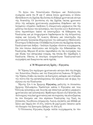 52
Τὸ ἔργον τῶν Ἀποστολικῶν Πατέρων καὶ Ἀπολογητῶν
συνέχισαν κατὰ τὸν Β΄ καὶ Γ΄ αἰῶνα λόγιοι χριστιανοί, οἱ ὁποῖοι
ἐξεπαιδεύοντο εἰς Σχολὰς ἱδρυθείσας εἰς διάφορα χριστιανικὰ κέντρα
τῆς Ἀνατολῆς. Οἱ φοιτῶντες εἰς τὰς Σχολὰς ταύτας χριστιανοὶ
πλὴν τῆς καθαρῶς χριστιανικῆς μορφώσεως ἐλάμβανον καὶ τὴν
λεγομένην «θύραθεν παιδείαν» ἢ «θεωρητικὴν μόρφωσιν» διὰ τῆς
μελέτης τῶν ἔργων τῶν φιλοσόφων, τῶν ποιητῶν κ.λ.π. Καθίσταντο
οὕτω περισσότερον ἱκανοὶ νὰ ὑποστηρίζουν τὰ διδάγματα τῆς
Ἐκκλησίας καὶ μὲ ἐπιχειρήματα λαμβανόμενα ἐκ τῆς ἀνθρωπίνης
σοφίας καὶ λογικῆς. Ἡ τοιαύτη ἐξέτασις καὶ ὑποστήριξις τῆς
χριστιανικῆς θρησκείας ἐδημιούργησε τὴν καλουμένην Θεολογικὴν
Ἐπιστήμην ἢ Θεολογίαν. Οἱ διδάξαντες λοιπὸν εἰς τὰς Σχολὰς ταύτας
Ἐκκλησιαστικοὶ ἄνδρες - θεολόγοι ἔγραψαν πλεῖστα συγγράμματα,
διὰ τῶν ὁποίων ἀνέπτυσσον καὶ ἐστήριζον τὴν διδασκαλίαν τῆς
Ἐκκλησίας. Μερικοὶ ἐξ αὐτῶν παρενέβαλον εἰς τὰς συγγραφάς των
καὶ ἰδικάς των (ἀτομικὰς) γνώμας, τὰς ὁποίας δὲν παρεδέχθη ἡ
Ἐκκλησία. Πάντες οἱ ἀνωτέρω ὠνομάσθησαν Ἐκκλησιαστικοὶ
συγγραφεῖς καὶ διακρίνονται κατὰ σχολάς.
α΄. Ἡ Μικρασιατικὴ Σχολὴ. - Εἰρηναῖος.
Ἡ ῎Εφεσος ἦτο περίφημον χριστιανικὸν κέντρον ἀπὸ τῆς ἐποχῆς
τοῦ Ἀποστόλου Παύλου καὶ τοῦ Εὐαγγελιστοῦ Ἰωάννου. Ἡ Σχολὴ
τῆς ᾽Εφέσου ἔταξεν ὡς σκοπὸν νὰ διατηρήση καθαρὰν καὶ σταθερὰν
τὴν πὶστιν διὰ τῆς καταπολεμήσεως τῶν αἱρέσεων καὶ νὰ φέρῃ τὴν
εἰρήνην είς τὴν Ἐκκλησίαν.
Ἱδρυτὴς ἦτο ὁ ἐκ Σμύρνης Εἰρηναῖος, μαθητὴς το ἐπισκόπου
Σμύρνης Πολυκάρπου. Ἐμελέτησε καλῶς ὁ Εἰρηναῖος καὶ τοὺς
Ἕλληνας φιλοσόφους καὶ ποιητὰς καὶ ἀπέκτησε μεγάλην μόρφωσιν
χριστιανικὴν καὶ φιλοσοφικήν. Βραδύτερον ἔφυγεν εἰς Γαλατίαν, διὰ
νὰ ἐνισχύσῃ τοὺς ἐκεῖ χριστιανοὺς καὶ νὰ στερεώσῃ τὰς κλονιζομένας
ἐκ τῶν διωγμῶν καὶ τῶν αἱρέσεων Ἐκκλησίας της. Ἐκεῖ, ὡς
ἐπίσκοπος Λουγδούνου (σημερινῆς Λυών), εἰργάσθη καὶ ἐδίδαξε μὲ
ζῆλον καὶ θάρρος ἐπὶ 24 ἔτη, ὑπέστη δὲ μαρτυρικὸν θάνατον κατὰ
τὸν διωγμὸν τοῦ Σεπτιμίου Σεβήρου τὸ 202 μ.Χ.
Ὁ Ἐπίσκοπος Εἰρηναῖος ἔγραψε πολλὰ συγγράμματα, ἐκ τῶν
 