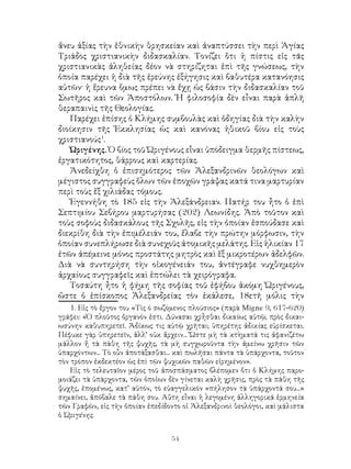 54
ἄνευ ἀξίας τὴν ἑθνικὴν θρησκείαν καὶ ἀναπτύσσει τὴν περὶ Ἁγίας
Τριάδος χριστιανικὴν διδασκαλίαν. Τονίζει ὅτι ἡ πίστις εἰς τᾶς
χριστιανικὰς ἀληθείας δέον νὰ στηρίζηται ἐπὶ τῆς γνώσεως, τὴν
ὁποία παρέχει ἡ διὰ τῆς ἐρεύνης ἐξήγησις καὶ βαθυτέρα κατανόησις
αὐτῶν· ἡ ἔρευνα ὅμως πρέπει νὰ ἔχῃ ὡς βάσιν τὴν διδασκαλίαν τοῦ
Σωτῆρος καὶ τῶν Ἀποστόλων. Ἡ φιλοσοφία δὲν εἶναι παρὰ ἁπλῆ
θεραπαινὶς τῆς Θεολογίας.
Παρέχει ἐπίσης ὁ Κλήμης συμβουλὰς καὶ ὁδηγίας διὰ τὴν καλὴν
διοίκησιν τῆς Ἐκκλησίας ὡς καὶ κανόνας ἠθικοῦ βίου εἰς τοὺς
χριστιανούς
.
Ὠριγένης. Ὁ βίος τοῦ Ὠριγένους εἶναι ὑπόδειγμα θερμῆς πίστεως,
ἐργατικότητος, θάρρους καὶ καρτερίας.
Ἀνεδείχθη ὁ ἐπισημότερος τῶν Ἀλεξανδρινῶν θεολόγων καὶ
μέγιστος συγγραφεὺς ὅλων τῶν ἐποχῶν γράψας κατά τινα μαρτυρίαν
περὶ τοὺς ἕξ χιλιάδας τόμους.
Ἐγεννήθη τὸ 185 εἰς τὴν Ἀλεξάνδρειαν. Πατήρ του ἦτο ὁ ἐπὶ
Σεπτιμίου Σεβήρου μαρτυρήσας (202) Λεωνίδης. Ἀπὸ τοῦτον καὶ
τοὺς σοφοὺς διδασκάλους τῆς Σχολῆς, εἰς τὴν ὁποίαν ἐσπούδασε καὶ
διεκρίθη διὰ τὴν ἐπιμέλειάν του, ἔλαβε τὴν πρώτην μόρφωσιν, τὴν
ὁποίαν συνεπλήρωσε διὰ συνεχοῦς ἀτομικῆς μελάτης. Εἰς ἡλικίαν 17
ἐτῶν ἀπέμεινε μόνος προστάτης μητρὸς καὶ ἕξ μικροτέρων ἀδελφῶν.
Διὰ νὰ συντηρήση τὴν οἰκογένειάν του, ἀντέγραφε νυχθημερὸν
ἀρχαίους συγγραφεῖς καὶ ἐπτώλει τὰ χειρόγραφα.
Τοσαύτη ἦτο ἡ φήμη τῆς σοφίας τοῦ ἐφήβου ἀκόμη Ὠριγένους,
ὤστε ὁ ἐπίσκοπος Ἀλεξανδρείας τὸν ἐκάλεσε, 18ετῆ μόλις τὴν
. Εἰς τὸ ἔργον του «Τὶς ό σωζόμενος πλούσιος» (παρὰ Migne 9, 617-620)
γράφει: «Ὁ πλοῦτος ὄργανόν ἐστι. Δύνασαι χρἦσθαι δικαίως αὐτῷ; πρὸς δικαι-
ωσύνην καθυπηρετεῖ. Ἀδίκως τις αὐτῷ χρῆται; ὑπηρέτης ἀδικίας εὑρίσκεται.
Πέφυκε γὰρ ὑπηρετεῖν, ἀλλ’ οὐκ ἄρχειν... Ὥστε μὴ τὰ κτὴματά τις ἀφανιζέτω
μάλλον ἤ τὰ πάθη τῆς ψυχῆς, τὰ μὴ συγχωροῦντα τὴν ἀμείνω χρῆσιν τῶν
ὑπαρχόντων... Τὸ οὗν ἀποτάξασθαι... καὶ πωλῆσαι πάντα τὰ ὑπάρχοντα, τοῦτον
τὸν τρόπον ἐκδεκτέον ὡς ἐπὶ τῶν ψυχικῶν παθῶν εἰρημένον».
Εἰς τὸ τελευταῖον μέρος τοῦ ἀποσπάσματος βλέπομεν ὅτι ὁ Κλήμης παρο-
μοιάζει τὰ ὑπὰρχοντα, τῶν ὁποἰων δὲν γίνεται καλὴ χρῆσις, πρὸς τὰ πάθη τῆς
ψυχῆς, ἑπομένως, κατ’ αὐτόν, τὸ εὐαγγελικόν «πήλησον τὰ ὑπάρχοντά σου...»
σημαίνει, ἀπόβαλε τὰ πάθη σου. Αὔτη εἶναι ἡ λεγομένη ἀλληγορικά ἑρμηνεία
τῶν Γραφῶν, εἰς τὴν ὀποίαν ἐπεδίδοντο οἱ Ἀλεξανδρινοὶ θεολόγοι, καὶ μάλιστα
ὁ Ὠριγένης.
 