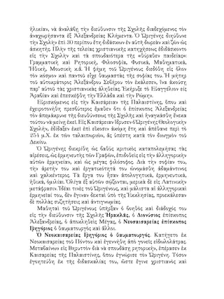 ἡλικίαν, νὰ ἀναλάβῃ τὴν διεύθυνσιν τῆς Σχολῆς διαδεχόμενος τὸν
ἀναχωρήσαντα ἐξ Ἀλεξανδρείας Κλήμεντα. Ὁ Ὠριγένης διηύθυνε
τὴν Σχολὴν ἐπὶ 30 περίπου ἔτη διδάσκων ἐν αὐτῆ δωρεὰν καὶ ζῶν ὡς
ἀσκητής. Πλὴν τῆς τελείας χριστιανικῆς κατηχήσεως ἐδιδάσκοντο
εἰς τὴν Σχολὴν καὶ τὰ σπουδαιότερα τῆς «θύραθεν παιδείας»:
Γραμματικὴ καὶ Ρητορική, Φιλοσοφία, Φυσικά, Μαθηματικά,
Ἠθική, Μουσικὴ κ.ἄ. Ἡ φήμη τοῦ Ὠριγένους διεδόθη εἰς ὅλον
τὸν κόσμον καὶ παντοῦ εἶχε θαυμαστὰς τῆς σοφίας του. Ἡ μήτηρ
τοῦ αὐτοκράτορος Ἀλεξάνδρου Σεβήρου τὸν ἑκάλεσεν, ἵνα ἀκούσῃ
παρ’ αὐτοῦ τὰς χριστιανικὰς ἀληθείας. Ἐκήρυξε τὸ Εὐαγγέλιον είς
Ἀραβίαν καὶ ἐπεσκέφθη τὴν Ἑλλάδα καὶ τὴν Ρώμην.
Εὐρισκόμενος εἰς τὴν Καισάρειαν τῆς Παλαιστίνης, ὅπου καὶ
ἐχειροτονήθη πρεσβύτερος ἔμαθεν ὅτι ὁ ἐπίσκοπος Ἀλεξανδρείας
τὸν ἀπεμάκρυνε τῆς διευθύνσεως τῆς Σχολῆς καὶ ἡναγκάσθη ἔνεκα
τούτου νὰ μείνῃ ἐκεῖ. Εἰς Καισάρειαν ἴδρυσεν ὁ Ὠριγένης Θεολογικὴν
Σχολήν, ἐδίδαξεν ἐκεῖ ἐπὶ εἴκοσιν ἀκόμη ἔτη καὶ ἀπέθανε περὶ τὸ
254 μ.Χ. ἐκ τῶν ταλαιπωριῶν, ἅς ὑπέστη κατὰ τὸν διωγμὸν τοῦ
Δεκίου.
Ὁ Ὠριγένης διεκρίθη ὡς βαθὺς κριτικὸς καταπολεμήσας τὰς
αἱρέσεις, ὡς ἑρμηνευτὴς τῶν Γραφῶν, ἐπιδοθεὶς εἰς τὴν ἀλληγορικὴν
αὐτῶν ἑρμηνείαν, καὶ ὡς μέγας φιλόσοφος. Διὰ τὴν σοφίαν του,
τὴν ἀρετήν του καὶ ἐργατικότητά του ὠνομάσθη ἀδαμάντινος
καὶ χαλκέντερος. Τὰ ἔργα του ἦσαν ἀπολογητικά, ἑρμηνευτικά,
ἠθικά, ὁμιλίαι. Ὀλίγα ἐξ αὐτῶν σῴζονται, μερικὰ δὲ εἰς Λατινικὴν
μετάφρασιν. Ἰδέαι τινὲς τοῦ Ὠριγένους, καὶ μάλιστα αἱ ἀλληγορικαὶ
ἑρμηνεῖαί του, δὲν ἔγιναν δεκταὶ ὑπὸ τῆς Ἐκκλησίας, προεκάλεσαν
δὲ πολλὰς συζητήσεις καὶ ἀντιγνωμίας.
Μαθηταὶ τοῦ Ὠριγένους ὑπῆρξαν ὁ βοηθὸς καὶ διάδοχός του
εἰς τὴν διεύθυνσιν τῆς Σχολῆς Ἡρακλᾶς, ὁ Διονύσιος ἐπίσκοπος
Ἀλεξανδρείας, ὁ ἀποκληθεὶς Μέγας, ὁ Νεοσαισαρείας ἐπίσκοπος
Γρηγόριος ὁ θαυματουργὸς καὶ ἄλλοι.
Ὁ Νεοκαισαρείας Γρηγόριος ὁ θαυματουργός. Κατήγετο ἐκ
Νεοκαισαρείας τοῦ Πόντου καὶ ἐγεννήθη ἀπὸ γονεῖς εἰδωλολάτρας.
Μεταβαίνων εἰς Βηρυττὸν διὰ νὰ σπουδάσῃ ρητορικήν, ἐπέρασεν ἐκ
Καισαρείας τῆς Παλαιστίνης, ὅπου ἐγνώρισε τὸν Ὠριγένη. Τόσον
ἐγοητεύθη ἐκ τῆς διδασκαλίας του, ὥστε ἔγινε χριστιανὸς καὶ
 