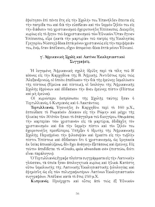 56
ἐφοίτησεν ἐπὶ πέντε ἔτη εἰς τὴν Σχολήν του. Ἐπανῆλθεν ἔπειτα εἰς
τὴν πατρίδα του καὶ διὰ τὴν εὐσέβειαν καὶ τὸν θερμὸν ζῆλόν του εἰς
τὴν διάδοσιν τοῦ χριστιανισμοῦ ἐχειροτονήθη Ἐπίσκοπος. Διεκρίθη
κυρίως εἰς τὸ ἔργον τοῦ ἐκχριστιανισμοῦ τῶν Ἐθνικῶν. Ὅταν ἔγινεν
Ἐπίσκοπος, εὗρε (κατὰ τὴν μαρτυρίαν τοῦ πατρὸς τῆς Ἐκκλησίας
Γρηγορίου Νύσσης) δέκα ἑπτὰ μόνον χριστιανοὺς εἰς τὴν περιφέρειάν
του, ἐνῷ, ὅταν ἀπέθανεν, εἶχον ἀπομείνει δέκα ἑπτὰ μόνον Ἐθνικοί.
γ΄. Ἀφρικανικὴ Σχολὴ καὶ Λατῖνοι Ἐκκλησιαστικοὶ
Συγγραφεῖς.
Ἡ λεγομένη Ἀφρικανικὴ σχολὴ ἱδρύθη περὶ τὰ τέλη τοῦ Β΄
αἰῶνος εἰς τὴν Καρχηδόνα τῆς Β. Ἀφρικῆς. Ἀντιθέτως πρὸς τοὺς
Ἀλεξανδρινούς, οἱ ὁποῖοι ἐπεδίωκον τὴν διὰ τῆς ἐρεύνης θεμελίωσιν
τῆς πίστεως (Ἐρεύνα καὶ πίστευε), οἱ θεολόγοι τῆς Ἀφρικανικῆς
Σχολῆς ἐφρόνουν καὶ ἐδίδασκον τὴν ἄνευ ἐρεύνης πίστιν (Πίστευε
καὶ μὴ ἐρεύνα).
Οἱ κυριώτεροι ἐκπρόσωποι τῆς Σχολῆς ταύτης ἦσαν ὁ
Τερτυλλιανός, ὁ Κυπριανὸς καὶ ὁ Λακτάντιος.
Τερτυλλιανός. Ἐγεννήθη ἐν Καρχηδόνι περὶ τὸ 160 μ.Χ.,
ἐσπούδασε τὸ Ρωμαϊκὸν Δίκαιον εἰς τὴν Ρώμην καὶ μέχρι τῆς
ἡλικίας τῶν 30 ἐτῶν ἤσκει τὸ ἐπάγγελμα τοῦ δικηγόρου. Θαυμάσας
τὴν καρτερίαν τῶν χριστιανῶν εἰς τὰ μαρτύρια, ἐδιδάχθη τὸν
χριστιανισμὸν καὶ διὰ τὴν θερμὴν πίστιν καὶ τὸν ζῆλόν του
ἐχειροτονήθη πρεσβύτερος. Ὑπῆρξεν ὁ ἱδρυτὴς τῆς Ἀφρικανικῆς
Σχολῆς. Περιεφρόνει τὴν φιλοσοφίαν καὶ ἠρκεῖτο εἰς τὴν τυφλὴν
πίστιν. Ἐπίστευε καὶ ἐδίδασκεν ὅτι ὁ χριστιανισμός, ὡς θρησκεία
ἐκ θείας ἀποκαλύψεως, δέν ἔχει ἀνάγκην ἐξετάσεως καὶ ἐρεύνης. Εἰς
τοῦτον ἀποδίδεται τὸ «Gredo, quia absurdum est» (πιστεύω, διότι
εἷναι παράλογον).
Ὁ Τερτυλλιανὸς ἔγραψε πλεῖστα συγγράμματα εἰς τῂν Λατινικὴν
γλῶσσαν, τὰ όποῖα ἦσαν ἀπολογητικὰ κυρίως καὶ ἠθικά. Κατὲστη
οὕτω θεμελιωτὴς τῆς Λατινικῆς Ἐκκλησιαστικῆς φιλολογίας καὶ
ἐφημίσθη ὡς εἷς τῶν πολυγραφωτέρων Λατίνων Ἐκκλησιαστικῶν
συγγραφέων. Ἀπέθανε κατὰ τὸ ἔτος 240 μ.Χ.
Κυπριανός. Προήρχετο καὶ οὗτος ἀπὸ τοὺς ἐξ Ἐθνικῶν
 