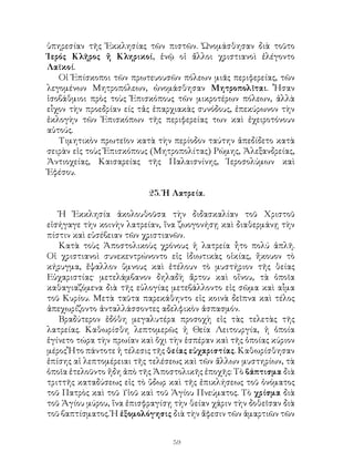 59
ὑπηρεσίαν τῆς Ἐκκλησίας τῶν πιστῶν. Ὠνομάσθησαν διὰ τοῦτο
Ἱερός Κλῆρος ἤ Κληρικοί, ἑνῷ οἱ ἄλλοι χριστιανοὶ ἐλέγοντο
Λαϊκοί.
Οἱ Ἐπίσκοποι τῶν πρωτευουσῶν πόλεων μιᾶς περιφερείας, τῶν
λεγομένων Μητροπόλεων, ὠνομάσθησαν Μητροπολῖται. Ἧσαν
ἱσοβάθμιοι πρὸς τοὺς Ἐπισκόπους τῶν μικροτέρων πόλεων, ἀλλὰ
εἷχον τὴν προεδρίαν είς τἀς ἐπαρχιακὰς συνόδους, ἐπεκύρωνον τὴν
ἐκλογὴν τῶν Ἐπισκόπων τῆς περιφερείας των καὶ ἐχειροτόνουν
αὐτούς.
Τιμητικὸν πρωτεῖον κατὰ τὴν περίοδον ταύτην ἀπεδίδετο κατὰ
σειρὰν εἱς τοὺς Ἐπισκόπους (Μητροπολίτας) Ρώμης, Ἀλεξανδρείας,
Ἀντιοχείας, Καισαρείας τῆς Παλαισνίνης, Ἱεροσολύμων καὶ
Ἐφέσου.
25. Ἡ Λατρεία.
Ἡ Ἐκκλησία ἀκολουθοῦσα τὴν διδασκαλίαν τοῦ Χριστοῦ
εἰσήγαγε τὴν κοινὴν λατρείαν, ἵνα ζωογονήσῃ καὶ διαθερμάνῃ τὴν
πίστιν καὶ εὐσέβειαν τῶν χριστιανῶν.
Κατὰ τοὺς Ἀποστολικοὺς χρόνους ἡ λατρεία ἦτο πολύ ἁπλῆ.
Οἱ χριστιανοὶ συνεκεντρώνοντο εἰς ἰδιωτικὰς οἰκίας, ἤκουον τὸ
κήρυγμα, ἔψαλλον ὕμνους καὶ ἐτέλουν τὸ μυστήριον τῆς θείας
Εὐχαριστίας· μετελάμβανον δηλαδὴ ἄρτου καὶ οἴνου, τὰ ὁποῖα
καθαγιαζόμενα διὰ τῆς εὐλογίας μετεβάλλοντο εἰς σῶμα καὶ αἷμα
τοῦ Κυρίου. Μετὰ ταῦτα παρεκάθηντο εἰς κοινὰ δεῖπνα καὶ τέλος
ἀπεχωρίζοντο ἀνταλλάσσοντες αδελφικὸν ἀσπασμόν.
Βραδύτερον ἐδόθη μεγαλυτέρα προσοχὴ εἰς τὰς τελετὰς τῆς
λατρείας. Καθωρίσθη λεπτομερῶς ἡ Θεία Λειτουργία, ἡ ὁποία
ἑγίνετο τώρα τὴν πρωίαν καὶ ὄχι τὴν ἑσπέραν καὶ τῆς ὁποίας κύριον
μέρος Ἦτο πάντοτε ἡ τέλεσις τῆς θείας εὐχαριστίας. Καθωρίσθησαν
ἐπίσης αἱ λεπτομέρειαι τῆς τελέσεως καὶ τῶν ἄλλων μυστηρίων, τὰ
ὁποῖα ἐτελοῦντο ἤδη ἀπὸ τῆς Ἀποστολικῆς ἐποχῆς: Τὸ βάπτισμα διὰ
τριττῆς καταδύσεως εἰς τὸ ὕδωρ καὶ τῆς ἐπικλήσεως τοῦ ὀνόματος
τοῦ Πατρὸς καὶ τοῦ Υἱοῦ καὶ τοῦ Ἁγίου Πνεύματος. Τὸ χρίσμα διὰ
τοῦ Ἁγίου μύρου, ἵνα ἐπισφραγίσῃ τὴν θείαν χάριν τὴν δοθεῖσαν διὰ
τοῦ βαπτίσματος. Ἡ ἐξομολόγησις διὰ τὴν ἄφεσιν τῶν ἁμαρτιῶν τῶν
 