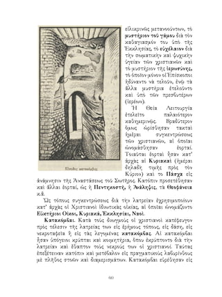 60
εἰλικρινῶς μετανοούντων, τὸ
μυστήριον τοῦ γάμου διὰ τὸν
καθαγιασμόν του ὑπὸ τῆς
Ἐκκλησίας, τὸ εὐχέλαιον διὰ
τὴν σωματικὴν καὶ ψυχικὴν
ὑγείαν τῶν χριστιανῶν καὶ
τὸ μυστήριον τῆς ἱερωσύνης,
τὸ ὁποῖον μόνον οἱ Ἐπίσκοποι
ἠδύναντο νὰ τελοῦν, ἐνῷ τὰ
ἄλλα μυστήρια ἐτελοῦντο
καὶ ὑπὸ τῶν πρεσβυτέρων
(ἱερέων).
Ἡ Θεία Λειτουργία
ἐτελεῖτο παλαιότερον
καθημερινῷς. Βραδύτερον
ὅμως ὡρίσθησαν τακταὶ
ἡμἐραι συγκεντρώσεως
τῶν χριστιανῶν, αἱ ὁποῖαι
ὠνομάσθησαν ἑορταί.
Τοιαῦται ἑορταὶ ἦσαν κατ’
ἀρχὰς αἱ Κυριακαὶ (ἡμέραι
δηλαδὴ τιμῆς πρὸς τὸν
Κύριον) καὶ το Πάσχα εἰς
ἀνάμνησιν τῆς Ἀναστάσεως τοῦ Σωτῆρος. Κατόπιν προσετέθησαν
καὶ ἄλλαι ἑορταί, ὡς ἡ Πεντηκοστή, ἡ Ἁνάληψις, τὰ Θεοφάνεια
κ.ἄ.
Ὡς τόπους συγκεντρώσεως διὰ τὴν λατρείαν ἐχρησιμοποίουν
κατ’ ἀρχὰς οἱ Χριστιανοὶ ἰδιωτικὰς οἰκίας, αἱ ὁποῖαι ὠνομάζοντο
Εὐκτήριοι Οίκοι, Κυριακά, Ἐκκλησίαι, Ναοὶ.
Κατακόμβαι. Κατὰ τοὺς διωγμοὺς οἱ χριστιανοὶ κατέφευγον
πρὸς τέλεσιν τῆς λατρείας των εἰς ἐρήμους τόπους, εἰς δάση, εἰς
νεκροταφεῖα ἢ εἰς τὰς λεγομένας κατακόμβας. Αἱ κατακόμβαι
ἦσαν ὑπόγειοι κρύπται καὶ κοιμητήρια, ὅπου ἐκρύπτοντο διὰ τὴν
λατρείαν καὶ ἔθαπτον τοὺς νεκρούς των οἱ χριστιανοί. Ταύτας
ἐπεξέτειναν κατόπιν καὶ μετέβαλον εἰς πραγματικοὺς λαβυρίνθους
μὲ πλῆθος στοῶν καὶ διαμερισμάτων. Κατακόμβαι εὑρέθησαν εἰς
 