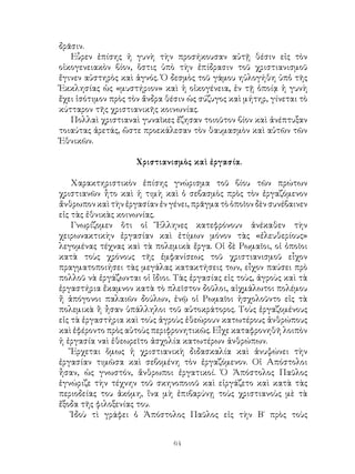 64
δρᾶσιν.
Εὗρεν ἐπίσης ἡ γυνὴ τὴν προσήκουσαν αὐτῇ θέσιν εἰς τὸν
οἱκογενειακὸν βίον, ὅστις ὑπὸ τὴν ἐπίδρασιν τοῦ χριστιανισμοῦ
ἔγινεν αὐστηρὸς καὶ ἁγνός. Ὁ δεσμὸς τοῦ γάμου ηὐλογήθη ὑπὁ τῆς
Ἐκκλησίας ὡς «μυστήριον» καὶ ἡ οἰκογένεια, ἐν τῇ ὁποίᾳ ἡ γυνὴ
ἔχει ἰσότιμον πρὸς τὸν ἄνδρα θέσιν ὡς σύζυγος καὶ μήτηρ, γίνεται τὸ
κύτταρον τῆς χριστιανικῆς κοινωνίας.
Πολλαὶ χριστιαναὶ γυναῖκες ἔζησαν τοιοῦτον βίον καὶ ἀνέπτυξαν
τοιαύτας ἀρετάς, ὥστε προεκάλεσαν τὸν θαυμασμὸν καὶ αὐτῶν τῶν
Ἐθνικῶν.
Χριστιανισμὸς καὶ ἐργασία.
Χαρακτηριστικὸν ἐπίσης γνώρισμα τοῦ βίου τῶν πρώτων
χριστιανῶν ἦτο καὶ ἡ τιμὴ καὶ ὁ σεβασμὸς πρὸς τὸν ἐργαζόμενον
ἄνθρωπον καὶ τὴν ἐργασίαν ἐν γένει, πρᾶγμα τὸ ὁποῖον δὲν συνέβαινεν
εἰς τὰς ἐθνικὰς κοινωνίας.
Γνωρίζομεν ὅτι οἱ Ἕλληνες κατεφρόνουν ἀνέκαθεν τὴν
χειρωνακτικὴν ἐργασίαν καὶ ἐτίμων μόνον τὰς «ἐλευθερίους»
λεγομένας τέχνας καὶ τὰ πολεμικὰ ἔργα. Οἱ δὲ Ρωμαῖοι, οἱ ὁποῖοι
κατὰ τοὺς χρόνους τῆς ἐμφανίσεως τοῦ χριστιανισμοῦ εἷχον
πραγματοποιήσει τὰς μεγάλας κατακτήσεις των, εἶχον παύσει πρὸ
πολλοῦ νὰ ἐργάζωνται οἱ ἴδιοι. Τὰς ἐργασίας εἰς τοὺς, ἀγροὺς καὶ τὰ
ἐργαστήρια ἔκαμνον κατὰ τὸ πλεῖστον δοῦλοι, αἱχμάλωτοι πολέμου
ἤ ἀπόγονοι παλαιῶν δούλων, ἐνῷ οἱ Ρωμαῖοι ἠσχολοῦντο εἰς τὰ
πολεμικὰ ἢ ἦσαν ὑπάλληλοι τοῦ αὐτοκράτορος. Τοὺς ἐργαζομένους
εἰς τὰ ἐργαστήρια καὶ τοὺς ἀγροὺς ἐθεώρουν κατωτέρους ἀνθρώπους
καὶ ἐφέροντο πρὸς αὐτοὺς περιφρονητικῶς. Εἶχε καταφρονηθῆ λοιπὸν
ἡ ἐργασία ναὶ ἐθεωρεῖτο ἀσχολία κατωτέρων ἀνθρώπων.
Ἔρχεται ὅμως ἡ χριστιανικὴ διδασκαλία καὶ ἀνυψώνει τὴν
ἐργασίαν τιμῶσα καὶ σεβομένη τὸν ἐργαζόμενον. Οἱ Απόστολοι
ἦσαν, ὡς γνωστόν, ἄνθρωποι ἐργατικοί. Ὁ Ἀπόστολος Παῦλος
ἑγνώριζε τὴν τέχνην τοῦ σκηνοποιοῦ καὶ εἰργάζετο καὶ κατὰ τὰς
περιοδείας του ἀκόμη, ἵνα μὴ ἐπιβαρύνῃ τοὺς χριστιανοὺς μὲ τὰ
ἔξοδα τῆς φιλοξενίας του.
Ἰδοὺ τὶ γράφει ὁ Ἀπόστολος Παῦλος εἰς τὴν Β΄ πρὸς τοὺς
 
