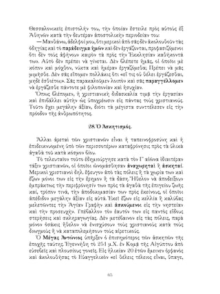 65
Θεσσαλονικεῖς ἐπιστολήν του, τὴν ὁποίαν ἔστειλε πρὸς αὐτοὺς ἐξ
Ἀθηνῶν κατὰ τὴν δευτέραν ἀποστολικὴν περιοδείαν του:
— Μανθάνω, ἀδελφοί μου, ὅτι μερικοὶ ἀπὸ σᾶς δὲν ἀκολουθοῦν τὰς
ὁδηγίας καὶ τὸ παράδειγμα ἡμῶν καὶ δὲν ἐργάζονται, προφασιζόμενοι
ὅτι δὲν τοὺς ἀφήνουν καιρὸν τὰ πρὸς τὴν Ἐκκλησίαν καθήκοντά
των. Αὐτὸ δὲν πρέπει νὰ γίνεται. Δὲν βλέπετε ἡμᾶς, οἱ ὁποῖοι μὲ
κόπον καὶ μόχθον, νύκτα καὶ ἡμέραν ἐργαζόμεθα; Πρέπει νὰ μᾶς
μιμῆσθε. Δὲν σᾶς εἴπομεν πολλάκις ὅτι «εἵ τις οὐ θέλει ἐργάζεσθαι,
μηδὲ ἐσθιέτω;». Σᾶς παρακαλοῦμεν λοιπὸν καὶ σᾶς παραγγέλλομεν
νὰ ἐργάζεσθε πάντοτε μὲ φιλοπονίαν καὶ ἡσυχίαν.
Ὅπως βλέπομεν, ἡ χριστιανικὴ διδασκαλία τιμᾷ τὴν ἐργασίαν
καὶ ἐπιβάλλει αὐτὴν ὡς ὑποχρέωσιν εἰς πάντας τοὺς χριστιανούς.
Τοῦτο ἔχει μεγάλην ἀξίαν, διότι τὰ μέγιστα συνττέλεσεν εἰς τὴν
πρόοδον τῆς ἀνθρωπότητος.
28. Ὁ Ἀσκητισμός.
Ἄλλαι ἀρεταὶ τῶν χριστιανῶν εἶναι ἡ ταπεινοφροσύνη καὶ ἡ
ἐπιδεικνυομένη ὑπὸ τῶν περισσοτέρων καταφρόνησις πρὸς τὰ ὑλικὰ
ἀγαθὰ τοῦ κατὰ κόσμον βίου.
Τὸ τελευταῖον τοῦτο ἐδημιούργησε κατὰ τὸν Γ΄ αἰῶνα ἰδιαιτέραν
τάξιν χριστιανῶν, οἱ ὁποῖοι ὠνομάσθησαν ἀναχωρηταὶ ἢ ἀσκηταί.
Μερικοὶ χριστιανοὶ δηλ. ἔφευγον ἀπὸ τὰς πόλεις ἢ τὰ χωρία των καὶ
ἔζων μόνοι των εἰς τὴν ἔρημον ἢ τὰ δάση. Ἤθελον νὰ ἀποδείξουν
ἐμπράκτως τὴν περιφρόνησίν των πρὸς τὰ ἀγαθὰ τῆς ἐπιγείου ζωῆς
καί, τρόπον τινά, τὴν ἀποδοκιμασίαν των πρὸς ἐκείνους, οἱ ὁποῖοι
ἀπέδιδον μεγάλην ἀξίαν εἰς αὐτά. Ἐκεῖ ἔζων εἰς κελλία ἢ καλύβας
μελετῶντες τὴν Ἁγίαν Γραφὴν καὶ ἀσκούμενοι εἰς τὴν νηστείαν
καὶ τὴν προσευχήν. Υπέβαλλον τὸν ἑαυτόν των εἰς παντὸς εἴδους
στερήσεις καὶ σκληραγωγίας. Δὲν μετέβαινον εἰς τὰς πόλεις, παρὰ
μόνον ὁσάκις ἤθελον νὰ ἐνισχύσουν τοὺς χριστιανοὺς κατὰ τοὺς
διωγμοὺς ἤ νὰ καταπολεμήσουν τοὺς αἱρετικούς.
Ὁ Μέγας Ἀντώνιος ὑπῆρξεν ὁ ἐπισημότερος τῶν ἀσκητῶν τῆς
ἐποχῆς ταύτης. Ἐγεννήθη τὸ 251 μ.Χ. ἐν Κομᾷ τῆς Αἰγύπτου ἀπὸ
εὐσεβεῖς καὶ πλουσίους γονεῖς. Εἰς ἡλικίαν 20 ἐτῶν ἔμεινεν ὀρφανὸς
καὶ ἀκολουθήσας τὸ Εὐαγγελικὸν «εἰ θέλεις τέλειος εἶναι, ὕπαγε,
 
