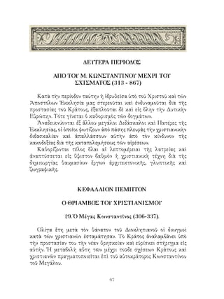 67
ΔΕΥΤΕΡΑ ΠΕΡΙΟΔΟΣ
ΑΠΟ ΤΟΥ Μ. ΚΩΝΣΤΑΝΤΙΝΟΥ ΜΕΧΡΙ ΤΟΥ
ΣΧΙΣΜΑΤΟΣ (313 - 867)
Κατὰ τὴν περίοδον ταύτην ἡ ἱδρυθεῖσα ὑπὸ τοῦ Χριστοῦ καὶ τῶν
Ἀποστόλων Ἐκκλησία μας στερεοῦται καὶ ἐνδυναμοῦται διὰ τῆς
προστασίας τοῦ Κράτους, ἐξαπλοῦται δὲ καὶ εἰς ὅλην τὴν Δυτικὴν
Εὐρώπην. Τότε γίνεται ὁ καθορισμὸς τῶν δογμάτων.
Ἀναδεικνύονται ἐξ ἄλλου μεγάλοι Διδάσκαλοι καὶ Πατέρες τῆς
Ἐκκλησίας, οἱ ὁποῖοι φωτίζουν ἀπὸ πάσης πλευρᾶς τὴν χριστιανικὴν
διδασκαλίαν καὶ ἀπαλλάσσουν αὐτὴν ἀπὸ τὸν κίνδυνον τῆς
κακοδοξίας διὰ τῆς καταπολεμήσεως τῶν αἱρέσεων.
Καθορίζονται τέλος ὅλαι αἱ λεπτομέρειαι τῆς λατρείας καὶ
ἀναπτύσσεται εἰς ὕψιστον βαθμὸν ἡ χριστιανικὴ τέχνη διὰ τῆς
δημιουργίας θαυμασίων ἔργων ἀρχιτεκτονικῆς, γλυπτικῆς καὶ
ζωγραφικῆς.
ΚΕΦΑΛΑΙΟΝ ΠΕΜΠΤΟΝ
Ο ΘΡΙΑΜΒΟΣ ΤΟΥ ΧΡΙΣΤΙΑΝΙΣΜΟΥ
29. Ὁ Μέγας Κωνσταντῖνος (306-337).
Ολίγα ἔτη μετὰ τὸν θάνατον τοῦ Διοκλητιανοῦ οἱ διωγμοὶ
κατὰ τῶν χριστιανῶν ἐσταμάτησαν. Τὸ Κράτος ἀναλαμβάνει ὑπὸ
τὴν προστασίαν του τὴν νέαν θρησκείαν καὶ εὑρίσκει στήριγμα εἰς
αὐτήν. Ἡ μεταβολὴ αὕτη τῶν μέχρι τοῦδε σχέσεων Κράτους καὶ
χριστιανῶν πραγματοποιεῖται ἐπὶ τοῦ αὐτοκράτορος Κωνσταντίνου
τοῦ Μεγάλου.
 