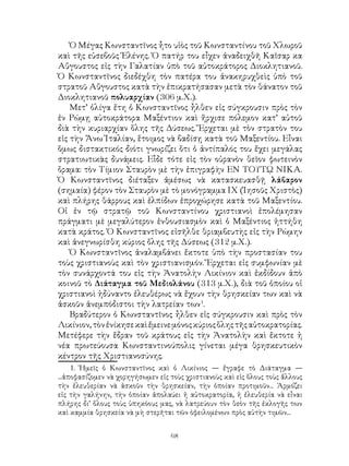 68
Ὁ Μέγας Κωνσταντῖνος ἦτο υἱὸς τοῦ Κωνσταντίνου τοῦ Χλωροῦ
καὶ τῆς εὐσεβοῦς Ἑλένης. Ὁ πατήρ του εἶχεν ἀναδειχθῆ Καῖσαρ κα
Αὔγουστος εἰς τὴν Γαλατίαν ὑπὸ τοῦ αὐτοκράτορος Διοκλητιανοῦ.
Ὁ Κωνσταντῖνος διεδέχθη τὸν πατέρα του ἀνακηρυχθεὶς ὑπὸ τοῦ
στρατοῦ Αὔγουστος κατὰ τὴν ἐπικρατήσασαν μετὰ τὸν θάνατον τοῦ
Διοκλητιανοῦ πολυαρχίαν (306 μ.Χ.).
Μετ’ ὀλίγα ἔτη ὁ Κωνσταντῖνος ἦλθεν εἰς σύγκρουσιν πρὸς τὸν
ἐν Ρώμῃ αὐτοκράτορα Μαξέντιον καὶ ἤρχισε πόλεμον κατ’ αὐτοῦ
διὰ τὴν κυριαρχίαν ὅλης τῆς Δύσεως. Ἔρχεται μὲ τὸν στρατὸν του
εἰς τὴν Ἄνω Ἰταλίαν, ἕτοιμος νὰ βαδίσῃ κατὰ τοῦ Μαξεντίου. Εἶναι
ὅμως διστακτικός διότι γνωρίζει ὅτι ὁ ἀντίπαλός του ἔχει μεγάλας
στρατιωτικὰς δυνάμεις. Εἷδε τότε εἰς τὸν οὐρανὸν θεῖον φωτεινὸν
ὅραμα: τὸν Τίμιον Σταυρὸν μὲ τὴν ἐπιγραφὴν ΕΝ ΤΟΥΤῼ ΝΙΚΑ.
Ὁ Κωνσταντῖνος διέταξεν ἀμέσως νὰ κατασκευασθῇ λάβαρον
(σημαία) φέρον τὸν Σταυρὸν μὲ τὸ μονόγραμμα ΙΧ (Ἰησοῦς Χριστὸς)
καὶ πλήρης θάρρους καὶ ἐλπίδων ἐπροχώρησε κατὰ τοῦ Μαξεντίου.
Οἱ ἐν τῷ στρατῷ τοῦ Κωνσταντίνου χριστιανοὶ ἐπολέμησαν
πράγματι μὲ μεγαλύτερον ἐνθουσιασμὸν καὶ ὁ Μαξέντιος ἡττήθη
κατὰ κράτος. Ὁ Κωνσταντῖνος εἰσῆλθε θριαμβευτὴς εἰς τὴν Ρώμην
καὶ ἀνεγνωρίσθη κύριος ὄλης τῆς Δύσεως (312 μ.Χ.).
Ὁ Κωνσταντῖνος ἀναλαμβάνει ἔκτοτε ὑπὸ τὴν προστασίαν του
τοὺς χριστιανοὺς καὶ τὸν χριστιανισμόν. Ἔρχεται εἰς συμφωνίαν μὲ
τὸν συνάρχοντά του εἰς τὴν Ἀνατολὴν Λικίνιον καὶ ἐκδίδουν ἀπὸ
κοινοῦ τὸ Διάταγμα τοῦ Μεδιολάνου (313 μ.Χ.), διὰ τοῦ ὁποίου οἱ
χριστιανοὶ ἠδύναντο ἐλευθέρως νὰ ἔχουν τὴν θρησκείαν των καὶ νὰ
ἀσκοῦν ἀνεμπόδιστοι τὴν λατρείαν των
.
Βραδύτερον ὁ Κωνσταντῖνος ἦλθεν εἰς σύγκρουσιν καὶ πρὸς τὸν
Λικίνιον,τὸνἐνίκησεκαὶἔμεινεμόνοςκύριοςὅληςτῆςαὐτοκρατορίας.
Μετέφερε τὴν ἔδραν τοῦ κράτους εἰς τὴν Ἀνατολὴν καὶ ἔκτοτε ἡ
νέα πρωτεύουσα Κωνσταντινούπολις γίνεται μέγα θρησκευτικὸν
κέντρον τῆς Χριστιανοσύνης.
. Ἡμεῖς ὁ Κωνσταντῖνος καὶ ὁ Λικίνιος ― ἔγραφε τὸ Διάταγμα ―
...ἀποφασίζομεν νὰ χορηγήσωμεν εἰς τοὺς χριστιανοὺς καὶ εἰς ὅλους τοὺς ἄλλους
τὴν ἐλευθερίαν νὰ ἀσκοῦν τὴν θρησκείαν, τὴν ὁποίαν προτιμοῦν... Ἁρμόζει
εἰς τὴν γαλήνην, τὴν ὁποίαν ἀπολαύει ἠ αὐτοκρατορία, ἡ ἐλευθερία νὰ εἶναι
πλήρης δι’ ὅλους τοὺς ὑπηκόους μας, νὰ λατρεύουν τὸν θεὸν τῆς ἐκλογῆς των
καὶ καμμία θρησκεία νὰ μὴ στερῆται τῶν ὸφειλομένων πρὸς αὐτὴν τιμῶν...
 