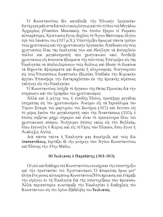 Ὁ Κωνσταντῖνος δὲν κατεδίωξε τὴν Ἐθνικὴν θρησκείαν·
διετήρησεμάλισταδιὰπολιτικοὺςλόγουςκαὶτὸντίτλοντοῦΜεγάλου
Ἀρχιερέως (Pontifex Maximus), τὸν ὁποῖον ἔφερον οἱ Ρωμαῖοι
αὐτοκράτορες. Χριστιανὸς ἔγινε, δεχθεὶς τὸ Ἅγιον Βάπτισμα, ὀλίγον
πρὸ τοῦ θανάτου του (337 μ.Χ.). Ὑπεστήριξεν ὅμως μὲ πάντα τρόπον
τοὺς χριστιανοὺς καὶ τὴν χριστιανικὴν θρησκείαν. Ἀπέδωσεν εἰς τοὺς
χριστιανοὺς ὅλας τὰς ἐκκλησίας των καὶ ἐβοήθησε νὰ ἀνεγερθοῦν
πολλοὶ καὶ μεγαλοπρεπεῖς νέοι χοιστιανικοὶ ναοί. Ἀντδειξε
χριστιανοὺς εἰς ἀνώτατα ἀξιώματα τῆς πολιτείας. Ἐπέτρεψεν εἰς τὰς
Ἐκκλησίας νὰ ἀπελευθερώνουν τοὺς δούλους καὶ ἔδωσε τὸ δικαίωα
νὰ δέχωνται ἀφιερώματα καὶ δωρεὰς ἢ κληρονομίας. Ἀνεγνώρισεν
εὶς τοὺς Ἐπισκόπους δικαστικὴν ἐξουσίαν. Ἐπέβαλε τὴν Κυριακὴν
ἀργίαν. Ἐπανέφερε τὴν διαταραχθεῖσαν ἐκ τῆς ἀρειανῆς αἱρέσεως
γαλήνην εἰς τὴν Ἐκκλησίαν.
Ὁ Κωνσταντῖνος ὑπῆρξε τὸ ὄργανον τῆς Θείας Προνοίας διὰ τὴν
στερέωσιν καὶ τὸν θρίαμβον τοῦ χριστιανισμοῦ.
Ἀλλὰ καὶ ἡ μήτηρ του, ἡ εὐσεβὴς Ἑλένη, προσέφερε μεγάλας
ὑπηρεσίας εἰς τὸν χριστιανισμόν. Ἀνεῦρεν εἰς τὰ Ἱεροσόλυμα τὸν
Τίμιον Σταυρὸ τοῦ μαρτυρίου τοῦ Σωτῆρος (327) καὶ ἔκτισεν εἰς
τὸ μέρος ἐκεῖνο τὸν μεγαλοπρεπῆ ναὸν τῆς Ἀναστάσεως (335), ὁ
ὁποῖος σῴζεται μέχρι σήμερον καὶ εἶναι τὸ προσκύνημα ὅλου τοῦ
χριστιανικοῦ κόσμου. Ἀνήγειρεν ἐπίσης ναοὺς εἰς τὴν Βηθλεὲμ,
ὅπου ἐγεννήθη ὁ Κύριος καὶ εἰς τὸ Ὅρος τῶν Ἐλαιῶν, ὅπου ἔγινε ἡ
Ἀνάληψις Αὐτοῦ.
Διὰ πάντα ταῦτα ἡ Ἐκκλησία μας ἀνεκήρυξε καὶ τοὺς δύο
ἰσαποστόλους, ἑορτάζει δὲ τὴν μνήμην τῶν Ἁγίων Κωνσταντίνου
καὶ Ἑλένης τὴν 21ην Μαΐου.
30. Ἰουλιανὸς ὁ Παραβάτης (361-363).
ΟἱυἱοὶκαὶδιάδοχοιτοῦΚωνσταντίνουσυνέχισαντὴνὑποστήριξιν
καὶ τὴν προστασίαν τοῦ Χριστιανισμοῦ. Ὁ ἀπομείνας ὅμως μετ’
ὀλίγα ἔτη μόνος αὐτοκράτωρ Κωνστάντιος Ἦτο ἀρειανὸς καὶ ἐτάραξε
τὴν εἰρήνην ἐν τῇ Ἐκκλησίᾳ διὰ τῆς ὑποστηρίξεως τῶν ἀρειανῶν.
Ἀλλὰ περισσότερον συνετάραξε τὴν Ἐκκλησίαν ὁ διαδεχθεὶς τὸν
Κωνστάντιον εἰς τὸν θρόνο ἐξάδελφός του Ἰουλιανός.
 
