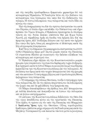 72
καὶ τῆς πατρίδος προσλαμβάνουν δραματικὸν χαρακτῆρα ἐπὶ τοῦ
αὐτοκράτορος Ἡρακλείου. Ἡ Ἐκκλησία θέτει εἰς τὴν διάθεσιν τοῦ
αὐτοκράτορος τοὺς θησαυροὺς τῶν ναῶν διὰ τὴν διεξαγωγὴν τοῦ
πολέμου. Ἡ πίστις ἐνδυναμώνει τοὺς πολεμιστὰς καὶ τοῦτο δίδει εἰς
αὐτοὺς τὴν νίκην.
Πρὸ τῆς ἀναχωρήσεώς του διὰ τὴν πρώτην ἐκστρατείαν του κατὰ
τῶν Περσῶν, οἱ ὁποῖοι εἷχον καταλάβει τὴν Παλαιστίνην καὶ εἶχον
ἁρπάσει τὸν Τίμιον Σταυρόν, ὁ Ἡράκλειος προσεύχεται ἐν ἐπισήμῳ
τελετῇ εἰς τὴν Ἁγίαν Σοφίαν: «Δέσποτα Θεέ καὶ Κύριε Ἰησοῦ
Χριστέ, μὴ παραδώσῃς ἡμᾶς εἰς ὄνειδος τοῖς ἐχθροῖς Σου διὰ τὰς
ἁμαρτίας ἡμῶν, ἀλλ’ ἐπιβλέψας ἐλέησον καὶ τὴν κατὰ τῶν ἐχθρῶν
Σου νίκην δὸς ἡμῖν, ὅπως μὴ καυχήσονται οἱ ἀλάστορες κατὰ τῆς
Σῆς κληρονομίας ἐπαιρόμενοι».
Καθ’ ὅλην την διάρκειαν τῆς μακροχρονίου ἐκστρατείας του (622-
628) ὁ Ἡράκλειος ἔφερε μεθ’ ἑαυτοῦ μικρὰν εἱκόνα τῆς Παναγίας.
Οἱ στρατιῶται ἔβλεπον μὲ συγκίνησιν τὴν βαθεῖαν εὐλάβειαν τοῦ
αὐτοκράτορος καὶ στρατηγοῦ των.
Ὁ ῾Ηράκλειος εἶχεν ἀφήσει εἰς τὴν Κωνσταντινούπολιν μικρὰν
φρουρὰν πρὸς ὑπεράσπισίν της ἐναντίον βαρβαρικῆς τυχὸν ἐπιδρομῆς.
Καὶ πράγματι κατὰ τὸ 626 οἱ Ἄβαροι συνεννοηθέντες μὲ τοὺς Πέρσας
ἐμφανίζονται πρὸ τῆς Κωνσταντινουπόλεως καὶ τὴν πολιορκοῦν. Αἱ
ἐπιθέσεις των ὅμως κατὰ τῶν τειχῶν ἀποκρούονται ὑπὸ τῆς φρουρᾶς
καὶ τῶν κατοίκων. Ὁ πατριάρχης Σέργιος καὶ ὸ πρωθυπουργὸς Βῶνος
ἐμψυχώνουν τοὺς πολεμιστάς.
— Ἡ ὑπέρμαχος τῆς πόλεως Θεοτόκος, τονίζει ὁ πατριάρχης πρὸς
τοὺς πολεμιστάς, δέν θὰ τὴν ἀφήσῃ ἀπροστάτευτον θὰ ἐνδυναμώσῃ
τὴν ψυχήν σας καὶ θὰ χαλυβδώσῃ τοὺς βραχίονάς σας.
Οἱ Ἄβαροι ἐπαναλαμβάνουν τὰς ἐφόδους των, ἀλλ’ ἀποκρούονται
μὲ πολλὰς ἀπωλείας καὶ ἀναγκάζονται νὰ λύσουν τὴν πολιορκίαν
καὶ νὰ φύγουν κατῃσχυμμένοι.
Οἱ κάτοικοι τῆς Κωνσταντινουπόλεως δοξολογοῦν τὸν Θεὸν διὰ
τὴν νίκην ἀποδίδοντες αὐτὴν εἰς τὴν προστασίαν τῆς Παναγίας.
Τότε ἐψάλη τὸ πρῶτον εἰς τὸν ναὸν τῆς Παναγίας τῶν Βλαχερνῶν
ὁ Ἀκάθυστος Ὕμνος πρὸς τὴν Θεοτόκον. Οὗτος, συμπληρωθεὶς
βραδύτερον, ψάλλεται μέχρι σήμερον εἰς τὰς Ἐκκλησίας μας κατὰ τὴν
Μεγάλην Τεσσαρακοστὴν καὶ ἀκούεται πάντοτε μετὰ συγκινήσεως
 