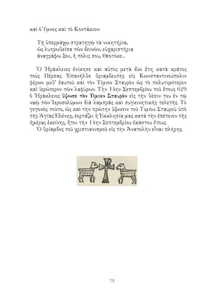 73
καὶ ὁ Ὑμνος καὶ τὸ Κοντάκιον:
Τῇ ὑπερμάχῳ στρατηγῷ τὰ νικητήρια,
ὡς λυτρωθεῖσα τῶν δεινῶν, εὐχαριστήρια
ἀναγράφω Σοι, ἡ πόλις σου, Θεοτόκε...
Ὁ ῾Ηράκλειος ἐνίκησε καὶ αὐτὸς μετὰ δύο ἔτη κατὰ κράτος
τοὺς Πέρσας. Ἐπανῆλθε θριαμβευτὴς εἰς Κωνσταντινούπολιν
φέρων μεθ’ ἑαυτοῦ καὶ τὸν Τίμιον Σταυρὸν ὡς τὸ πολυτιμότερον
καὶ ἱερώτερον τῶν λαφύρων. Τὴν 14ην Σεπτεμβρίου τοῦ ἔτους 629
ὁ ῾Ηράκλειος ὕψωσε τὸν Τὶμιον Σταυρὸν εἰς τὴν θέσιν του ἐν τῷ
ναῷ τῶν Ἱεροσολύμων διὰ λαμπρᾶς καὶ συγκινητικῆς τελετῆς. Τὸ
γεγονὸς τοῦτο, ὡς καὶ τὴν πρώτην ὕψωσιν τοῦ Τιμίου Σταυροῦ ὑπὸ
τῆς Ἁγίας Ἑλένης, ἑορτάζει ἡ Ἐκκλησία μας κατὰ τὴν ἐπέτειον τῆς
ἡμέρας ἐκείνης, ἤτοι τὴν 14ην Σεπτεμβρίου ἑκάστου ἔτους.
Ὁ θρίαμβος τοῦ χριστιανισμοῦ εἰς τὴν Ἀνατολὴν εἶναι πλήρης.
 