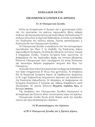 ΚΕΦΑΛΑΙΟΝ ΕΚΤΟΝ
ΟΙΚΟΥΜΕΝΙΚΑΙ ΣΥΝΟΔΟΙ ΚΑΙ ΑΙΡΕΣΕΙΣ
33. Αἱ Οἰκουμενικαὶ Σύνοδοι.
Εὑθὺς ὡς ἐσταμάτησαν οἱ διωγμοὶ καὶ ὁ χριστιανισμὸς ἐτέθη
ὑπὸ τὴν προστασίαν τοῦ κράτους, παρουσιάσθη ἄλλος σοβαρὸς
κίνδυνος τῆς ἐσωτερικῆς εἰρήνης καὶ ἀναπτύξεως τῆς Ἐκκλησίας. Ὁ
κίνδυνος οὗτος εἶναι αἱ αἱρετικαὶ διδασκαλίαι, αἱ ὁποῖαι συνετάραξαν
τὴν Ἐκκλησίαν ἐπὶ πολλοὺς αἰῶνας. Ταύτας κατεπολέμησεν ἡ
Εκκλησία διὰ τῶν Οἰκουμενικῶν Συνόδων.
Αἱ Οἰκουμενικαὶ Σύνοδοι συνεκαλοῦντο ὑπὸ τῶν αὐτοκρατόρων
πρωτοβουλίᾳ τῶν ἰδίων ἤ τῇ ὑποδείξει τῆς Ἐκκλησίας, ὁσάκις
παρουσιάζοντο ζητήματα, τὰ ὁποῖα δὲν ἠδύναντο νὰ λύσουν τοπικαὶ
ἤ ἐπαρχιακαὶ σύνοδοι. Τοιαῦτα ζητήματα ἦσαν πρωτίστως τὰ
ἀναφερόμενα εἰς τὰς θεμελιώδεις ἀρχὰς τῆς πίστεως (δόγματα).
Ἐλέγοντο Οἰκουμενικαί, διότι προσήρχοντο εἰς αὐτὰς Ἐπίσκοποι
καὶ κατωτέρων βαθμῶν μορφωμένοι κληρικοὶ ἀπὸ ὅλην τὴν
Οἰκουμένην.
Αἱσύνοδοιἦσανἡἀνωτάτηἐκκλησιαστικὴἀρχὴκαὶαἱἀποφάσεις
των ἦσαν ὑποχρεωτικαὶ δι’ ὅλους τοὺς χριστιανούς. Αἱ ἀποφάσεις
διὰ τὰ δογματικὰ ζητήματα ἔπρεπε νὰ λαμβάνωνται ὁμοφώνως,
οἱ δὲ τυχὸν διαφωνοῦντες ἐκηρύσσοντο αἱρετικοὶ καὶ ἀπεκλείοντο
τῆς Ἐκκλησίας (ἀφωρίζοντο). Αἱ ἀποφάσεις, αἱ ἀναφερόμεναι εἰς
ζητήματα διοικήσεως ἤ λατρείας καὶ τάξεως, ἐλαμβάνοντο κατὰ
πλειοψηφίαν. Αἱ πρῶται ἐλέγοντο δόγματα, σύμβολα, ὅροι, αἱ
δεύτεραι κανόνες.
Τὰς ἀποφάσεις τῶν Οἰκουμενικῶν Συνόδων ἐπεκύρωνον οἱ
αὐτοκράτορες καὶ ἐγίνοντο αὗται τοιουτοτρόπως νόμοι τοῦ κράτους.
Οἰκουμενικαὶ σύνοδοι ἔγιναν ἑπτά, ἅπασαι κατὰ τὴν περίοδον
ταύτην καὶ πρὸς καταπολέμησιν αἱρέσεων.
34. Ἡ καταπολέμησις τῶν Αἱρέσεων.
α΄) Ἡ Α΄ Οἰκουμενικὴ Σύνοδος καὶ ἠ Ἀρειανὴ αἵρεσις.
 