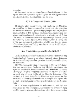 76
ἰσημερίαν.
Οἱ Ἀρειανοί, καίτοι καταδικασθέντες, ἐξηκολούθησαν ἐπὶ ἕνα
σχεδὸν αἰῶνα νὰ ταράσσουν τὴν Ἐκκλησίαν καὶ πολὺ χριστιανικὸν
αἷμα ἐχύθη ἐξ αἰτίας των εἰς στάσεις καὶ ταραχάς.
β΄) Ἡ Β΄ Οἰκουμενικἠ Σύνοδος (381).
Ἡ Σύνοδος αὕτη συνεκλήθη ὑπὸ τοῦ Θεοδοσίου τοῦ Μεγάλου
καὶ συνῆλθεν εἰς Κωνσταντινούπολιν τὸ 381 ὑπὸ τὴν προεδρίαν
τοῦ ἐπισκόπου τότε τῆς Πρωτευούσης Γρηγορίου τοῦ Ναζιανζηνοῦ
ἀποτελεσθεῖσα ἐξ 150 πατέρων τῆς Ἐκκλησίας. Κατεδίκασε τὴν
αἴρεσιν τοῦ Μακεδονίου, ὁ ὁποῖος ἠρνεῖτο τὴν θειότητα τοῦ Ἁγίου
Πνεύματος. Ἡ Σύνοδος ὤρισεν ὅτι τὸ Ἅγιον Πνεῦμα εἶναι τὸ τρίτον
πρόσωπον τῆς Ἁγίας Τριάδος, Θεὸς ἀληθινός, ὅπως ὁ Πατὴρ καὶ
ὁ Υἱός, συνεπλήρωσε δὲ τὸ Σύμβολον τῆς Πίστεως διὰ τῶν πέντε
τελευταίων ἄρθρων του. Ἐπίσης κατεδίκασε καὶ τὸν Ἀπολλινάριον,
Ἐπίσκοπον Λαοδικείας.
γ΄) Αἱ Γ΄ καὶ Δ΄ Οἰκουμενικαὶ Σύνοδοι (431, 451).
Αἱ δύο αὗται σύνοδοι διετύπωσαν εἰς δόγμα τὴν διδασκαλίαν τῆς
Ἐκκλησίας ὅτι ὁ Χριστὸς εἶναι τέλειος Θεὸς καὶ τέλειος ἄνθρωπος
καὶ ὅτι αἱ δύο αὗται φύσεις εἶναι ἡνωμέναι εἰς τὸν Χριστὸν ἀδιαιρέτως
καὶ ἁρμονικῶς.
Ἡ Γ΄ Οἰκουμενικὴ Σύνοδος, συγκληθεῖσα τὸ 431 εἰς τὴν Ἔφεσον
ὑπὸ τοῦ αὐτοκράτορος Θεοδοσίου τοῦ Μικροῦ, κατεδίκασε τὸν
αἱρετικὸν ἐπίσκοπον Κωνσταντινουπόλεως Νεστόριον, ὁ ὁποῖος
ὑπεστήριζεν ὅτι ἡ Παρθένος Μαρία ἐγέννησε τὸν Χριστὸν ἄνθρωπον
καὶ μετὰ τὴν γέννησιν ἡνώθη μὲ τὸν Χριστὸν ἄνθρωπον ὁ Υἱὸς
τοῦ Θεοῦ. Διὰ τοῦτο ὠνόμαζε τὴν Παναγίαν Χριστοτόκον καὶ ὄχι
Θεοτόκον. Ἡ Σύνοδος κατεδίκασε τὸν Νεστόριον καὶ ὥρισεν ὅτι
ὀρθῶς ἡ Παναγία ὀνομάζεται Θεοτόκος, διότι ἐγέννησε τὸν Χριστὸν
Θεόν.
Ἡ Δ΄ Σύνοδος συγκληθεῖσα ἐν Χαλκηδόνι τὸ 451 ὑπὸ τοῦ
Μαρκιανοῦ καὶ τῆς Πουλχερίας, κατεδίκασε τὴν ἀντίθετον πρὸς
τὴν Νεστοριανὴν αἱρετικὴν διδασκαλίαν τοῦ ἐν Κωνσταντινουπόλει
 