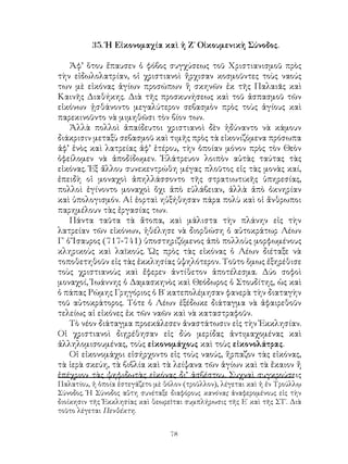 78
35. Ἡ Εἰκονομαχία καὶ ἡ Ζ΄ Οἰκουμενικὴ Σύνοδος.
Ἀφ’ ὅτου ἔπαυσεν ὁ φόβος συγχύσεως τοῦ Χριστιανισμοῦ πρὸς
τὴν εἰδωλολατρίαν, οἱ χριστιανοὶ ἤρχισαν κοσμοῦντες τοὺς ναούς
των μὲ εἰκόνας ἁγίων προσώπων ἢ σκηνῶν ἐκ τῆς Παλαιᾶς καὶ
Καινῆς Διαθήκης. Διὰ τῆς προσκυνήσεως καὶ τοῦ ἀσπασμοῦ τῶν
εἰκόνων ᾐσθάνοντο μεγαλύτερον σεβασμὸν πρὸς τοὺς ἁγίους καὶ
παρεκινοῦντο νὰ μιμηθῶσι τὸν βίον των.
Ἀλλὰ πολλοὶ ἀπαίδευτοι χριστιανοὶ δὲν ἠδύναντο νὰ κάμουν
διάκρισιν μεταξὺ σεβασμοῦ καὶ τιμῆς πρὸς τὰ εἰκονιζόμενα πρόσωπα
ἀφ’ ἑνὸς καὶ λατρείας ἀφ’ ἑτέρου, τὴν ὁποίαν μόνον πρὸς τὸν Θεὸν
ὀφείλομεν νὰ ἀποδίδωμεν. Ἐλάτρευον λοιπὸν αὐτὰς ταύτας τὰς
εἰκόνας. Ἐξ ἄλλου συνεκεντρώθη μέγας πλοῦτος εἰς τὰς μονὰς καί,
ἐπειδὴ οἱ μοναχοὶ ἀπηλλάσσοντο τῆς στρατιωτικῆς ὑπηρεσίας,
πολλοὶ ἐγίνοντο μοναχοὶ ὄχι ἀπὸ εὐλάβειαν, ἀλλὰ ἀπὸ ὀκνηρίαν
καὶ ὑπολογισμόν. Αἱ ἑορταὶ ηὐξήθησαν πάρα πολὺ καὶ οἱ ἄνθρωποι
παρημέλουν τὰς ἐργασίας των.
Πάντα ταῦτα τὰ ἄτοπα, καὶ μάλιστα τὴν πλάνην εἰς τὴν
λατρείαν τῶν εἰκόνων, ἠθέλησε νὰ διορθώση ὁ αὐτοκράτωρ Λέων
Γ΄ ὁ Ἴσαυρος (717-741) ὑποστηριζόμενος ἀπὸ πολλοὺς μορφωμένους
κληρικοὺς καὶ λαϊκούς. Ὡς πρὸς τὰς εἰκόνας ὁ Λέων διέταξε νὰ
τοποθετηθοῦν εἰς τὰς ἐκκλησίας ὑψηλότερον. Τοῦτο ὅμως ἐξηρέθισε
τοὺς χριστιανοὺς καὶ ἔφερεν ἀντίθετον ἀποτέλεσμα. Δύο σοφοὶ
μοναχοί, Ἰωάννης ὁ Δαμασκηνὸς καὶ Θεόδωρος ὁ Στουδίτης, ὡς καὶ
ὁ πάπας Ρώμης Γρηγόριος ὁ Β΄ κατεπολέμησαν φανερὰ τὴν διαταγὴν
τοῦ αὐτοκράτορος. Τότε ὁ Λέων ἐξέδωκε διάταγμα νὰ ἀφαιρεθοῦν
τελείως αἱ εἰκόνες ἐκ τῶν ναῶν καὶ νὰ καταστραφοῦν.
Τὸ νέον διάταγμα προεκάλεσεν ἀναστάτωσιν εἰς τὴν Ἐκκλησίαν.
Οἱ χριστιανοὶ διῃρέθησαν εἰς δύο μερίδας ἀντιμαχομένας καὶ
ἀλληλομισουμένας, τοὺς εἰκονομάχους καὶ τοὺς εἰκονολάτρας.
Οἱ εἰκονομάχοι εἰσήρχοντο εἰς τοὺς ναούς, ἥρπαζον τὰς εἰκόνας,
τὰ ἱερὰ σκεύη, τὰ βιβλία καὶ τὰ λείψανα τῶν ἁγίων καὶ τὰ ἔκαιον ἤ
ἐπέχριον τὰς ψηφιδωτὰς εἰκόνας δι’ ἀσβέστου. Συχναὶ συγκρούσεις
Παλατίου, ἡ ὁποία ἐστεγάζετο μὲ θόλον (τροῦλλον), λέγεται καὶ ἡ ἐν Τρούλλῳ
Σύνοδος. Ἡ Σύνοδος αὕτη συνέταξε διαφόρους κανόνας ἀναφερομένους εἰς τὴν
διοίκησιν τῆς Ἐκκλησίας καὶ θεωρεῖται συμπλήρωσις τῆς Ε΄ καὶ τῆς ΣΤ΄. Διὰ
τοῦτο λέγεται Πενθέκτη.
 