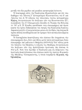 μεταξὺ τῶν δύο μερίδων καὶ μεγάλαι καταστροφαὶ ἐγίνοντο.
Ἡ ἀναταραχὴ αὕτη τῆς Ἐκκλησίας ἐξηκολούθησε καὶ ἐπὶ τῶν
διαδόχων τοῦ Λέοντος Γ΄ αὐτοκρατόρων Κωνσταντίνου τοῦ Ε΄ καὶ
Λέοντος τοῦ Δ΄. Ἡ σύζυγος τοῦ τελευταίου τούτου αὐτοκράτορος
Εἰρήνη, ἐπιτροπεύουσα τὸν ἀνήλικον υἱόν της Κωνσταντῖνον ΣΤ΄,
συνεκάλεσε τὴν Ζ΄ Οἰκουμενικὴν Σύνοδον ἐν Νικαίᾳ τῆς Βιθυνίας
τὸ 787 μ.Χ. Ἡ Σύνοδος κατεδίκασε τοὺς εἰκονομάχους καὶ ὥρισε
(κατὰ τὴν ὀρθὴν διδασκαλίαν τοῦ πατρὸς τῆς Ἐκκλησίας Ἰωάννου
Δαμασκηνοῦ) ὅτι ἡ λατρεία ἀνήκει μόνον εἰς τὸν Θεόν, τὰς εἰκόνας δὲ
πρέπει ἁπλῶς νὰ σεβώμεθα καὶ νὰ τιμῶμεν τὰ ἐν αὐταῖς εἰκονιζόμενα
ποόσωπα.
Ἡ διαταχθεῖσα ἀναστήλωσις τῶν εἰκόνων δὲν ἐτερμάτισε τὴν
εἰκονομαχικὴν ἔριν, διότι καὶ ἄλλοι μετὰ ταῦτα αὐτοκράτορες ἦσαν
εἰκονομάχοι καὶ μάλιστα ὁ Θεόφιλος (829-842). Ἐπὶ τέλους μετὰ
τὸν θάνατον τοῦ Θεοφίλου ἡ σύζυγός του Θεοδώρα, ἐπιτροπεύουσα
τὸν ἀνήλικον υἱόν της, ἀνεστήλωσεν ὁριστικῶς τὰς εἰκόνας τὸ
842 μ.Χ. Ἀπὸ τότε ἑορτάζει ἡ Ἐκκλησία μας εἰς ἀνάμνησιν τῆς
ὁριστικῆς ἀναστηλώσεως τῶν εἰκόνων κατὰ τὴν πρώτην Κυριακὴν
τῆς Μεγάλης Τεσσαρακοστῆς, ἡ ὁποία ὀνομάζεται Κυριακὴ τῆς
Ὀρθοδοξίας.
 
