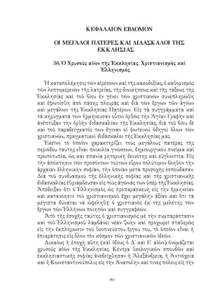 80
ΚΕΦΑΛΑΙΟΝ ΕΒΔΟΜΟΝ
ΟΙ ΜΕΓΑΛΟΙ ΠΑΤΕΡΕΣ ΚΑΙ ΔΙΔΑΣΚΑΛΟΙ ΤΗΣ
ΕΚΚΛΗΣΙΑΣ
36. Ὁ Χρυσοῦς αἰὼν τῆς Ἐκκλησίας. Χριστιανισμὸς καὶ
῾Ελληνισμός.
Ἡ καταπολέμησις τῶν αἱρέσεων καὶ τῆς κακοδοξίας, ὁ καθορισμὸς
τῶν λεπτομερειῶν τῆς λατρείας, τῆς διοικήσεως καὶ τῆς τάξεως τῆς
Ἐκκλησίας καὶ τοῦ βίου ἐν γένει τῶν χριστιανῶν συνεπληρώθη
καὶ ἐφωτίσθη ἀπὸ πάσης πλευρᾶς καὶ διὰ τῶν ἔργων τῶν ἁγίων
καὶ μεγάλων τῆς Ἐκκλησίας Πατέρων. Εἰς τὰ συγγράμματα καὶ
τὰ κηρύγματά των ἡρμήνευσαν οὗτοι ὀρθῶς τὴν Ἁγίαν Γραφὴν καὶ
ἀνέπτυξαν τὴν ὀρθὴν διδασκαλίαν τῆς Ἐκκλησίας, διὰ τοῦ βίου δὲ
καὶ τοῦ παραδείγματός των ἔγιναν οἱ φωτεινοὶ ὁδηγοὶ ὅλων τῶν
χριστιανῶν, πραγματικοὶ διδάσκαλοι τῆς Ἐκκλησίας μας.
Ἐκεῖνο τὸ ὁποῖον χαρακτηρίζει τοὺς μεγάλους πατέρας τῆς
περιόδου ταύτης εἶναι ποικιλία γνώσεων, δημιουργικὸν πνεῦμα καὶ
πρωτοτυπία, ὡς καὶ σπανία ρητορικὴ δεινότης καὶ εὐγλωττία. Εἰς
τὴν ἀπόκτησιν τῶν προσόντων τούτων εὗρον πολύτιμον βοηθὸν τὴν
ἀρχαίαν ἑλληνικὴν σοφίαν, τὴν ὁποίαν μετὰ προσοχῆς ἐσπούδασαν.
Διὰ τοῦ συνδυασμοῦ τῆς ἑλληνικῆς σοφίας καὶ τῆς χριστιανικῆς
διδασκαλίας ἐθριάμβευσαν εἰς τοὺς ἀγῶνάς των ὑπὲρ τῆς Ἐκκλησίας.
Ἀπέδειξαν ὅτι ὁ Ἑλληνισμὸς ὡς προπαρασκευὴ εἰς τὴν ἑρμηνείαν
καὶ κατανόησιν τοῦ χριστιανισμοῦ ἔχει μεγάλην ἀξίαν καὶ ὅτι τὰ
μέγιστα δύναται νὰ ὠφεληθῇ ὁ χριστιανὸς ἐκ τῆς μελέτης τῶν
ἔργων τῶν Ἑλλήνων ποιητῶν καὶ συγγραφέων.
Ἀπὸ τῆς ἐσοχῆς ταύτης ὁ χριστιανισμὸς μὲ τὴν συμπαράστασιν
καὶ τοῦ Ἑλληνισμοῦ λαμβάνει νέαν ζωὴν καὶ προχωρεῖ σταθερῶς
εἰς τὴν ἐκπλήρωσιν τοῦ θεοπνεύστου ἔργου του, τὸ ὁποῖον εἶναι ἡ
ἐπικράτησις εἰς ὅλον τὸν κόσμον τῶν χριστιανικῶν ἰδεῶν.
Δικαίως ἡ ἐποχὴ αὕτη (καὶ ἰδίως ὁ Δ΄ καὶ Ε΄ αἰὼν) ὀνομάζεται
χρυσοῦς αἰὼν τῆς Ἐκκλησίας. Κέντρα θεολογικῶν σπουδῶν καὶ
ἐκκλησιαστικῆς σοφίας ἀνεδείχθησαν ἡ Ἀλεξάνδρεια, ἡ Ἀντιόχεια
καὶ ἡ Κωνσταντινούπολις εἰς τὴν Ἀνατολὴν καί τινες πόλεις εἰς τὴν
 