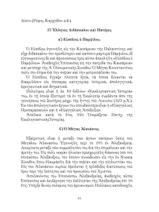 81
Δύσιν (Ρώμη, Καρχηδὼν κ.ἄ.).
37. Ἕλληνες Διδάσκαλοι καὶ Πατέρες.
α΄) Εὐσέβιος ὁ Παμφίλου.
Ὁ Εὐσέβιος ἐγεννήθη εἰς τὴν Καισάρειαν τῆς Παλαιστίνης καὶ
εἶχε διδάσκαλον τὸν πρεσβύτερον καὶ κατόπιν μάρτυρα Πάμφιλον, ἐξ
εὐγνωμοσύνης δὲ καὶ ἀφοσιώσεως πρὸς αὐτὸν ἀπεκλήθη «Εὐσέβιος ὁ
Παμφίλου». Ἀνεδείχθη Ἐπίσκοπος εἰς τὴν πατρίδα του Καισάρειαν
καὶ μετέσχε τῆς Α΄ Οἰκουμενικῆς Συνόδου. Ὁ Μέγας Κωνσταντῖνος
πολὺ τὸν ἐτίμα διὰ τὴν σοφίαν καὶ τὴν μετριοπάθειάν του.
Ὁ Εὐσέβιος ἔγραψε πλεῖστα ἔργα, τὰ ὁποῖα δύνανται νὰ
διακριθῶσιν εἰς τέσσαρας κατηγορίας: ἱστορικά, ἀπολογητικά,
ἑρμηνευτικά καὶ δογματικά.
Πολύτιμος εἶναι ἡ ἐκ 10 βιβλίων «Ἐκκλησιαστικὴ Ἱστορία»
του, ἐν τῇ ὁποίᾳ ἐξιστορεῖ τὰ ἐν τῇ Ἐκκλησίᾳ συμβάντα ἀπὸ τῆς
γεννήσεως τοῦ Σωτῆρος μέχρι τῆς ἥττης τοῦ Λικινίου (323 μ.Χ.).
Ἐκ τῶν ἀπολογητικῶν ἔργων του σπουδαιοτέρα εἶναι ἡ «Εὐαγγελικὴ
Προπαρασκευὴ» καὶ ἡ «Εὐαγγελικὴ Ἀπόδειξις».
Ἀπέθανε κατὰ τὸ ἔτος 340. Ὀνομάζεται Πατὴρ τῆς
Ἐκκλησιαστικῆς Ἱστορίας.
β΄) Ὁ Μέγας Ἀθανάσιος.
Ἐξαἱρετικὴ εἶναι ἡ μεταξὺ τῶν ἁγίων πατέρων θέσις τοῦ
Μεγάλου Ἀθανασίου. Ἐγεννήθη περὶ τὸ 295 ἐν Ἀλεξανδρείᾳ.
Διεκρίνετο μεταξὺ τῶν συμμαθητῶν του διὰ τὴν ἐπιμέλειαν καὶ τὴν
ἀρετήν του. Εἰς πολὺ νεαρὰν ἡλικίαν προεχειρίσθη διάκονος ὑπὸ τοῦ
ἐπισκόπου Ἀλεξάνδρου, τὸν ὁποῖον συνώδευσεν εἰς τὴν ἐν Νικαίᾳ
Σύνοδον, ὅπου ἐθαυμάσθη διὰ τὴν σοφίαν καὶ τὴν εὐγλωττίαν του.
Εἰς τὸν Ἀθανάσιον κυρίως ὀφείλεται ἡ ὀρθόδοξος διατύπωσις τοῦ
ὄρου περὶ τῆς θεότητος καὶ τοῦ ὁμοουσίου τοῦ Χριστοῦ.
Ἀποθανόντος του Ἑπισκόπου Ἀλεξανδρείας, ἀνεδείχθη αὐτὸς
Ἐπίσκοπος καὶ ἐκυβέρνησε τὴν ἐκλλησίαν τῆς Ἀλεξανδρείας ἐπὶ 46
ἔτη. Ὑπῆρξε δεινὸς πολέμιος τοῦ ἀρειανισμοῦ. Πολλάκις κατεδιώχθη
 