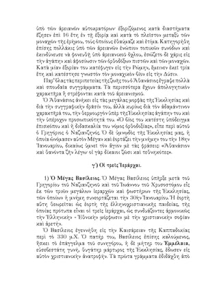 ὑπὸ τῶν ἀρειανῶν αὐτοκρατόρων· ἐξοριζόμενος κατὰ διαστήματα
ἔζησεν ἐπὶ 16 ἔτη ἐν τῇ ἐξορίᾳ καὶ κατὰ τὸ πλεῖστον μεταξὺ τῶν
μοναχῶν τῆς ἐρήμου, τοὺς ὁποίους ἐθαύμαζε καὶ ἐτίμα. Κατηγορήθη
ἐπίσης πολλάκις ὑπὸ τῶν ἀρειανῶν ἐνώπιον τοπικῶν συνόδων καὶ
ἐκινδύνευσε νὰ φονευθῇ ὑπὸ ἀρειανικοῦ ὄχλου, ἐσώζετο δὲ χάρις εἰς
τὴν ἀγάπην καὶ ἀφοσίωσιν τῶν ὀρθοδόξων πιστῶν καὶ τῶν μοναχῶν.
Κατὰ μίαν ἐξορίαν του κατέφυγεν εἰς τὴν Ρώμην, ἔμεινεν ἐκεῖ τρία
ἔτη καὶ κατέστησε γνωστὸν τὸν μοναχικὸν βίον εἰς τὴν Δύσιν.
Παρ’ὅλαςτὰςπεριπετείαςτῆςζωῆςτουὁἈθανάσιοςἔγραψεπολλὰ
καὶ σπουδαῖα συγγράμματα. Τὰ περισσότερα ἔχουν ἀπολογητικὸν
χαρακτῆρα ἢ στρέφονται κατὰ τοῦ ἀρειανισμοῦ.
Ὁ Ἀθανάσιος ἀνήκει εἰς τὰς μεγάλας μορφὰς τῆς Ἐκκλησίας καὶ
διὰ τὴν συγγραφικὴν δρᾶσίν του, ἀλλὰ κυρίως διὰ τὸν ἀδαμάντινον
χαρακτῆρά του, τὴν θερμουργὸν ὑπὲρ τῆς Ἐκκλησίας ἀγάπην του καὶ
τὴν ὑπέροχον προσωπικότητά του. «Ὁ βίος του κατέστη ὑπόδειγμα
ἐπισκόπου καὶ ἡ διδασκαλία του νόμος ὀρθοδοξίας», εἶπε περὶ αὐτοῦ
ὁ Γρηγόριος ὁ Ναζιανζηνός. Ὁ δὲ ὑμνῳδὸς τῆς Ἐκκλησίας μας, ἡ
ὁποία ὠνόμασεν αὐτὸν Μέγαν καὶ ἑορτάζει τὴν μνήμην του τὴν 18ην
᾽Ιανουαρίου, δικαίως ὑμνεῖ τὸν ἅγιον μὲ τὰς φράσεις: «Ἀθανάσιον
καὶ θανόντα ζῆν λέγω· οἱ γὰρ δίκαιοι ζῶσι καὶ τεθνηκότες».
γ΄) Οἱ τρεῖς Ἱεράρχαι.
1) Ὁ Μέγας Βασίλειος. Ὁ Μέγας Βασίλειος ὑπῆρξε μετὰ τοῦ
Γρηγορίου τοῦ Ναζιανζηνοῦ καὶ τοῦ Ἰωάννου τοῦ Χρυσοστόμου εἶς
ἐκ τῶν τριῶν μεγάλων ἱεραρχῶν καὶ φωστήρων τῆς Ἐκκλησίας,
τῶν ὁποίων ἡ μνήμη συνεορτάζεται τὴν 30ὴν Ἰανουαρίου. Ἡ ἑορτὴ
αὕτη θεωρεῖται ὡς ἑορτὴ τῆς ἑλληνοχριστιανικῆς παιδείας, τῆς
ὁποίας πρότυπα εἶναι οἱ τρεῖς ἱεράρχαι, ὡς συνδυάζοντες ἁρμονικῶς
τὴν Ἑλληνικὴν - Ἐθνικὴν μόρφωσιν μὲ τὴν χριστιανικὴν σοφίαν
καὶ ἀρετήν.
Ὁ Βασίλειος ἐγεννήθη εἰς τὴν Καισάρειαν τῆς Καππαδοκίας
περὶ τὸ 330 μ.Χ. Ὁ πατήρ του, Βασίλειος ἐπίσης καλούμενος,
ἤσκει τὸ ἐπάγγελμα τοῦ συνηγόρου, ἡ δὲ μήτηρ του Ἐμμέλαια,
εὐσεβεστάτη γυνή, θυγάτηρ μάρτυρος τῆς Ἐκκλησίας, ἔδωσεν εἰς
αὐτὸν χριστιανικὴν ἀνατροφήν. Τὰ πρῶτα γράμματα ἐδιδάχθη ἀπὸ
 