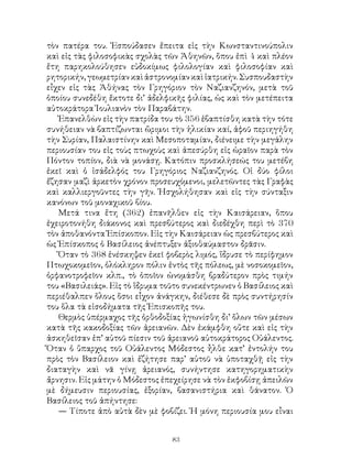 83
τὸν πατέρα του. Ἐσπούδασεν ἔπειτα εἰς τὴν Κωνσταντινούπολιν
καὶ εἰς τὰς φιλοσοφικὰς σχολὰς τῶν Ἀθηνῶν, ὅπου ἐπὶ 4 καὶ πλέον
ἔτη παρηκολούθησεν εὐδοκίμως φιλολογίαν καὶ φιλοσοφίαν καὶ
ρητορικήν,γεωμετρίανκαὶἀστρονομίανκαὶἰατρικήν.Συσπουδαστὴν
εἶχεν εἰς τὰς Ἀθήνας τὸν Γρηγόριον τὸν Ναζιανζηνόν, μετὰ τοῦ
ὁποίου συνεδέθη ἔκτοτε δι’ ἀδελφικῆς φιλίας, ὡς καὶ τὸν μετέπειτα
αὐτοκράτορα Ἰουλιανὸν τὸν Παραβάτην.
Ἐπανελθὼν εἰς τὴν πατρίδα του τὸ 356 ἐβαπτίσθη κατὰ τὴν τότε
συνήθειαν νὰ βαπτίζωνται ὥριμοι τὴν ἡλικίαν καί, ἀφοῦ περιηγήθη
τὴν Συρίαν, Παλαιστίνην καὶ Μεσοποταμίαν, διένειμε τὴν μεγάλην
περιουσίαν του εἰς τοὺς πτωχοὺς καὶ ἀπεσύρθη εἰς ὡραῖον παρὰ τὸν
Πόντον τοπίον, διὰ νὰ μονάσῃ. Κατόπιν προσκλήσεώς του μετέβη
ἐκεῖ καὶ ὁ ἰσάδελφός του Γρηγόριος Ναζιανζηνός. Οἱ δύο φίλοι
ἔζησαν μαζὶ ἀρκετὸν χρόνον προσευχόμενοι, μελετῶντες τὰς Γραφὰς
καὶ καλλιεργοῦντες τὴν γῆν. Ἠσχολήθησαν καὶ εἰς τὴν σύνταξιν
κανόνων τοῦ μοναχικοῦ βίου.
Μετά τινα ἔτη (362) ἐπανῆλθεν εἰς τὴν Καισάρειαν, ὅπου
ἐχειροτονήθη διάκονος καὶ πρεσβύτερος καὶ διεδέχθη περὶ τὸ 370
τὸν ἀποθανόντα Ἐπίσκοπον. Εἰς τὴν Καισάρειαν ὡς πρεσβύτερος καὶ
ὡς Ἐπίσκοπος ὁ Βασίλειος ἀνέπτυξεν ἀξιοθαύμαστον δρᾶσιν.
Ὅταν τὸ 368 ἐνέσκηψεν ἐκεῖ φοβερὸς λιμός, ἵδρυσε τὸ περίφημον
Πτωχοκομεῖον, ὁλόκληρον πόλιν ἐντὸς τῆς πόλεως, μὲ νοσοκομεῖον,
ὀρφανοτροφεῖον κλπ., τὸ ὁποῖον ὠνομάσθη βραδύτερον πρὸς τιμήν
του «Βασιλειάς». Εἰς τὸ ἵδρυμα τοῦτο συνεκέντρωνεν ὁ Βασίλειος καὶ
περιέθαλπεν ὅλους ὅσοι εἶχον ἀνάγκην, διέθεσε δὲ πρὸς συντήρησίν
του ὅλα τὰ εἰσοδήματα τῆς Ἐπισκοπῆς του.
Θερμὸς ὑπέρμαχος τῆς ὀρθοδοξίας ἠγωνίσθη δι’ ὅλων τῶν μέσων
κατὰ τῆς κακοδοξίας τῶν ἀρειανῶν. Δὲν ἐκάμφθη οὔτε καὶ εἰς τὴν
ἀσκηθεῖσαν ἐπ’ αὐτοῦ πίεσιν τοῦ ἀρειανοῦ αὐτοκράτορος Οὐάλεντος.
Ὅταν ὁ ὕπαρχος τοῦ Οὐάλεντος Μόδεστος ἦλθε κατ’ ἐντολήν του
πρὸς τὸν Βασίλειον καὶ ἐζήτησε παρ’ αὐτοῦ νὰ ὑποταχθῇ εἰς τὴν
διαταγὴν καὶ νᾶ γίνῃ ἀρειανός, συνήντησε κατηγορηματικὴν
ἄρνησιν. Εἰς μάτην ὁ Μόδεστος ἐπεχείρησε νὰ τὸν ἐκφοβίσῃ ἀπειλῶν
μὲ δήμευσιν περιουσίας, ἐξορίαν, βασανιστήρια καὶ θάνατον. Ὁ
Βασίλειος τοῦ ἀπήντησε:
— Τίποτε ἀπὸ αὐτὰ δὲν μὲ φοβίζει. Ἡ μόνη περιουσία μου εἶναι
 