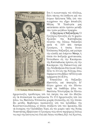 85
ἦτο ὁ συνωστισμὸς τοῦ πλήθους,
διότι πάντες τὸν ἐσέβοντο καὶ τὸν
ἐτίμων βαθύτατα. Ἤδη ὑπὸ τῶν
συγχρόνων του εἶχεν ἀποκληθῆ
Μέγας. Ἡ Ἐκκλησία μας
κατατάσσει αὐτὸν πρῶτον μεταξὺ
τῶν τριῶν μεγάλων ἱεραρχῶν.
2) Γρηγόριος ὁ Ναζιανζηνός. Ὁ
Γρηγόριος ἐγεννήθη εἰς τὸ χωρίον
Ἀριανζὸν τῆς Καππαδοκίας
πλησίον τῆς πόλεως Ναζιανζοῦ
κατὰ τὸ 329 ἀπὸ πατέρα
Γρηγόριον, ὁ ὁποῖος ἔγινεν
Ἐπίσκοπος Ναζιανζοῦ, καὶ μητέρα
τὴν εὐσεβῆ καὶ ἐνάρετον Νόνην, ἡ
ὁποία τὸν ἀνέθρεψε χριστιανικῶς.
Ἐσπούδασεν εἰς τὴν Καισάρειαν
τῆς Καππαδοκίας πρῶτον, εἰς τὴν
Καισάρειαν τῆς Παλαιστίνης καὶ
τὴν Ἀλεξάνδρειαν ἔπειτα καὶ τέλος
ἦλθε τὸ 354 εἰς τὰς Ἀθήνας, ὅπου
παρέμεινε σπουδάζων τὰ Ἑλληνικὰ
γράμματα ἐπὶ ἕξ ἔτη.
Ἐπανελθὼν εἰς Ναζιανζὸν
ἐβαπτίσθη καὶ ἀπεσύρθη δι’
ὀλίγον χρόνον εἰς τὸν Πόντον
παρὰ τῷ ἰσαδέλφῳ φίλῳ του
Βασιλείῳ. Ἐπιστρέψας ἐκ Πόντου
ἐχειροτονήθη πρεσβύτερος ὑπὸ τοῦ πατρός του καὶ τὸν ἐβοήθει
εἰς τὰ ἐπισκοπικά του καθήκοντα. Τὸ 372 ἐχειροτονήθη ὑπὸ τοῦ
φίλου του Βασιλείου Ἐπίσκοπος μικρᾶς ἐπισκοπῆς, εἰς τὴν ὁποίαν
δὲν μετέβη. Βραδύτερον προσεκλήθη ὑπὸ τῶν ὀρθοδόξων τῆς
Κωνσταντινουπόλεως, οἱ ὁποῖοι ἐπιέζοντο ὑπὸ τῶν ἀρειανῶν, διὰ
νὰ ἐνισχύσῃ τὴν Ὀρθοδοξίαν. Ἐκεῖ, εἰς τὸν μικρὸν ναὸν τῆς Ἁγίας
Ἀναστασίας, ἐξεφώνησεν ὁ Γρηγόριος τοὺς πέντε περιφήμους λόγους
του περὶ τῆς θεότητος τοῦ Υἱοῦ καὶ Λόγου τοῦ Θεοῦ, δηλ. τοῦ Χριστοῦ,
 