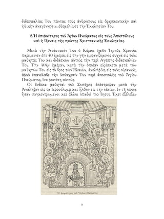 διδασκαλίας Του πάντας τοὺς ἀνθρώπους εἰς θρησκευτικὴν καὶ
ἠθικὴν ἀναγέννησιν, ἐθεμελίωσε τὴν Ἐκκλησίαν Του.
2. Ἡ ἐπιφοίτησις τοῦ Ἁγίου Πνεύματος εἰς τοὺς Ἀποστόλους
καὶ ἡ ἵδρυσις τῆς πρώτης Χριστιανικῆς Ἐκκλησίας.
Μετὰ τὴν Ἀνάστασίν Του ὁ Κύριος ἡμῶν Ἰησοῦς Χριστὸς
παρέμεινεν ἐπὶ 40 ἡμέρας εἰς τὴν γῆν ἐμφανιζόμενος συχνὰ εἰς τοὺς
μαθητάς Του καὶ διδάσκων αὐτοὺς τὴν περὶ Αγάπης διδασκαλίαν
Του. Τὴν 40ὴν ἡμέραν, κατὰ τὴν ὁποίαν εὑρίσκετο μετά τῶν
μαθητῶν Του εἰς τὸ ὅρος τῶν Ἐλαιῶν, ἀνελήφθη εἰς τοὺς οὐρανούς,
ἀφοῦ ἐπανέλαβε τὴν ὑπόσχεσίν Του περὶ ἀποστολῆς τοῦ Ἁγίου
Πνεύματος, ἵνα φωτίσῃ αὐτούς.
Οἱ ἕνδεκα μαθηταὶ τοῦ Σωτῆρος ἐπέστρεψαν μετὰ τὴν
Ἀνάληψιν εἰς τὰ Ἱεροσόλυμᾳ καὶ ἧλθον εἰς τὴν οἰκίαν, ἐν τῆ ὁποίᾳ
ἧσαν συγκεντρωμένοι καὶ ἄλλοι ὀπαδοὶ τοῦ Ἰησοῦ. Ἐκεῖ ἐξέλεξαν
 