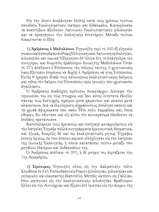 91
Εἰς τὴν Δύσιν ἀνεφάνησαν ἐπίσης κατὰ τοὺς χρόνους τούτους
σπουδαῖοι Ἐκκλησιαστικοὶ πατέρες καὶ διδάσκαλοι. Κατώρθωσαν
νὰ ἀναπτύξουν ἀξιόλογον Λατινικὴν Ἐκκλησιαστικὴν φιλολογίαν
καὶ νὰ προαγάγουν τὴν θεολογικὴν ἐπιστήμην. Μεταξὺ τούτων
διακρίνονται οἱ ἐξῆς:
1) Ἁμβρόσιος ὁ Μεδιολάνων. Ἐγεννήθη περὶ τὸ 335 ἐξ εὐγενῶν
γονέωνκαὶἐσπούδασενἐνΡώμῃἙλληνικὴνκαὶΛατινικὴνφιλολογίαν,
φιλοσοφίαν καὶ νομικά. Ἐξήσκησεν ἐπ’ ὀλίγα ἔτη τὸ ἐπάγγελμα τοῦ
συνηγόρου καὶ διωρίσθη βραδύτερον διοικητὴς Μεδιολάνων. Ὅταν
τὸ 374 ἀπέθανεν ὁ Ἐπίσκοπος τῆς πόλεως ταύτης, ὁ χριστιανικὸς
λαὸς ἐζήτησεν ἐπιμόνως νὰ δεχθῇ ὁ Ἀμβρόσιος νὰ γίνῃ Ἐπίσκοπος.
Ἐντὸς 8 ἡμερῶν ἔλαβε τοὺς κατωτέρους ἐκκλησιαστικοὺς βαθμοὺς
καὶ τέλος τὸν βαθμὸν τοῦ Ἐπισκόπου πρὸς γενικὴν τῶν χριστιανῶν
ἀγαλλίασιν.
Ὁ Ἀμβρόσιος ἀνεδείχθη πρότυπον ποιμενάρχου. Διένειμε τὴν
περιουσίαν του εἰς τοὺς πτωχοὺς καὶ ζῶν αὐτὸς λιτότατα ἐβοήθει
πάντας τοὺς δυστυχεῖς, «χαίρων μετὰ χαιρόντων καὶ κλαίων μετὰ
κλαιόντων». Διὰ νὰ ἐλευθερώση αἰχμαλώτους, ἐπώλησε κάποτε καὶ
τὰ χρυσᾶ ἀφιερώματα τῶν ναῶν. Ἦτο πολὺ θαρραλέος καί, ὅπως
εἴδομεν, δὲν εδίστασε καὶ εἰς αὐτὸν τὸν αὐτοκράτορα Θεοδόσιον νὰ
ἐπιβάλῃ «μετάνοιαν».
Κατεπολέμησε τοὺς ἀρειανοὺς καὶ εἰσήγαγε μεταρρυθμίσεις εἰς
τὴν λατρείαν. Ἔγραψε πολλὰ συγγράμματα ἑρμηνευτικά, δογματικά,
καὶ ἠθικά, διεκρίθη δὲ καὶ ὡς ἐκκλησιαστικὸς ρήτωρ. Ἔγραψεν
ἐπίσης ὕμνους, ἐκ τῶν ὁποίων μερικοὶ εἰσήχθησαν εἰς τὴν λατρείαν
τῆς Δυτικῆς Ἐκκλησίας, ἡ ὁποία κατατάσσει τοῦτον μεταξὺ τῶν
μεγάλων Πατέρων καὶ Διδασκάλων της.
Ὁ Ἀμβρόσιος ἀπέθανε τὸ 397, ἡ δὲ μνήμη του ἑορτάζεται τὴν
7ην Δεκεμβρίου.
2) Ἱερώνυμος. Ἐγεννήθη οὗτος εἰς τὴν Δαλματικὴν πόλιν
Στριδῶνα τὸ 345. Ἐσπούδασεν εἰς Ρώμην φιλολογίαν, φιλοσοφίαν καὶ
ρητορικὴν καὶ εἰκοσαετὴς ἐβαπτίσθη. Μετέβη κατόπιν εἰς Γαλλίαν,
ὅπου κατέγινεν εἰς τὴν ἐκκλησιαστικὴν φιλολογίαν. Βραδύτερον
ἦλθεν εἰς τὴν Ἀντιόχειαν καὶ ἔζησεν ἐπὶ τριετίαν εἰς τὴν ἔρημον τῆς
 