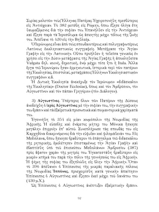 92
Συρίας μελετῶν τοὺς Ἕλληνας Πατέρας. Ἐχειροτονήθη πρεσβύτερος
εἰς Ἀντιόχειαν. Τὸ 382 μετέβη εἰς Ρώμην, ὅπου ἔζησε ὀλίγα ἔτη
θαυμαζόμενος διὰ τὴν σοφίαν του. Ἐπανῆλθεν εἰς τὴν Ἀντιόχειαν
καὶ ἔζησε παρὰ τὰ Ἱεροσόλυμα ὡς ἀσκητὴς μέχρι τέλους τῆς ζωῆς
του. Ἀπέθανε τὸ 420 εἰς τὴν Βηθλεέμ.
Ὁ Ἱερώνυμος εἶναι ἀπὸ τοὺς σπουδαιοτέρους καὶ πολυγραφωτέρους
Λατίνους ἐκκλησιαστικοὺς συγγραφεῖς. Μετέφρασε τὴν Ἁγίαν
Γραφὴν εἰς τὴν Λατινικήν. Οὕτω προῆλθεν ἡ τεθεῖσα γενικῶς ἐν
χρήσει εἰς τὴν Δύσιν μετάφρασις τῆς Ἁγίας Γραφῆς ἡ ἀποκληθεῖσα
Vulgata δηλ. κοινή, δημοτική, ἐνῷ μέχρι τότε ἦτο ἡ Itala. Ἄλλα
ἔργα τοῦ Ἱερωνύμου ἧσαν ἑρμηνευτικά, ἱστορικὰ περὶ τῶν πατέρων
τῆς Ἐκκλησίας, ἐπιστολαί, μεταφράσεις Ἑλλήνων Ἐκκλησιαστικῶν
συγγραφέων κ.ἄ.
Ἡ Δυτικὴ Ἐκκλησία ἀνεκήρυξε τὸν Ἱερώνυμον «διδάσκαλον
τῆς Ἐκκλησίας» (Doctor Ecclesiae), ὅπως καὶ τὸν Ἀμβρόσιον, τὸν
Αὐγουστῖνον καὶ τὸν πάπαν Γρηγόριον (τὸν Διάλογον).
3) Αὐγουστῖνος. Ὑπέρτερος ὅλων τῶν Πατέρων τῆς Δύσεως
ἀνεδείχθη ὁ ἱερὸς Αὐγουστῖνος μὲ τὴν σοφίαν του, τὴν συγγραφικήν
τουδρᾶσινκαὶτὰἐξαἱρετικὰπροσωπικὰκαὶποιμαντορικάχαρίσματά
του.
Ἐγεννήθη τὸ 354 εἰς μίαν κωμόπολιν τῆς Νουμιδίας τῆς
Ἀφρικῆς. Ἡ εὐσεβὴς καὶ ἐνάρετος μήτηρ του Μόνικα ἤσκησε
μεγάλην ἐπιρροὴν ἐπ’ αὐτοῦ. Συνεπλήρωσε τὰς σπουδάς του εἰς
Καρχηδόνα διακρινόμενος διὰ τὴν εὐφυΐαν καὶ φιλομάθειάν του. Εἰς
Μεδιόλανα, ὅπου ἤσκησε βραδύτερον τὸ ἐπάγγελμα τοῦ διδασκάλου
τῆς ρητορικῆς, ἐμελέτησεν ἐπισταμένως τὴν Ἁγίαν Γραφὴν καὶ
ἐβαπτίσθη ὑπὸ τοῦ ἐπισκόπου Μεδιολάνων Ἀμβροσίου (387)
πρὸς ἄφατον χαρὰν τῆς μητρός του. Ἐγκατεστάθη βραδύτερον εἰς
μικρὸν κτῆμά του παρὰ τὴν πόλιν τῆς γεννήσεώς του εἰς Ἀφρικήν.
Ἡ φήμη τῆς σοφίας του ἐξηπλώθη εἰς ὅλην τὴν Ἀφρικήν. Ὅταν
τὸ 396 ἀπέθανεν ὁ Ἐπίσκοπος τῆς μικρᾶς παραλιακῆς πόλεως
τῆς Νουμιδίας Ἱππῶνος, προεχειρίσθη κατὰ γενικὴν ἀπαίτησιν
Ἐπίσκοπος ὁ Αὐγουστῖνος καὶ ἔζησεν ἐκεῖ μέχρι τοῦ θανάτου του
(430 μ.Χ.).
Ὡς Ἐπίσκοπος ὁ Αὐγουστῖνος ἀνέπτυξεν ἐξαἱρετικὴν δρᾶσιν.
 